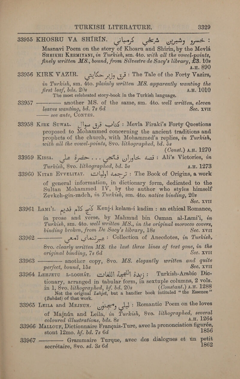 33955 KHOSRU VA SHIRIN. silos oS SEA tedy get: Masnavi Poem on the story of Khosru and Shirin, by the Mevla SHEIKHI KerRmMryani, in Turkish, sm. 4to. with all the vowel-points, finely written MS., bound, from Silvestre de Sacy’s library, £3. 10s A.H, 890 33956 KIRK VAZIR. ale 9 Ge? The Tale of the Forty Vazirs, in Turkish, sm. 4to. plainly written MS. apparently wanting the first leaf, bis. 2i)s A.H. 1010 The most celebrated story-book in the Turkish language. another MS. of the same, sm. 4to. well written, eleven leaves wanting, bd. 7s 6d Sec. Xvi see ante, CONTES. 33958 Kirk Suwan. (‘leo 473 wwls§ : Mevla Firaki’s Forty Questions proposed to Mohammed concerning the ancient traditions and prophets of the church, with Mohammed’s replies, in Turkish, with all the vowel-points, 8vo. lithographed, bd. 5s (Const.) a.H. 1270 33959 Kissa. Sa Spd... uss uy! gle das: Ali’s Victories, im Turkish, 8vo. lithographed, bd. 5s a.H. 1273 33960 Kiran Evveutrat. col.) doe -,i + The Book of Origins, a work of general information, in dictionary form, dedicated to the Sultan Mohammed IV, by the author who styles himself Zevkeh-gin-zadeh, a Turkish, sm. 4to. native binding, 20s Sec. XVII 33961 Lar’. mds als ra Kenj-i kelam-i kadim : an ethical Romance, in prose and verse, by Mahmnd bin Osman al-Lami'i, in Turkish, sm. 4to. well written MS., in the original morocco covers, binding broken, from De Sacy’s library, 18s Sec. XVII   338957     BO060 es x) (sli nc: Collection of Anecdotes, in Turkish, Svo. clearly written MS. the last. three lines of text gone, in the original binding, 7s 6d Sec. XVIL 33963 another copy, 8vo. MS. elegantly written and quite perfect, bound, 15s Sec. XVII 33964 LeuseTu L-LoGHAT. ceslels| ine Saoj 3 Turkish-Arabic Dic- tionary, arranged in tabular form, in sextuple columns, 2 vols. in 1, 8vo. lithographed, hf. bd. 20s (Constant.) A.H. 1288 Not the original Lehjet, but a handier book intituled “ the Essence’ (Zubdat) of that work. 33965 Leia and MBIJNUN. (jes |. of Majnin and Leila, in Turkish, 8vo. lithographed, several \_! : Romantic Poem on the loves coloured illustrations, bds. 8s «AGH, 1264. 33966 Maxuovr, Dictionnaire Francais-Ture, avec la prononciation figuree, stout 12mo. hf. bd. 7s 6d | 1856 33967 —_——— Grammaire Turque, avec des dialogues et un petit secrétaire, 8vo. sd. 3s 6d 1862