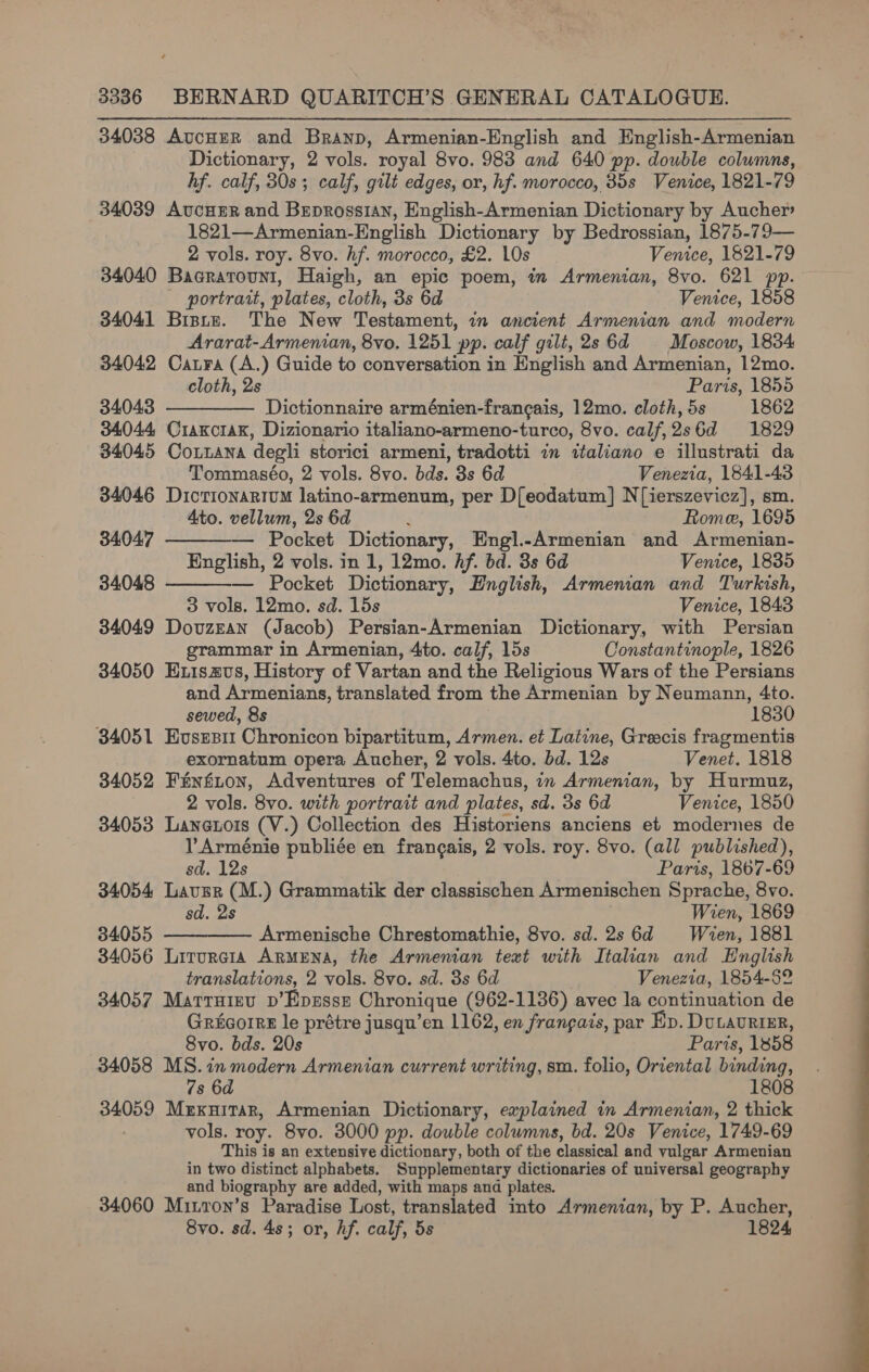 34038 AucHER and Branp, Armenian-English and English-Armenian Dictionary, 2 vols. royal 8vo. 983 and 640 pp. double columns, hf. calf, 30s; calf, gilt edges, or, hf. morocco, 35s Venice, 1821-79 34039 AvcHER and Brprossian, English-Armenian Dictionary by Aucher 1821—Armenian-English Dictionary by Bedrossian, 1875-79— 2 vols. roy. 8vo. hf. morocco, £2. LOs Venice, 1821-79 34040 Bacrarouni, Haigh, an epic poem, in Armenian, 8vo. 621 pp. — portrait, plates, cloth, 3s 6d Venice, 1858 34041 Bisirz. The New Testament, in ancient Armenian and modern Ararat-Armenian, 8vo. 1251 pp. calf gilt, 2s 6d Moscow, 1834 34042 Catra (A.) Guide to conversation in English and Armenian, 12mo. cloth, 2s Paris, 1855 34043 ————— Dictionnaire arménien-francais, 12mo. cloth, 5s 1862 34044 Craxciaxk, Dizionario italiano-armeno-turco, 8vo. calf,2s6d 1829 34045 Coitana degli storici armeni, tradotti in italiano e illustrati da  Tommaséo, 2 vols. 8vo. bds. 3s 6d Venezia, 1841-43 34046 DictionartuM latino-armenum, per D{eodatum] N[ierszevicz], sm. Ato. vellum, 2s 6d 4 Rome, 1695 34047 ————— Pocket Dictionary, Engl.-Armenian and Armenian- English, 2 vols. in 1, 12mo. hf. bd. 3s 6d Venice, 1835 34048 — Pocket Dictionary, English, Armeman and Turkish, 3 vols. 12mo. sd. 15s Venice, 1843 34049 DovzEan (Jacob) Persian-Armenian Dictionary, with Persian mmar in Armenian, 4to. calf, 15s Constantinople, 1826 34050 Exisazvs, History of Vartan and the Religious Wars of the Persians and Armenians, translated from the Armenian by Neumann, 4to. sewed, 8s 1830 34051 Eusspit Chronicon bipartitum, Armen. et Latine, Greecis fragmentis exornatum opera Aucher, 2 vols. 4to, bd. 12s Venet. 1818 34052 Fénfton, Adventures of Telemachus, in Armenian, by Hurmuz, 2 vols. 8vo. with portrait and plates, sd. 3s 6d Venice, 1850 34053 Lanetois (V.) Collection des Historiens anciens et modernes de VY Arménie publiée en frangais, 2 vols. roy. 8vo. (all published), sd. 12s : Paris, 1867-69 34054 Lavgr (M.) Grammatik der classischen Armenischen Sprache, 8vo. sd. 2s | Wien, 1869 34055 Armenische Chrestomathie, 8vo. sd. 2s 6d Wien, 1881 34056 Lirurcia ARMENA, the Armenian text with Italian and English translations, 2 vols. 8vo. sd. 3s 6d Venezia, 1854-52 34057 Marruisu v’Eprssz Chronique (962-1136) avec la continuation de Gricorre le prétre jusqu’en 1162, en frangais, par Ep. DuLAURIER, 8vo. bds. 20s Parts, 1858 34058 MS. in modern Armenian current writing, sm. folio, Oriental binding, 7s 6d 1808 34059 Muxuitar, Armenian Dictionary, explained in Armenian, 2 thick vols. roy. 8vo. 3000 pp. double columns, bd. 20s Venice, 1749-69 This is an extensive dictionary, both of the classical and vulgar Armenian in two distinct alphabets. Supplementary dictionaries of universal geography and biography are added, with maps and plates. 34060 Mitron’s Paradise Lost, translated into Armenian, by P. Aucher, 8vo. sd. 4s; or, hf. calf, 5s 1824    