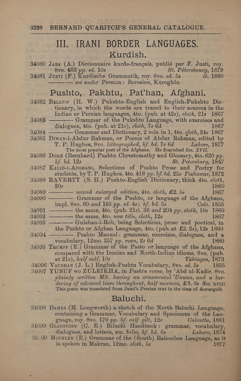 34080 34081 34098 34099 5.00 BERNARD QUARITCH’S GENERAL CATALOGUE. eli RANT BORDER LANGUAGES. Kurdish. » Jaba (A.) Dictionnaire kurde-frangais, publié par F. Justi, roy. ‘Bvo. 463 pp. sd. 10s St. Pétersbourg, 1879 JUST! e) Kurdische Grammatik, roy. 8vo. sd. 5s ib. 1880 — see under Persian : Beresine, Kuroghla. ote. Pakhtu, Pathan, Afghani. Bettew (H. W.) Pukshto-English and English-Pukshto Dic-— _ tionary, in which the words are traced to their sources in the Indian or Persian languages, 4to. (pub. at 42s), cloth, 21s 1867 — Grammar of the Pukshto Language, with exercises and “dialogues, Ato. (pub. at 21s), cloth, 7s 6d 1867 Grammar and Dictionary, 2 vols. in 1, 4to. cloth, 24s 1867 5 Drwan-i-Abdur Rahman, or Poems of Abdur Rahman, edited by T. P. Hughes, 8vo. lithographed, hf. bd. 7s 6d Lahore, 1877 The most popular poet of the Afghans. He flourished Sec. XVII. Dorn (Bernhard) Pushtu Chrestomathy and Glossary, 4to. 620 pp. hf. bd. 12s St. Petersburg, 1847 Kauip-1-Arenant, Selections of Pushto Prose and Poetry for students, by: T. P. Hughes, 4to. 418 pp. hf. bd. 25s Peshawar, 1872 RAVERTY (8. H.) Pushto-Hnglish Dictionary, thick 4to. cloth,       20s - 1860 —— second enlarged edition, 4to. cloth, £2. 5s 1867 a Grammar of the Pushto, or language of the Afghans, impl. 8vo. 60 and 165 pp. sd. 4s; hf. bd. 5s Cale. 1855 ——_——— the same, 4to. (pub. 21s), 36 and 204 pp. cloth, 10s 1860 —_—--———- the same, 4to. new title, cloth, 12s 1867 ns  Gulshan-i-Roh, being Selections, prose and poetical, in the Pushto or Afghan Language, 4to. (pub. at £2.2s),12s 1860 Pushto Manual: grammar, exercises, dialogues, and a vocabulary, 12mo. 257 pp. roan, 2s 6d ; 1880 Trompe (H.) Grammar of the Pasto or language of the Afghans, compared with the Iranian and North- Indian idioms, 8vo. (pub. at 21s), half calf, 10s Tiibingen, 1873 } Vauauan (J. L.) English-Pushtu Vocabulary, 8vo. sd. 5s 1855   plainly written MS. having an ornamental ’Unwan, and a bor- dering of coloured lines throughout, half morocco, £3. ‘3s Sec, XVIII This poem was translated from Jami’s Persian text in the time of Aurangzib. Baluchi. Dames (M. Longworth) a sketch of the North Balochi Language, containing a Grammar, Vocabulary and Specimens of the Lan- guage, roy. 8vo. 170 pp. hf. calf gilt, 12s Calcutta, 1881 Guapstone (C. H.) Biluchi Handbook: grammar, vocabulary, dialogues, and letters, sm. folio, hf. bd. 6s Lahore, 1874 Mocxver (E.) Grammar of the (South) Baloochee Language, as it | is spoken in Makran, 12mo. cloth, 5s 1877 