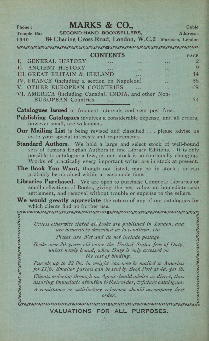 | Temple Bar SECOND-HAND BOOKSELLERS, Address: _ 1340 ~— 84 Charing Cross Road, London, W.C.2 Marksco, London — , CONTENTS PAGE | I, GENERAL HISTORY ae ea aut 2 Il. ANCIENT HISTORY | Seiad oe ay O° _ III. GREAT BRITAIN &amp; IRELAND 4 ae 14 IV. FRANCE (including a section on Nesgiecas ae 56 ~V. OTHER EUROPEAN COUNTRIES pr 69 VI. AMERICA (including Canada), INDIA, and other Non- See ae ee Na eee PARSE oe pe 8S eR EEG Oe IR CAN TR fe Ne ge ER RR re Catalogues Issued at frequent intervals and sent post free. Publishing Catalogues involves a considerable expense, and all orders however small, are welcomed. Our Mailing List is being revised and classified . .. please advise us as to your special interests and requirements. Standard Authors. We hold a large and select stock of well-bound sets of famous English Authors in fine Library Editions. It is only possible to catalogue a few, as our stock is so continually changing. Works of practically every important writer are in stock at present. The Book You Want, though not listed, may be in stock; or can probably be obtained within a reasonable time. settlement, and removal without trouble or expense to the sellers. We would greatly appreciate the return of any of our catalogues for which clients find no further use. Unless otherwise stated ali books are published tn London, and are accurately described as to condition, etc. Prices are Net and do not tnclude postage. Books over 20 years old enter the United States free of Duty, unless newly bound, when Duty ts only assessed on the cost of binding. Parcels up to 22 ibs. in weight can now be matled to America for 11/6. Smaller parcels can be sent by Book Post at 4d. per ib. Clients ordering through an Agent should advise us atrect, thus assuring tmmediate attention to therr order, &amp;future catalogues. A remittance or satisfactory reference should accompany first order. ee en AAA ntaAAaararnananEnannanannanarr VALUATIONS FOR ALL PURPOSES. BUAAYAUPAAUPVUAIA™1 21