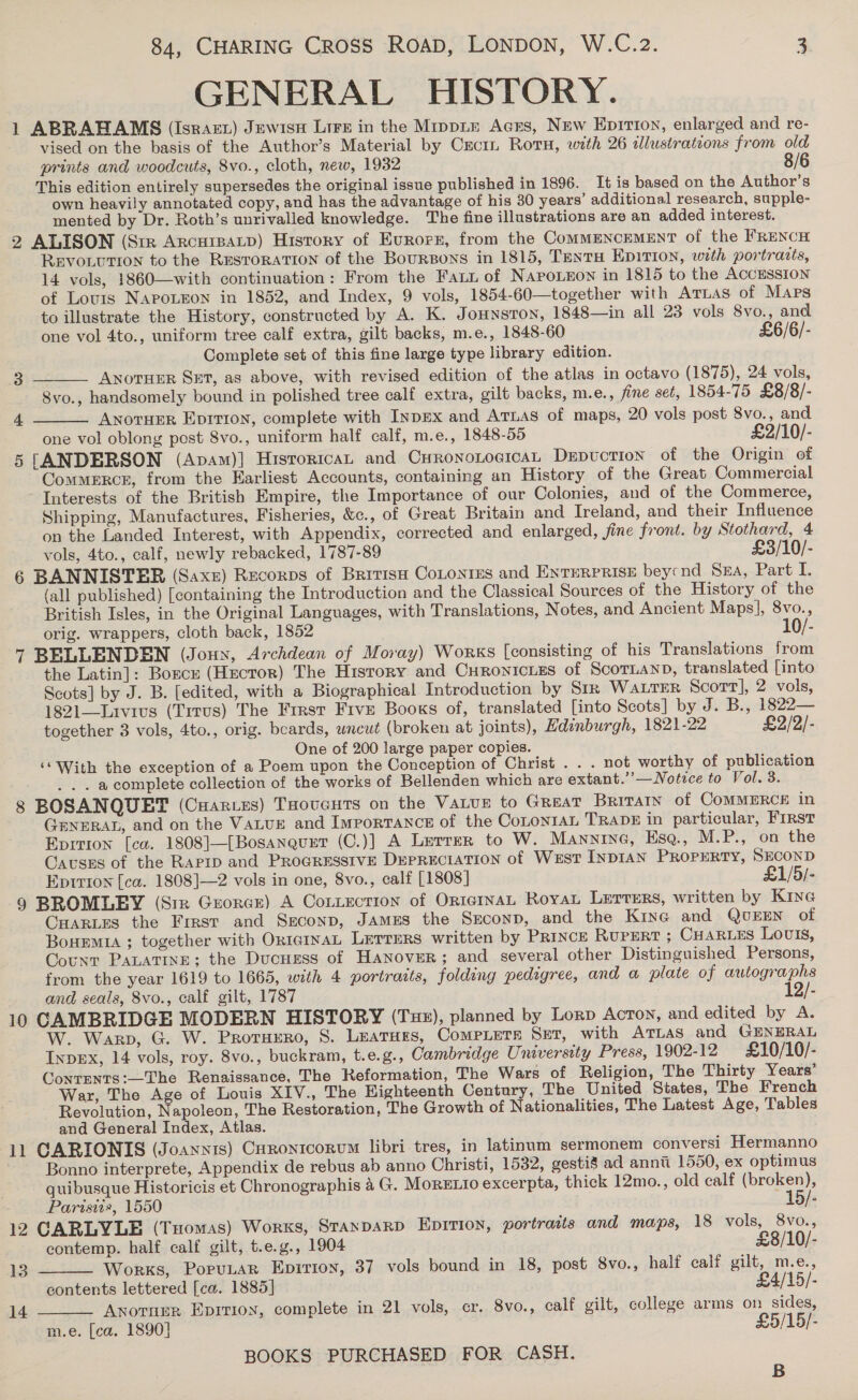 GENERAL HISTORY. 1 ABRAHAMS (Isract) Jewisn Lire in the Mipptx Acrs, New Eprrion, enlarged and re- vised on the basis of the Author’s Material by Ceci Rotu, with 26 dlustrateons from old prints and woodcuts, 8vo., cloth, new, 1932 8/6 This edition entirely supersedes the original issue published in 1896. It is based on the Author’s own heavily annotated copy, and has the advantage of his 30 years’ additional research, supple- mented by Dr. Roth’s unrivalled knowledge. The fine illustrations are an added interest. 2 ALISON (Str Arcureatp) History of Evrorr, from the CommENCcEMENT of the FRENCH ‘Revo.ution to the Restoration of the BourBons in 1815, TentH Epiri0n, with portrarts, 14 vols, 1860—with continuation: From the Fai of NapoLEon in 1815 to the ACCESSION of Louis NapoLron in 1852, and Index, 9 vols, 1854-60—together with Attias of Maps to illustrate the History, constructed by A. K. Jounsron, 1848—in all 23 vols 8vo., and one vol 4to., uniform tree calf extra, gilt backs, m.e., 1848-60 £6/6/- Complete set of this fine large type library edition.   3 ANOTHER SET, as above, with revised edition of the atlas in octavo (1875), 24 vols, 8vo., handsomely bound in polished tree calf extra, gilt backs, m.e., fine set, 1854-75 £8/8/- 4 Anotuer Eprtion, complete with Inpex and Atias of maps, 20 vols post Svo., and one vol oblong post Svo., uniform half calf, m.e., 1848-55 £2/10/- 5 [ANDERSON (Apam)] HisrortcaL and CurononoeicaL DEDUCTION of the Origin of Commerce, from the Earliest Accounts, containing an History of the Great Commercial Interests of the British Empire, the Importance of our Colonies, and of the Commerce, Shipping, Manufactures, Fisheries, &amp;c., of Great Britain and Ireland, and their Influence on the Landed Interest, with Appendix, corrected and enlarged, fine front. by Stothard, 4 vols, 4to., calf, newly rebacked, 1787-89 £3/10/- 6 BANNISTER (Saxr) Recorps of Brivis CoLontes and Enterprise beycnd Sa, Part I. (all published) [containing the Introduction and the Classical Sources of the History of the British Isles, in the Original Languages, with Translations, Notes, and Ancient Maps], 8vo., orig. wrappers, cloth back, 1852 10/- 7 BELLENDEN (Joun, Archdean of Moray) Works [consisting of his Translations from the Latin]: Borcy (Hecror) The History and CHRONICLES of ScoTLAND, translated [into Scots] by J. B. [edited, with a Biographical Introduction by Sir Water Scort], 2 vols, 1821—Livivus (Titus) The First Five Books of, translated [into Scots] by J. B., 1822— together 3 vols, 4to., orig. beards, wncut (broken at joints), Edinburgh, 1821-22 £2/2/- One of 200 large paper copies. ‘* With the exception of a Poem upon the Conception of Christ . . . not worthy of publication . . a complete collection of the works of Bellenden which are extant.’’—Notice to Vol. 3. 8 BOSANQUET (Cuartes) THovcuTs on the Vatur to Great Britarn of CoMMERCE in GENERAL, and on the VaLuE and Importance of the CoroniaL TRADE in particular, FIRST Epition [ca. 1808]—[Bosanqurt (C.)] A Lutrer to W. Mannine, Esq., M.P., on the Cavses of the Rapip and ProGRESsIVE DEPRECIATION of West INDIAN PROPERTY, SECOND Eprr10on [ca. 1808]—2 vols in one, 8vo., calf [1808] £1/5/- 9 BROMLEY (Sir Grorar) A Contection of OrtarnaL Roya Lerters, written by Kine CHARLES the Frrst and Sgeconp, James the Sxconp, and the Kine and QvurEen of Bouemia ; together with Ox1cinaL LETTERS written by PRINCE RUPERT ; CHARLES Lovls, Count PALATINE; the Ducuzess of Hanover; and several other Distinguished Persons, from the year 1619 to 1665, with 4 portrarts, foldeng pedigree, and a plate of autographs and seals, 8vo., calf gilt, 1787 12/- 10 CAMBRIDGE MODERN HISTORY (Tue), planned by Lorp Acton, and edited by A. W. Warp, G. W. Proruero, 8. LeaTHEs, COMPLETE Set, with ArLas and GENERAL Inpex, 14 vols, roy. 8vo., buckram, t.e.g., Cambridge University Press, 1902-12 £10/10/- Conrents:—The Renaissance, The Reformation, The Wars of Religion, The Thirty Years’ War, The Age of Louis XIV., The Eighteenth Century, The United States, The French Revolution, Napoleon, The Restoration, The Growth of Nationalities, The Latest Age, Tables and General Index, Atlas. 11 CARIONIS (Joaynis) Curontcorum libri tres, in latinum sermonem conversi Hermanno Bonno interprete, Appendix de rebus ab anno Christi, 1532, gestis ad annii 1550, ex optimus quibusque Historicis et Chronographis 4 G. MorEL10 excerpta, thick 12mo., old calf (broken),   Parisiis, 1550 15/- 12 CARLYLE (Tuomas) Works, Stanparp Epition, portraits and maps, 18 vols, 8vo., contemp. half calf gilt, t.e.g., 1904 £8/10/- 13 Works, PoruLar Enpirton, 37 vols bound in 18, post 8vo., half calf gilt, m.e., contents lettered [ca. 1885] £4/15/- 14 __ Anorner Epirion, complete in 21 vols, cr. 8vo., calf gilt, college arms on sides, m.e. [ca. 1890] £5/15/- BOOKS PURCHASED FOR CASH. B