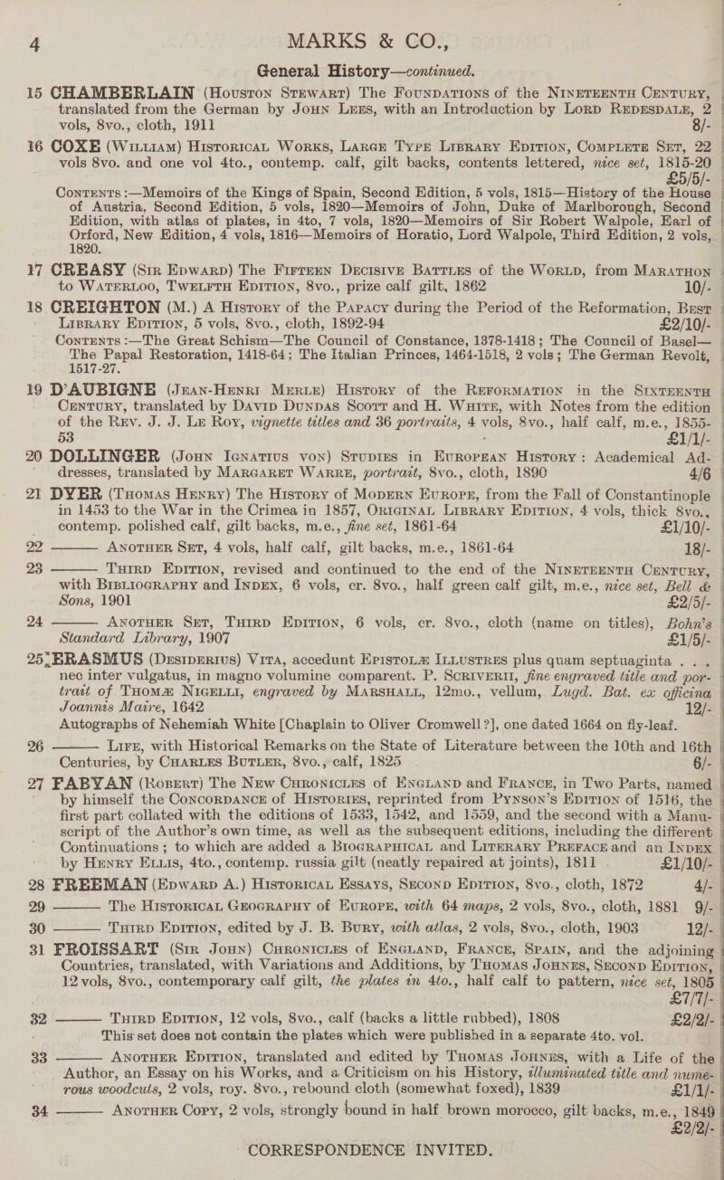 General History—contenued. 15 CHAMBERLAIN (Houston Stewart) The Founpations of the NINETEENTH CENTURY, | translated from the German by JOHN LuxS, with an Introduction by Lorp RupESDALE, 2 | vols, 8vo., cloth, 1911 8/- 16 COXE (Winu1aM) HistoricAL Works, Large Tyre Lisrary Eprrion, Compietre Set, 22 | vols 8vo. and one vol 4to., contemp. calf, gilt backs, contents lettered, nece set, 1815-20 | £5/5/- | Contents :—Memoirs of the Kings of Spain, Second Edition, 5 vols, 1815—History of the ae : of Austria, Second Edition, 5 vols, 1820—Memoirs of John, Duke of Marlborough, Second | Edition, with atlas of plates, in 4to, 7 vols, 1820—Memoirs of Sir Robert Walpole, Earl of | Orford, New Edition, 4 vols, 1816—Memoirs of Horatio, Lord Walpole, Third Edition, 2 vols, 1820. : 17 CREASY (Sir Epwarp) The Firrren Decisive Barties of the WorLD, from MARATHON to WATERLOO, TWELFTH EDITION, 8vo., prize calf gilt, 1862 10/- 18 CREIGHTON (M.) A History of the Papacy during the Period of the Reformation, Bust | Liprary Epirion, 5 vols, 8vo., cloth, 1892-94 £2/10/- Contents :—The Great Schism—The Council of Constance, 1378-1418; The Council of Basel— _ car pila Restoration, 1418-64; The Italian Princes, 1464-1518, 2 vole; The German Revolt, _ 19 DAUBIGNE (Jean-Henrt Meriter) History of the RerorMATION in the SrxTEENTH Century, translated by Davip DunDas Scott and H. Wutrs, with Notes from the edition | of the Rev. J. J. Le Roy, wignette tatles and 36 portraits, 4 vols, 8vo., half calf, m.e., 1855- | &gt;&gt;. 53 £1/1/- 20 DOLLINGER (Joun Ienatius von) Srupres in Evropean History: Academical Ad- ~ dresses, translated by MARGARET WARRE, portrait, 8vo., cloth, 1890 4/6 °  21 DYER (Tuomas Henry) The History of Mopern Evrops, from the Fall of Constantinople | in 1453 to the War in the Crimea in 1857, OntcgInaAL Liprary Epirion, 4 vols, thick 8vo., _ eontemp. polished calf, gilt backs, m.e., fine seé, 1861-64 £1/10/- | 22, ANOTHER SET, 4 vols, half calf, gilt backs, m.e., 1861-64 18/- | 23   THirD Epirion, revised and continued to the end of the Ninrerrentu Century, — with Brstiograrny and InpEx, 6 vols, cr. 8vo., half green calf gilt, m.e., nce set, Bell &amp; Sons, 1901 £3/5/- ANOTHER SET, Turrp Epition, 6 vols, cr. 8vo., cloth (name on titles), Bohn’s | : | Standard Library, 1907 £1/5/- |  25, BRASMUS (Desipprivs) Vira, accedunt EristoLm InLustres plus quam septuaginta .. . nec inter vulgatus, in magno volumine comparent. P. ScRIVERH, fine engraved title and por- trait of THoM&amp; NIGELLI, engraved by MARSHALL, 12mo., vellum, Lugd. Bat. ex officina | Joannis Maire, 1642 12/--| Autographs of Nehemiah White [Chaplain to Oliver Cromwell ?], one dated 1664 on fly-leaf. 96 — Lirs, with Historical Remarks on the State of Literature between the 10th and 16th | Centuries, by CHARLES BuTLER, 8vo., calf, 1825 6/- | 27 FABY.AN (Rozsert) The New Curonicies of ENGLAND and FRANCE, in Two Parts, named |  by himself the ConcoRDANCE of Histories, reprinted from Pynson’s Epition of 1516, the first part collated with the editions of 1533, 1542, and 1559, and the second with a Manu- | script of the Author’s own time, as well as the subsequent editions, including the different | Continuations ; to which are added a BroGRAPHICAL and LITERARY PREFACE and an INDEX : by Henry E us, 4to., contemp. russia gilt (neatly repaired at joints), 1811 | £1/10/- | 28 FREEMAN (Epwarp A.) HistoricaL Essays, Seconp Eprrion, 8vo., cloth, 1872 4]. 29 The HisroricaL GEOGRAPHY of EuROPE, with 64 maps, 2 vols, 8vo., cloth, 1881 9/- 30 THIRD Epirion, edited by J. B. Bury, with atlas, 2 vols, 8vo., cloth, 1903 12/- | 31 FROISSART (Str Jonny) Curonicixs of Eneianp, France, Spar, and the adjoining Countries, translated, with Variations and Additions, by THomas Jonnus, SeconD Eprrron, 12 vols, 8vo., contemporary calf gilt, the plates en 4to., half calf to pattern, nzce seé, 1805 |         : 7 £7/7/- 32 TuirD Epirion, 12 vols, 8vo., calf (backs a little rubbed), 1808 £2/2/- | This set does not contain the plates which were published in a separate 4to. vol. | 33 ANOTHER Epirion, translated and edited by THomas Jonnus, with a Life of the | Author, an Essay on his Works, and a Criticism on his History, edluminated title and nume- | rous woodcuts, 2 vols, roy. 8vo., rebound cloth (somewhat foxed), 1839 £1/1/-  ANOTHER Copy, 2 vols, strongly bound in half brown morocco, gilt backs, m.e., 1849 34 7 £2/2/-