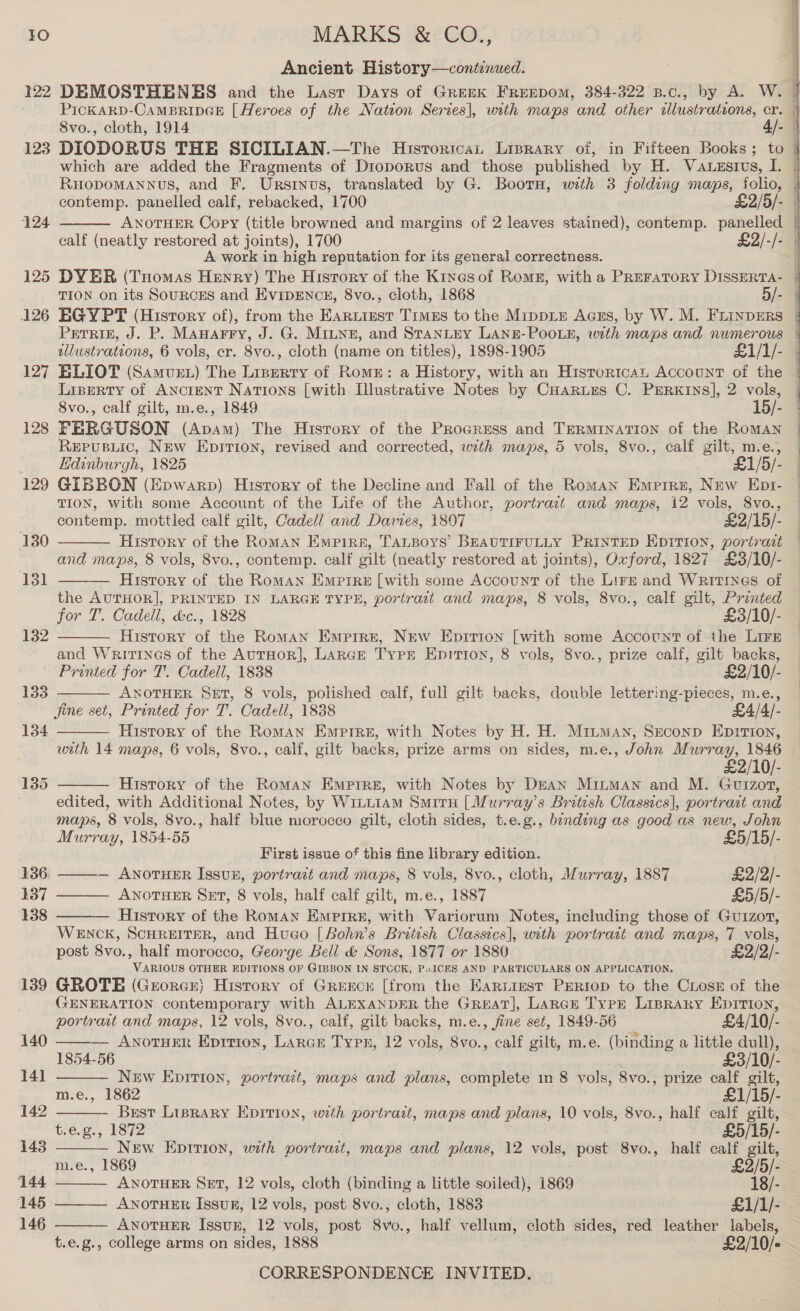122 123 124 125 126 127 128 129 130 13] 132 133 134 135 139 140 141 142 143 144 145 146 Ancient History—contenued. DEMOSTHENES and the Last Days of Greek FREEDOM, 384-322 B.c., by A. W. PicKARD-CAMBRIDGE [Heroes of the Nation Series], with maps and other wlustrations, cr. 8vo., cloth, 1914 4/- DIODORUS THE SICILIAN.—The HisrortcaL Liprary of, in Fifteen Books; to | which are added the Fragments of Dioporus and those published by H. Vauesivs, I. | RHODOMANNUS, and F. Urstinus, translated by G. Bootn, with 3 folding maps, folio, | contemp. panelled calf, rebacked, 1700 £2/5/- - ANOTHER Copy (title browned and margins of 2 leaves stained), contemp. panelled | calf (neatly restored at joints), 1700 £2/-/- | A work in high reputation for its general correctness. | DYER (Tuomas Henry) The History of the Kinesof Roms, with a Preratory DISSERTA- | TION on its SouRCES and EvipENcE, 8vo., cloth, 1868 5/- EGYPT (History of), from the EarLizst TrmEs to the Mrppie Acs, by W. M. FLINDERS | Perris, J. P. Manarry, J. G. Miune, and STANLEY LANE-POOLE, with maps and numerous | illustrations, 6 vols, er. 8vo., cloth (name on titles), 1898-1905 £1/1/- ELIOT (Samvet) The Lizerry of Rome: a History, with an Historican Account of the Lizgerty of AncrenT Nations [with Illustrative Notes by CHarues C. Perkins], 2 vols, 8vo., calf gilt, m.e., 1849 15/- — FERGUSON (Apvam) The History of the Progress and TERMINATION of the Roman ReEpusiic, New Epition, revised and corrected, with maps, 5 vols, 8vo., calf gilt, m.e., Edinburgh, 1825 £1/5/- GIBBON (Epwarp) Hisrory of the Decline and Fall of the Roman Emerre, New Ept- TION, With some Account of the Life of the Author, portrazt and maps, 12 vols, 8vo., contemp. mottled calf gilt, Cadell and Davies, 1807 £2/15/- History of the RomMAN Empiri, TALBOYS’ BEAUTIFULLY PRINTED EDITION, portrast and maps, 8 vols, 8vo., contemp. calf gilt (neatly restored at joints), Oxford, 1827 £3/10/- History of the Roman Emprre [with some Account of the Lirz and Writrines of the AUTHOR], PRINTED IN LARGE TYPE, portrait and maps, 8 vols, 8vo., calf gilt, Printed for T. Cadell, &amp;c., 1828 £3/10/- History of the Roman Emprre, New Eprrion [with some Account of the Lirs and Writines of the AuTHOR], LARGE Typr Epirtion, 8 vols, 8vo., prize calf, gilt backs, Printed for T. Cadell, 1838 £2/10/- ANOTHER SET, 8 vols, polished calf, full gilt backs, double lettering-pieces, m.e., jine set, Printed for T. Cadell, 1838 £4/4/- History of the Roman Emprre, with Notes by H. H. Miiman, Szeconp EprrTion, with 14 maps, 6 vols, 8vo., calf, gilt backs, prize arms on sides, m.e., John eee AO! 2/10/- History of the Roman Empire, with Notes by Dean MinMAN and M. Guizot, edited, with Additional Notes, by Wiiiiam Smita [Murray's British Classics], portrait and maps, 8 vols, 8vo., half blue morocco gilt, cloth sides, t.e.g., binding as good as new, John Murray, 1854-55 £5/15/- First issue of this fine library edition. ——-— ANOTHER Issun, portrait and maps, 8 vols, 8vo., cloth, Murray, 1887 £2/2/- ——— ANOTHER SET, 8 vols, half calf gilt, m.e., 1887 £5/5/- History of the RomAN Empire, with Variorum Notes, including those of Gu1zot, WENCK, SCHREITER, and Huco [Bohn’s British Classics], with portrait and maps, 7 vols, post 8vo., half morocco, George Bell &amp; Sons, 1877 or 1880 £2/2/- VARIOUS OTHER EDITIONS OF GIBBON IN STCCK, Px ICES AND PARTICULARS ON APPLICATION. GROTE (Grorcr) History of Grercx [from the Earnest PERIOD to the CLoseE of the GENERATION contemporary with ALEXANDER the Great], Laren Typr Liprary Epirtion, portrart and maps, 12 vols, 8vo., calf, gilt backs, m.e., fine set, 1849-56 £4/10/- — AnotuEnr Eprrron, Larcr Typ, 12 vols, 8vo., calf gilt, m.e. (binding a little dull), 1854-56 £3/10/- New Epirion, portrait, maps and plans, complete in 8 vols, 8vo., prize calf gilt, e., 1862 £1/15/- Brest Lisrary Epirion, with portrait, maps and plans, 10 vols, 8vo., half calf gilt, t.e.g., 1872 £5/15/- New Epition, with portrait, maps and plans, 12 vols, post 8vo., half calf gilt, m.e., 1869 £2/5/- ANOTHER Set, 12 vols, cloth (binding a little soiled), 1869 18/- ANOTHER Issur, 12 vols, post 8vo., cloth, 1883 £1/1/- ANOTHER Issur, 12 vols, post 8vo., half vellum, cloth sides, red leather labels, t.e.g., college arms on sides, 1888 £2/10/-                