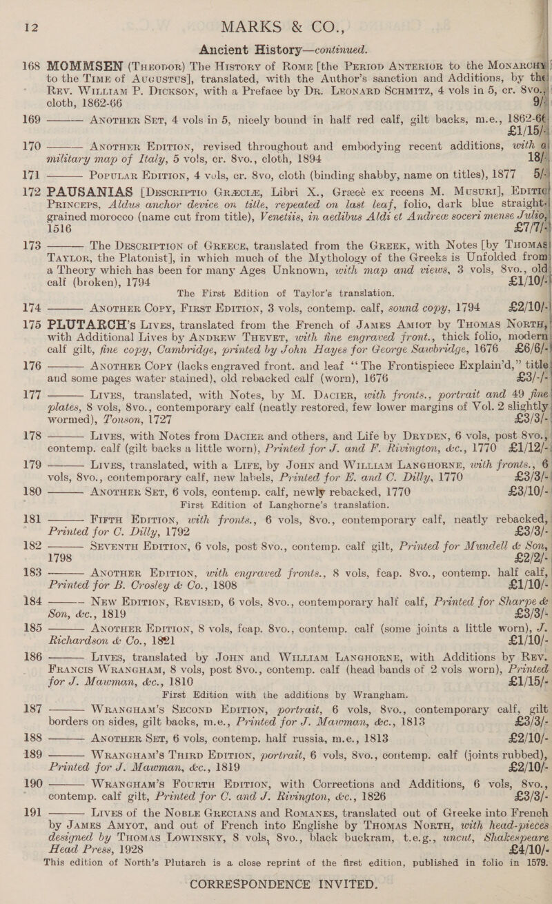      Ancient History—cont:nued. i] 168 MOMMSEN (Tueropor) The History of Rome [the Pertop AnrERioR to the MONARCHY) to the Timr of Aucustvs], translated, with the Author’s sanction and Additions, by the): Rev. Wiuuram P. Dickson, with a Pr eface by Dr. Leonarp Scumrtz, 4 vols in 5, er. 8vo., cloth, 1862-66 9/ 169 ——— ANoTHER Snr, 4 vols in 5, nicely bound in half red calf, gilt backs, m.e., pn — AwotHER Eprrion, revised throughout and embodying recent additions, with a | military map of Italy, 5 vols, er. 8vo., cloth, 1894 171 PoruLaRr Epirion, 4 vols, cr. 8vo, cloth (binding shabby, name on titles), 1877 5. 3 172 PAUSANIAS [Drscriprio Gracie, Libri X., Greece ex recens M. Musuri], Eprri¢ PrincEps, Aldus anchor device on title, repeated on last leaf, folio, dark blue straight: grained morocco (name cut from title), Venetiis, in aedibus Aldi et Andre socert mense Julio, 1516 £1/1/- 173 ——— The Description of GREECE, translated from the GREEK, with Notes [by THomasg TayLor, the Platonist], in which much of the Mythology of the ‘Greeks is Unfolded from a Theory which has been for many Ages Unknown, with map and views, 3 vols, pie old calf (broken), 1794 £1/10/- The First Edition of Taylor’s translation. 174 ———_ Anoruer Copy, First Epirion, 3 vols, contemp. calf, sound copy, 1794 £2/10/-| 175 PLUTARCH’s Lrvzs, translated from the French of James Amitot by THomas NORTH,’ with Additional Lives by ANDREW THEVET, with fine engraved front., thick folio, modern calf gilt, fine copy, Cambridge, printed by John Hayes for George S awbridge, 1676 £6/6/- ANOTHER Copy (lacks engraved front. and leaf ‘‘The Frontispiece Explain’d,” title and some pages water stained), old rebacked calf (worn), 1676 “| Livrs, translated, with Notes, by M. Dacigr, with fronts., portraat and 49 fine plates, 8 vols, 8vo., contemporar y calf (neatly restored, few lower margins of Vol. 2 slightly: wormed), Zonson, 1727 £3/3/- Lives, with Notes from DaciEer and others, and Life by DryD=N, 6 vols, post 8vo., contemp. calf (gilt backs a little worn), Printed for J. and F. Rivington, e., 1770 £1/12/- 170              179 Lives, translated, with a Lire, by Jonn and Winttam LANGHORNE, with fronis., 6 vols, 8vo., contemporary calf, new labels, Printed for E. and C. Dilly, 1770 £3/3/-. 180 eevee SET, 6 vols, contemp. calf, newly rebacked, 1770 £3/10/- First Edition of Langhorne’s translation. 181 Firrn Eprrion, with fronts., 6 vols, 8vo., contemporary calf, neatly rebacked, Printed for C. Dilly, 1792 — £3/3/- 182 SEVENTH Epition, 6 vols, post 8vo., contemp. calf gilt, Printed for Mundell &amp; Son, 1798 £2/2/- 183 ANOTHER Eprrion, with engraved fronts., 8 vols, feap. 8vo., contemp. half calf, | Printed for B. Crosley &amp; Co. , 1808 £1/10/- ) 184 — New Eprrion, Revisep, 6 vols, 8vo., contemporary half calf, Printed for Sharpe &amp; Son, &amp;c., 1819 £3/3/- 185 ANOTHER EDITION, 8 vols, fcap. 8vo., contemp. calf (some joints a little worn), J. Richardson &amp; Co., 1821 £1/10/- 186 Livss, translated by JoHN and Wiii1am LANGHORNE, with Additions by Rev. FRANCIS WRANGHAM, 8 vols, post 8vo., contemp. calf (head bands of 2 vols worn), Printed for J. Mawman, &amp;c., 1810 £1/15/- First Edition with the additions by Wrangham.     187 WRANGHAM’S SEcoND Epition, portrait, 6 vols, 8vo., contemporary calf, gilt borders on sides, gilt backs, m.e., Printed for J. Mawman, &amp;c., 1813 £3/3/- 188 ANOTHER SET, 6 vols, contemp. half russia, m.e., 1813 | £2/10/- 189 WRANGHAM’S THIRD EpItion, portrait, 6 vols, 8v0., contemp. calf (joints rubbed), Printed for J. Mawman, &amp;c., 1819 £2/10/- 190 WRANGHAM’S FourtuH Epition, with Corrections and Additions, 6 vols, S8vo., ~~ contemp. calf gilt, Printed for C. and J. Rivington, &amp;c., 1826 £3/3/- 19] Lives of the Nope GRECIANS and Romanss, translated out of Greeke into French  by James Amyor, and out of French into Englishe by THomas Nortn, with head-pieces designed by THomas Lowinsky, 8 vols, 8vo., black buckram, t.e.g., uncut, Shakespeare Head Press, 1928 £4/10/- This edition of North’s Plutarch is a close reprint of the ‘first edition, published in folio in 1579.