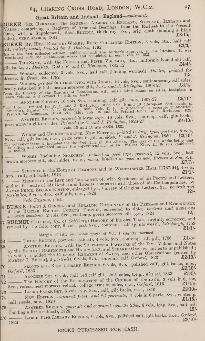 Great Britain and Ireland: Engiand—continued. BURKE (Str Bernaxp) The GENERAL Armory of ENGLAND, ScoTLAND, IRELAND and “VALLES: comprising a Registry of Armorial Bearings, from the Harliest to the Present 4 ime, with a Supplement, Bust Epition, thick roy. 8vo., orig. cloth (binding a little Jjoiled), vERY SCARCE, 1884 £8/15/- HBURKE (Rr. Hoy. Epmunp) Works, Frrst Cottecrep Epirion, 3 vols, 4to., half calf Milt, entirely uncut, Printed for J. Dodsley, 1792 £3/3/- | his is the first collected edition, published with the Author’s approval, in his lifetime. It was b | continued with the posthumous works and completed in eight vols in 1827. js Tue Same, with the FourtH and Firra Vo.umes, 4to., uniformly bound old calf, i}pilt backs, J. Dodsley, 1792; F. and C. Rivington, 1802-12 £4/4/- i Works, collected, 3 vols, 8vo., half calf (binding wormed), Dublen, printed for \Messrs. R. Cross, &amp;c., 1792 12/- a A 5 * . 2} Works, printed 1n LARGE TYPE, with INDEX, 16 vols, 8vo., contemporary calf sides, neatly rebacked in half brown morocco gilt, F. C. and J. Rivington, 1808-27 £4/4/- Krom the Library of the Marquis of Lansdowne, with small blind stamp on titles, bookplate in jj} each volume, and coronet in gilt on backs. j Anorupr Epition, 16 vols, 8vo., contemp. calf gilt, m.e., 1808-27 £5/10/- MWols. 1 to 8, Printed for F. C. and J. Rivington, 1808; Vols. 9 and 10 (European Settlements in America), Printed for J. J. Stockdale, 1808; Vols. 11 to 14 (Speeches), a separate publication, Printed for Longman, Hurst, etc, 1816; Vols. 15 and 16, Printed for C. &amp; J. Rivington, 1827. ANoTHER Epition, printed in large type, 16 vols, 8vo., contemp. calf, gilt backs, prize arms in gilt on sides, Printed for C. and J. Rivington, 1826-27 £4/10/- Vols. 13 and 14 are dated 1822. Works and CorRESPONDENCE, New EpIrion, printed in large type, portrait, 8 vols, 8vo., calf, gilt backs, m.e., prize arms in gilt on sides, . and J. Rivington, 1852 £8/10/- li The correspondence is included for the first time in this edition. The text of the works being that as edited and completed under the superintendence of Dr. Walker King, in 16 vols, ‘published ) in 1826-27. . Works [including SprscHns], printed in good type, portrait, 12 vols, 8vo., half brown morocco gilt, cloth sides, t.e.g., uncut, binding as good as new, Bickers &amp; Son, N.D.       £7/7/- SprecHEs in the Housr of Commons and in WssTMINSTER Hau [1767-94], 4 vols, Svo., calf, gilt backs, 1816 £1/1/- MeEmorr of the Lirs and CHARACTER of, with Specimens of his Poetry and Letters, and au Estimate of his Genius and Talents compared with those of his Contemporaries, by James Prior, SeconD EDITION, enlarged by a Variety of Original Letters, &amp;c., portrait and facsimiles, 2 vols, 8vo., calf gilt, m.e., 1826 2 | Vide FRANCE, post. BURKE (Joun) A GENERAL and HERALDIC Dictionary of the PerRAGH and BARONETAGE of the British Empire, FourTH Epirion, corrected to date, portrait and numerous armorial woodcuts, 2 vols, 8vo., contemp. green morocco gilt, g.e., 1824 12/- 7 BURNET (Guezrt, Bp. of Salisbury) History of his own Timp, carefully corrected, and revised by the folio copy, 6 vols, post 8vo., contemp. calf (joints weak), Edinburgh, 1753 £   Margin of title and some pages of Vol. 1 slightly wormed. Turrp Eprrion, portrazt (stained), 4 vols, 8vo., contemp. calf gilt, 1766 £1/5/- _ Axorrpr Epirion, with the SUPPRESSED PASSAGES of the First Volume and Notes by the Earzs of DARTMOUTH and HARDWICK, and SPEAKER OnsLow, hitherto unpublished ; +o which is added the Cursory REMARKS of Swrrr, and other Observations [edited by 58 59          Martin J. Rours], 2 portraits, 6 vols, 8vo., contemp. calf, Oxford, 1823 £2/10/- 70 Seconp AND Bugz Liprary Epirion, 6 vols, 8vo., polished calf, gilt backs, m.e., | Oxford, 1833 £3/10/- 71 ANOTHER SxT, 6 vols, half red calf gilt, cloth sides, t.e.g., nece set, 1833 £3/5/- 12 The History of the RurorMaTion of the Cuurca of ENGLAND, 3 vols in 6, roy. 8vo., russia, neat morocco reback, college arms on sides, m.e., Oxford, 1816 £1/15/- 173 Large PAPER Set, 6 vols, roy. 8vo., calf, gilt backs, m.e., 1816 £2/10/- 174 New Eprrion, engraved front. and 22 portraits, 3 vols in 6 parts, 8vo., contemp. half russia, m.e., 1820 £1/15/- 75 AnoruEer Epirion, portrait and engraved vignette titles, 6 vols, feap. 8vo., half calf (binding a little rubbed), 1825 . 15/- 76 Lares Type Liprary Epirtoy, 6 vols, 8vo., polished calf, gilt backs, m.e., Oxford, 1829 £2/10/-