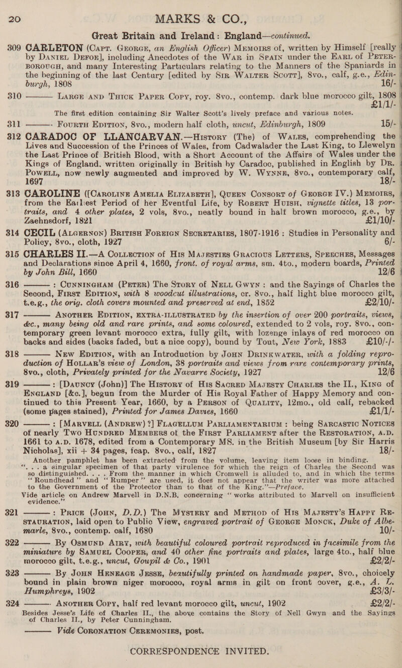 Great Britain and Ireland: England—continued. 309 CARLETON (Carr. Grorcxr, an English Officer) Memoirs of, written by Himself [really |   by DaniteL DeFor], including ntedove: of the War in Searn under the EArt of PETER- BOROUGH, and many Interesting Particulars relating to the Manners of the Spaniards in the beginning of the last Century [edited by Stk Water Scorr], 8vo., calf, g.e., Hdzn- burgh, 1808 16/- 310 LARGE AND THick Paper Copy, roy. 8vo., contemp. dark blue morocco gilt, e1n/ | The first edition containing Sir Walter Scott’s lively preface and various notes. 311 - Fourtu Eprrion, 8vo., modern half cloth, wncut, Hdinburgh, 1809 15/- |  312 CARADOC OF LLANCARVAN.—Hisrory (The) of Waters, comprehending the | Lives and Succession of the Princes of Wales, from Cadwalader the Last King, to Llewelyn | the Last Prince of British Blood, with a Short Account of the Affairs of Wales under the | Kings of England. written originally in British by Caradoc, published in English by Dr. ae now newly augmented and improved by W. Wyynnn, 8vo., contemporary 3). 1 ; 313 CAROLINE ([Caronine Ame ia EvizaBeto], QuEEN Consort of Grorcr IV.) Memoirs, | from the Earliest Period of her Eventful Life, by Ropert Huisn, vignette tstles, 13 ie traits, and 4 other plates, 2 vols, 8vo., neatly bound in half brown morocco, eS e., Zaehnsdorf, 1821 Sino} 314 CECIL (Atcrrnon) British Forricgn SecretARtizEs, 1807-1916: Studies in Personen and — Policy, 8vo., cloth, 1927 6/- 315 CHARLES II.—A Coxtuection of His Masestizs Gracious Letters, SPEECHES, Messages | and Declarations since April 4, 1660, front. of royal arms, sm. 4to., modern boards, Printed — by John Bill, 1660 12/6 | : CUNNINGHAM (PETER) The Story of NELL Gwyn: and the Sayings of Charles the Second, First EDITION, with 8 woodcut sllustrations, cr. 8vo., half light blue morocco gilt, t.e.g., the orig. cloth covers mounted and preserved at end, 1852 £2/10/- ANOTHER EDITION, EXTRA-ILLUSTRATED by the insertion of over 200 portraits, views, — éc., many being old and rare prints, and some coloured, extended to 2 vols, roy. 8vo., con- temporary green levant morocco extra, fully gilt, with lozenge inlays of red morocco on | backs and sides (backs faded, but a nice copy), bound by Tout, New York, 1883 £10/-/- New Epition, with an Introduction by JoHN DRINKWATER, with a folding repro- duction of HoLLAR’s view of London, 38 portraits and views from rare contemporary prints, 8vo., cloth, Privately printed for the Navarre Society, 1927 12 : [Dauncy (John)] The History of His Sacrep Masesty Caarves the II., Kine of © Enevanp [&amp;c.], begun from the Murder of His Royal Father of Happy Memory and con- | tinued to this Present Year, 1660, by a PERson of QuaLity, 12mo., old calf, rebacked | (some pages stained), Printed for James Davies, 1660 £1/1/- - : [MARVELL (ANDREW) ?] FLAGELLUM PARLIAMENTARIUM : being Sarcastic Norices of nearly Two HtnpRED Members ot the First PARLIAMENT after the RESTORATION, A.D. | 1661 to a.p. 1678, edited from a Contemporary MS. in the British Museum [by Sir Harris | Nicholas], xii + 34 pages, feap. 8vo., calf, 1827 18/- | Another pamphlet has been extracted from the volume, leaving item loose in binding. “... a singular specimen of that party virulence for which the reign of Charles the Second was | so distinguished. ... From the manner in which Cromwell is alluded to, and in which the terms “‘Roundhead ”’ and ‘‘ Rumper”’ are used, it does not appear that the writer was more attached to the Government of the Protector than to that of the King.’’—Preface. Vide article on Andrew Marvell in D.N.B, concerning ‘‘ works attributed to Marvell on insufficient evidence.”’ : Prick (JoHn, D.D.) The Mystery ge Meruop of His Masesty’s Happy Re- | STAURATION, laid open to Public View, engraved portrait of Grorce Monck, Duke of Albe- marle, 8vo., contemp. calf, 1680 By Osmounp Autry, with beautiful coloured portratt reproduced in facsimile from the miniature by SAMUEL CoopPER, and 40 other fine portrasts and plates, large 4to., half blue morocco gilt, t.e.g., uncut, Goupil &amp; Co., 1901 £2/2/- By JOHN HENEAGE JESSE, beautifully printed on handmade paper, 8vo., cholea | bound in plain brown niger morocco, royal arms in gilt on front cover, g.e., A. Humphreys, 1902 $3/3). - ANOTHER Copy, half red levant morocco gilt, uncut, 1902 £2/2/- Besides Jesse’s Life of Charles II., the above contains the Story of Nell Gwyn and the Sayings of Charles II., by Peter Cunningham, Vide CoRONATION CEREMONIES, post. SS 316   317  a 318  319   320 — 321  322  323  324  