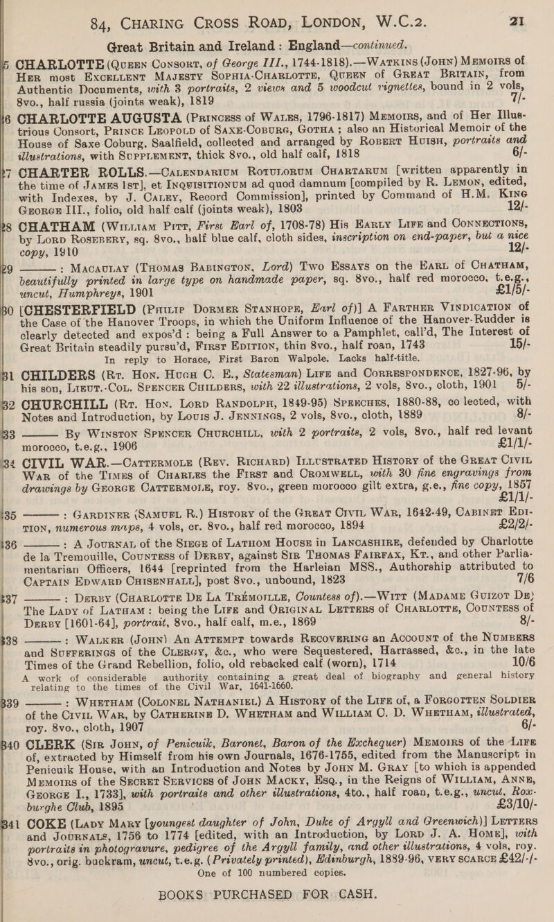 Great Britain and Ireland : England—conitinued. CHARLOTTE (Quen Consort, of George ITI., 1744-1818).—Watk1ns (JoHN) Memoirs of Her most Excenrtent Magsesty SopHiA-CHARLOTTE, QUEEN of GREAT BRITAIN, from Authentic Documents, with 3 portraits, 2 views and 5 woodcut vignettes, bound in 2 vols, 8vo., half russia (joints weak), 1819 7/- le CHARLOTTE AUGUSTA (Princess of Wass, 1796-1817) Memorrs, and of Her Illus- trious Consort, Prince Leopoup of SAxE-Copureé, GoTHA ; also an Historical Memoir of the House of Saxe Coburg, Saalfield, collected and arranged by Ropert Hvisn, portratis and illustrations, with SuppLeMENT, thick 8vo., old half calf, 1818 6/- CHARTER ROLLS.—Carexparium Rotvunorum Cuartarum [written apparently in the time of JAmEs Ist], et INquistrionum ad quod damnum [compiled by R. Lemon, edited, with Indexes, by J. Canny, Record Commission], printed by Command of H.M. Kine Grorcs III., folio, old half calf (joints weak), 1803 12/- ’§ CHATHAM (Wiiutam Pitt, First Zarl of, 1708-78) His EARLY Lire and CoNNECTIONS, by Lorp RosEBERY, sq. 8vo., half blue calf, cloth sides, inscription on end-paper, but a nice copy, 1910 12/- : Macau.ay (THomas Bastneton, Lord) Two Essays on the Eart of CHATHAM, beautifully printed in large type on handmade paper, sq. 8vo., half red morocco, t.e.g., uncut, Humphreys, 1901 £1/5/- 30 [CHESTERFIELD (Prtuie Dormer StanHopx, Harl of)] A FARTHER VINDICATION of the Case of the Hanover Troops, in which the Uniform Influence of the Hanover- Rudder is clearly detected and expos’d: being a Full Answer to a Pamphlet, call’d, The Interest of Great Britain steadily pursu’d, Frrsr Epirion, thin 8vo., half roan, 1743 15/- In reply to Horace, First Baron Walpole. Lacks half-title. 1 CHILDERS (Rr. Hon. Huan C. E., Statesman) Lirg and CorREsPONDENCE, 1827-96, by his son, Lrgur.-Cot. SPENCER CHILDERS, with 22 illustrations, 2 vols, 8vo., cloth, 1901 5/- : 2 CHURCHILL (Rr. Hoy. Lorp RANDOLPH, 1849-95) SpEKCHES, 1880-88, co lected, with a       Notes and Introduction, by Louis J. JENNINGS, 2 vols, 8vo., cloth, 1889 8/- 83 By Winston Spencer CHURCHILL, with 2 portratts, 2 vols, 8vo., half red levant morocco, t.e.g., 1906 £1/1/- 34 CIVIL WAR.—Carrermote (Rev. RicHarp) Intvsrratep History of the GREAT CIvIL _ War of the Times of Cuaries the First and CROMWELL, wth 30 fine engravings from drawings by Grorch CaTTERMOLE, roy. 8vo., green morocco gilt extra, g.e., fine copy, 1857 : £1  135 : GARDINER (SAMURL R.) History of the Great Crviz War, 1642-49, Caninut Ept- TION, numerous maps, 4 vols, cr. 8vo., half red morocco, 1894 £2/2/- - A JouRNAL of the Sizes of Latuom House in Lancasuire, defended by Charlotte de la Tremouille, Countess of Dery, against Sir Tuomas Fairrax, Krt., and other Parlia- mentarian Officers, 1644 [reprinted from the Harleian MSS., Authorship attributed to CaprTaAIn EDWARD CHISENHALL], post 8vo., unbound, 1823 7/6 : Derpy (CHaRLotTr De La T'REMOTLLE, Countess of).—Witt (Mapame GuizoT Dr} The Lapy of LatHam: being the Lire and OricinaL Letters of CxaRiorrs, Countess of Derey [1601-64], portrait, 8vo., half calf, m.e., 1869 8/- : Waker (JOHN) An ArrempT towards RECOVERING an Account of the NUMBERS and SuFFERINGS of the CLerGy, &amp;c., who were Sequestered, Harrassed, &amp;c., in the late Times of the Grand Rebellion, folio, old rebacked calf (worn), 1714 10/6 A work of considerable authority containing a great deal of biography and general history relating to the times of the Civil War, 1641-1660. : WuHetHAM (CoLoNEL NATHANIEL) A History of the Lire of, a Forcorren SOLDIER of the Crvin War, by CatHeRIng D. WHETHAM and WixL1AM CO. D. WHETHAM, tllustrated, roy. 8vo., cloth, 1907 6/- B40 CLERK (Sir Joun, of Penicuik, Baronet, Baron of the Hxchequer) Memoirs of the Lire of, extracted by Himself from his own Journals, 1676-1755, edited from the Manuscript in Penicuik House, with an Introduction and Notes by Joun M. Gray [to which is appended Memorrs of the Secret Services of Joun Macky, Esq., in the Reigns of WILLIAM, ANNB, GrorcE I., 1733], with portraits and other illustrations, 4to., half roan, t.e.g., wncut, Rox- burghe Club, 1895 | £3/10/- 41 COKE (Lavy Mary [youngest daughter of John, Duke of Argyll and Greenwich)] LertErRs and JOURNALS, 1756 to 1774 [edited, with an Introduction, by Lorp J. A. Homu], with portraits in photogravure, pedigree of the Argyll family, and other illustrations, 4 vols, roy. 8vo., orig. buckram, uncut, t.e.g. (Privately printed), Hdinburgh, 1839-96, VERY SCARCE £42/-/- One of 100 numbered copies. BOOKS PURCHASED FOR CASH.    B39 