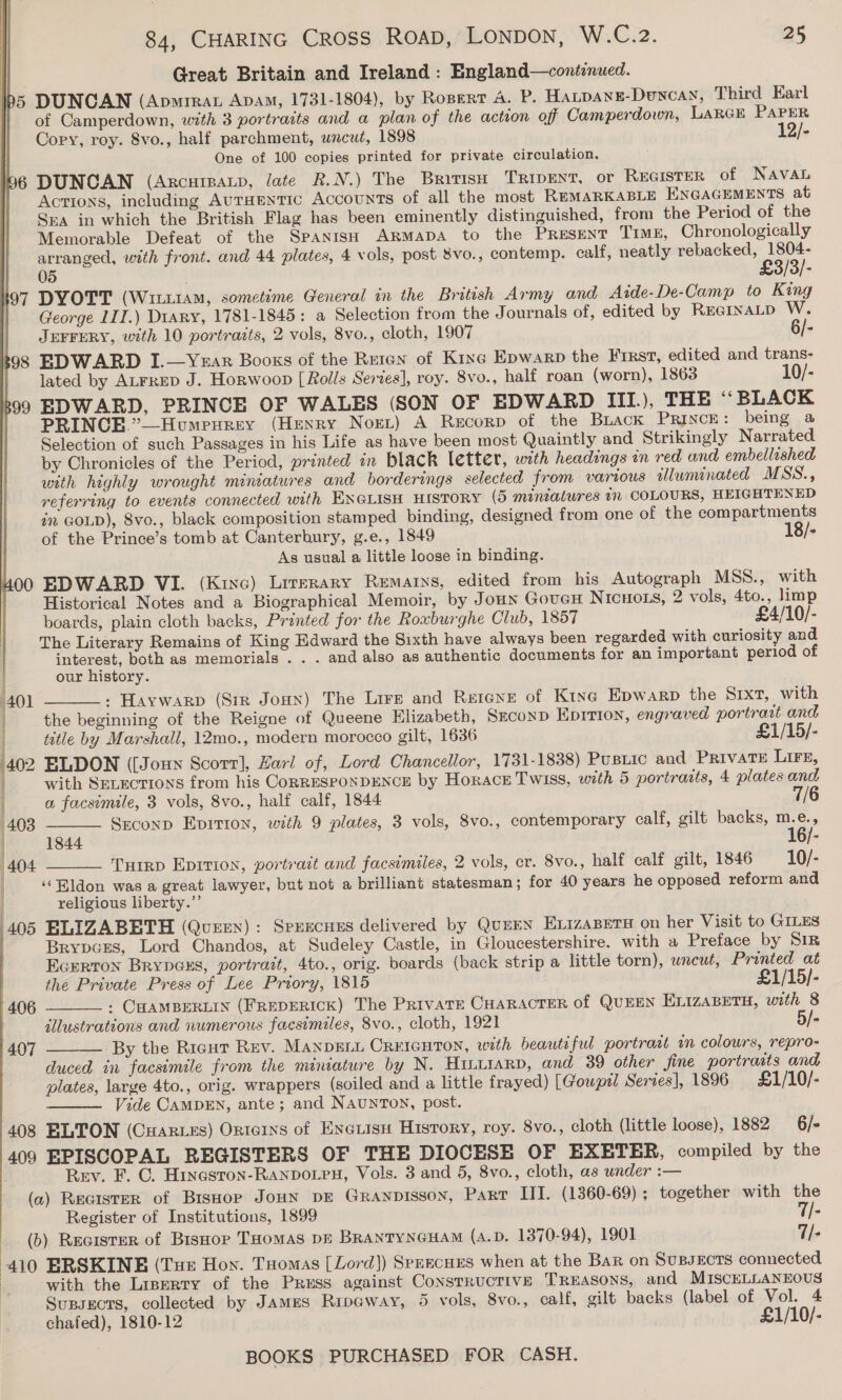 Great Britain and Ireland : England—continued. 5 DUNCAN (Apmrrat Apam, 1731-1804), by Ropert A. P, Hatpange-Duncay, Third Earl of Camperdown, with 3 portraits and a plan of the action off Camperdown, LARGE PAPER Cory, roy. 8vo., half parchment, uncut, 1898 12/- One of 100 copies printed for private circulation. I96 DUNCAN (Arcuipatp, late R.N.) The British TRipent, or REGISTER of NAVAL Actions, including Auraentic Accounts of all the most REMARKABLE ENGAGEMENTS at Sra in which the British Flag has been eminently distinguished, from the Period of the Memorable Defeat of the Spanish ARrmapA to the Present TIME, Chronologically arranged, with front. and 44 plates, 4 vols, post 8vo., contemp. calf, neatly Eyuoy aaa 05 ' 97 DYOTT (Witt1AM, sometime General in the British Army and Aide-De-Camp to King George 1II.) Diary, 1781-1845: a Selection from the Journals of, edited by RecrxaLtp W.  JEFFERY, with 10 portraits, 2 vols, 8vo., cloth, 1907 6/- 98 EDWARD I.—Yrar Booxs of the Reren of Kine Epwarp the First, edited and trans- lated by ALFRED J. Horwoop [Rolls Serves], roy. 8vo., half roan (worn), 1863 10/- 99 EDWARD, PRINCE OF WALES (SON OF EDWARD III.), THE ““BLACK PRINCE.’_—Humpurey (Henry Nort) A Recorp of the Brack Prince: being a Selection of such Passages in his Life as have been most Quaintly and Strikingly Narrated by Chronicles of the Period, printed in black letter, with headings in red and embellished with highly wrought miniatures and borderings selected from various illuminated MSS., referring to events connected with ENGLISH HISTORY (5 mintatures in COLOURS, HEIGHTENED in GOLD), 8vo., black composition stamped binding, designed from one of the compartments of the Prince’s tomb at Canterbury, g.e., 1849 18/- As usual a little loose in binding. 400 EDWARD VI. (Kixc) Literary Remarys, edited from his Autograph MSS., with Historical Notes and a Biographical Memoir, by Joun GoucH NIcHoLs, 2 vols, 4to., limp boards, plain cloth backs, Printed for the Roxburghe Club, 1857 £4/10/- The Literary Remains of King Edward the Sixth have always been regarded with curiosity and interest, both as memorials . . . and also as authentic documents for an important period of our history. » Haywarp (Sir JoHN) The Lire and Retane of Kine Epwarp the Sixt, with the beginning of the Reigne of Queene Elizabeth, SECoND EpITIon, engraved portrart and : title by Marshall, 12mo., modern morocco gilt, 1636 £1/15/- 402 ELDON ([Joun Scorr], Harl of, Lord Chancellor, 1731-1838) Pusiic and PRIVATE LIFE, with SELECTIONS from his CoRRESPONDENCE by Horace Twiss, with 5 portrasts, 4 plates and    a facsimile, 3 vols, 8vo., half calf, 1844 7/6 403 Seconp Epittion, with 9 plates, 3 vols, 8vo., contemporary calf, gilt backs, m.e., | 1844 16/- (404 Turrp Eprtion, portrait and facsimiles, 2 vols, er. 8vo., half calf gilt, 1846 10/- ‘‘Bldon was a great lawyer, but not a brilliant statesman; for 40 years he opposed reform and religious liberty.”’ 405 BLIZABETH (Queen): Spuecnes delivered by QuEEN ELizABETH on her Visit to GILES BrypcEs, Lord Chandos, at Sudeley Castle, in Gloucestershire. with a Preface by SiR Ecerton Brypexs, portrait, 4to., orig. boards (back strip a little torn), wncut, Printed at the Private Press of Lee Priory, 1815 £1/15/- : CHAMBERLIN (FREDERICK) The PrivATE CHARACTER of QUEEN ELIZABETH, with 8 illustrations and numerous facsimiles, 8vo., cloth, 1921 /- By the Riaut Rev. Manpgn. CREIGHTON, with beante ful portrort in colours, repro- duced in facsimile from the miniature by N. Hintrarp, and 39 other fine portrasts and plates, large 4to., orig. wrappers (soiled and a little frayed) [Goupil Series], 1896 £1/10/- Vide CAMDEN, ante; and NaunToN, post. 408 ELTON (Cuarzes) Onterns of Encrisn History, roy. 8vo., cloth (little loose), 1882 6/- 409 EPISCOPAL REGISTERS OF THE DIOCESE OF EXETER, compiled by the Rev. F. ©. Hineston-RAanbotpu, Vols. 3 and 5, 8vo., cloth, as under :— (a) Recister of BisHop JoHN DE GRANDISSON, PART III. (1360-69) ; together with the Register of Institutions, 1899 7/- _ (b) Recister of Bishop THomas DE BRANTYNGHAM (A.D. 1370-94), 1901 T/- 410 ERSKINE (Tue Hon. Tuomas [Lord]) Spnecues when at the Bar on SusBsects connected a with the Liperry of the Press against Constructive Treasons, and MISCELLANEOUS Supsects, collected by James Ripeway, 5 vols, 8vo., calf, gilt backs (label of Vol. 4 chafed), 1810-12 £1/10/- BOOKS PURCHASED FOR CASH.  406 407  