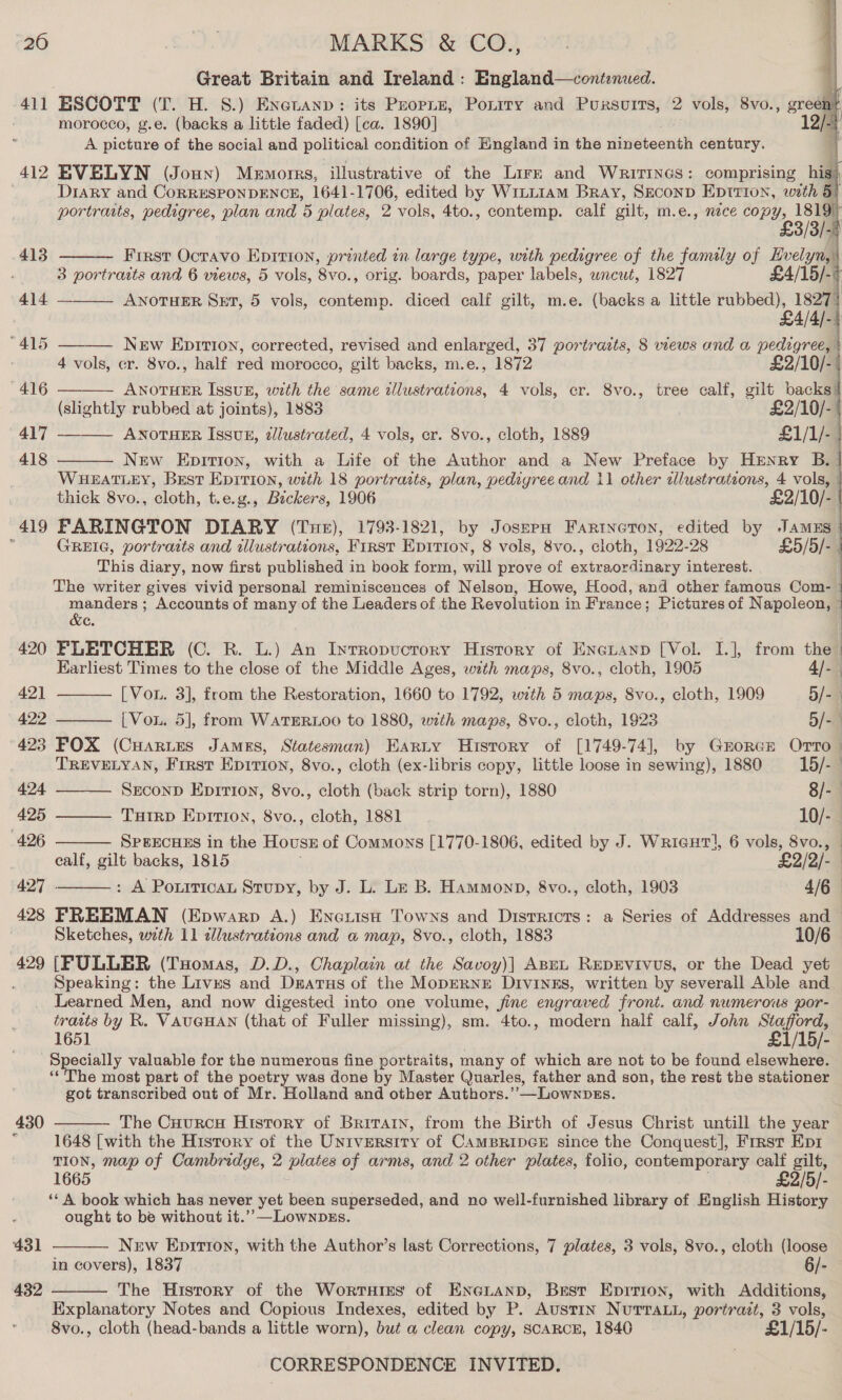     Great Britain and Ireland: England—contenued. | 411 ESCOTT (T. H. S.) Enetanp: its Peopiuz, Ponrry and Pursuits, 2 vols, 8vo., greent morocco, g.e. (backs a little faded) [ca. 1890] 12 A picture of the social and political condition of England in the nineteenth century. 412 EVELYN (Joun) Memorrs, illustrative of the Lirg and Waririncs: comprising hig Diary and CoRRESPONDENCE, 1641- 1706, edited by Wrii1am Bray, SeconD Eptrion, wth 5 portraits, pedigree, plan and 'B plates, 2 ‘vols, 4to., contemp. calf gilt, m.e., nice OP t,, 1819 :     £3/3/- 413 First Octavo Eprtion, printed in large type, with pedigree of the family of Evelyn, 3 portraits and 6 views, 5 vols, 8vo0., orig. boards, paper labels, wncut, 1827 £4/15/-+ 414 ANOTHER SxET, 5 vols, contemp. diced calf gilt, m.e. (backs a little rubbed), 1827) £4/4/- “415 New Eprrion, corrected, revised and enlarged, 37 portrazts, 8 views and a pedigree, $ 4 vols, cr. 8vo., half red morocco, gilt backs, m.e., 1872 £2/10/-: '416 ———— Anotuer Issuz, with the same illustrations, 4 vols, cr. Svo., tree calf, gilt backs: (slightly rubbed at joints), 1883 £2/10/- 417 ———— Anoruer Issub, zlustrated, 4 vols, er. 8vo., cloth, 1889 £1/1/-. 418 New Epition, with a Life of the Author and a New Preface by Henry B.- WHEATLEY, Best Epition, with 18 portrasts, plan, pedigree and 11 other alustrations, 4 vols, | thick 8vo., cloth, t.e.g., Bickers, 1906 £2/10/- | 419 FARINGTON DIARY (Tue), 1793-1821, by JoszpH Farineton, edited by JamEs ; GREIG, portraits and tllustrations, FIRST EpItion, 8 vols, 8vo., cloth, 1922-28 £5/5/- This diary, now first published in book form, will prove of extraordinary interest. The writer gives vivid personal reminiscences of Nelson, Howe, Hood, and other famous Com- manders ; Accounts of many of the Leaders of the Revolution in France; Pictures of Napoleon, |  &amp;e. 420 FLETCHER (C. R. L.) An Intropucrory History of Eneuanp [Vol. I.], from the Earliest Times to the close of the Middle Ages, with maps, 8vo., cloth, 1905 4/9 421 [Von. 3], from the Restoration, 1660 to 1792, with 5 maps, 8vo., cloth, 1909 5/- 422 ——— [ Vou. 5], from WATERLOO to 1880, with maps, 8vo., cloth, 1923 5/- 423 POX (CHARLES James, Statesman) Earty History of [1749-74], by Grorce Orto — TREVELYAN, First Epition, 8vo., cloth (ex-libris copy, little loose in sewing), 1880 15/-—     424 Seconp Epirton, 8vo., cloth (back strip torn), 1880 8/-— 425 TuHirD Eprrion, 8vo., cloth, 1881 10/- 426 SPEECHES in the Hovuss of Commons [1770-1806, edited by J. Wricgut!, 6 vols, 8vo., — ealf, gilt backs, 1815 . £2/2/- 427 . : A Ponrrican Stupy, by J. L. Le B. Hammonp, 8vo., cloth, 1903 4/6 428 FREEMAN (Epwarp A.) Enoiisa Towns and Disrricrs: a Series of Addresses and > Sketches, wth 11 tllustrations and a@ map, 8vo., cloth, 1883 10/6 429 [FULLER (Tuomas, D.D., Chaplain at the Savoy)] Ape RepEvrvus, or the Dead yet : Speaking: the Lives and Dsatus of the MopERNE DrviNnsEs, written by severall Able and Learned Men, and now digested into one volume, jine engraved front. and numerous por- traits by R. VAUGHAN (that of Fuller missing), sm. 4to., modern half calf, John Stafford, 1651 £1/15/- Specially valuable for the numerous fine portraits, many of which are not to be found elsewhere. ‘The most part of the poetry was done by Master Quarles, father and son, the rest the stationer got transcribed out of Mr. Holland and other Authors.’’—LownDss. The CuurcH History of Britain, from the Birth of Jesus Christ untill the year 1648 [with the History of the University of CAMBRIDGE since the Conquest], Frrst Epr TION, map of Cambridge, 2 plates of arms, and 2 other plates, folio, contemporary calf gilt, 1665 . £2/5/- ‘* A book which has never yet been superseded, and no well-furnished library of English History ought to be without it.’-—LownpbEs. 430  New Epirion, with the Author’s last Corrections, 7 plates, 3 vols, 8vo., cloth (loose in covers), 1837 6/- The History of the Wortsirs of ENGLAND, Brest Eprrion, with Additions, Explanatory Notes and Copious Indexes, edited by P. Austin NurvTaL., portrait, 3 vols, 8vo., cloth (head-bands a little worn), but a clean copy, SCARCE, 1840 £1/15/- CORRESPONDENCE INVITED. 431  432 