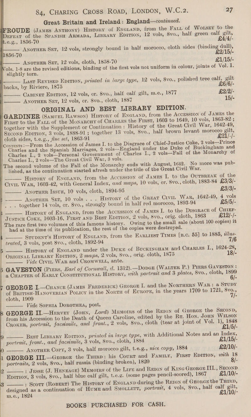 | Great Britain and Ireland: England—continued. ROUDE (James Antuony) History of Eneuanp, from the Fai of Wo.sry to the IDerHaT of the SPANISH ARMADA, Liprary Eprrion, 12 vols, 8vo., half green calf gilt, t.e.g., 1856-70 £4/4/-      | ANOTHER SET, 12 vols, strongly bound in half morocco, cloth sides (binding dull), 856-70 £2/15/- ANOTHER SET, 12 vols, cloth, 1858-70 £1/15/- . Vols. 1-8 are the revised editions, binding of the first vols not uniform in colour, joints of Vol. I. slightly torn. Last REvisep Epition, printed in large type, 12 vols, 8vo., polished tree calf, gilt /   libacks, by Riviere, 1875 £6/6/- | Carver Eprrion, 12 vols, cr. 8vo., half calf gilt, m.e., 1877 £2/2/- ANOTHER SET, 12 vols, cr. 8vo., cloth, 1887 15/-  ORIGINAL AND BEST LIBRARY EDITION. GARDINER (Samvet Rawson) History of Exenanp, from the ACCESSION of JAMES the Frast to the Fats of the Monarcuy of CHARLES the First, 1603 to 1649, 10 vols, 1863-82 ; together with the Supplement or Continuation : History of the Great Civil War, 1642-49, Srconp Eprtion, 3 vols, 1888-91 ; together 13 vols, Svo., half brown levant morocco gilt, cloth sides, t.e.g., fine set, 1863-91 £21/-/- \coyrents:—From the Accession of James I. to the Disgrace of Chief-Justice Coke, 2 vols—Prince Charles and the Spanish Marriages, 2 vols--England under the Duke of Buckingham and Charles I., 2 vols—Personal Government of Charles I., 2 vols—Fall of the Monarchy of Charles I., 2 vols—The Great Civil Wax, 3 vols. The second volume of the Fall of the Monarchy ends with August, 1642. No more was pub- lished, as the continuation started afresh under the title of the Great Civil War. History of Exenanp, from the Accrsston of JAMES I. to the OurTBREAK of the Crvin War, 1603-42, with General Index, and maps, 10 vols, cr. 8vo., cloth, 1883-84 £3/3/-    ANOTHER IssuBx, 10 vols, cloth, 1894-95 £3/3/- ~ Anorner Sst, 10 vols... History of the Gruat Crvin War, 1642-49, 4 vols . together 14 vols, cr. 8vo., strongly bound in halt red morocco, 1893-94 £5/5/-  History of Excuanp, from the Accesston of Jamzs I. to the DISGRACE of CHIEF- | Justice Coxe, 1603-16, Frrst anp Best Eprrion, 2 vols, Svo., orig. cloth, 1863 £12/-/- The rare first two volumes of this famous history. Owing to the small sale (about 100 copies) it had at the time of its publication, the rest of the copies were destroyed. ) SrupENT’s History of ENanaND, from the HARLIEST Timers [B.c. 55] to 1885, 2lus- trated, 3 vols, post 8vo., cloth, 1892-94 7/6 History of ENGLAND under the Duke of BuckINGHAM and CHaruss I., 1624-28, | OrteinaL Liprary Epirion, 2 maps, 2 vols, 8vo., orig. cloth, 1875 18/- Vide Crviz War and CroMWELL, ante. &amp;’ GAVESTON (Pisrs, Harl of Cornwall, d. 1312).—DopeGE (WaLTER P.) PreERS GAVESTON : a CHAPTER of EARLY CoNnSTITUTIONAL HISTORY, with portrait and 3 plates, 8vo., cloth, ret 6/- GEORGE I.—Cuance (James Freperick) Grorce I. and the NORTHERN WAR: a@ STUDY of BRITISH-HANOVERIAN Poxicy in the Nort of Europe, in the years 1709 to 1721, 8vo., cloth, 1909 - Vide Sopnia DoroTHEA, post. GEORGE Il.—Hervey (Joun, Lord) Memorrs of the Reran of GeorGE the SECOND, from his Accession to the Death of Queen Caroline, edited by the Rr. Hon. Joun WILSON CRoKER, portrait, facsimile, and front., 2 vols, 8vo., cloth (tear at joint of Vol. 1), 1848        £1/5/- Brest Liprary Eprrion, printed in large type, with Additional Notes and an Index, portrait, front., and facsimile, 3 vols, 8vo., cloth, 1884 £1/15/- = ANOTHER Copy, 3 vols, half morocco gilt, t.e.g., nece copy, 1884 £2/10/- GEORGE III.—Gzorce the Turrp: his Court and Famity, First Eprtion, with 18 portraits, 2 vols, 8vo., half russia (binding broken), 1820 8/- : Jesse (J. Henzace) Memorrs of the Lire and Reten of Krxe Georce IIL., SeconD Eprri0n, 3 vols, 8vo., half blue calf gilt, t.e.g. (some pages pencil-scored), 1867 £1/10/- : Scotr (RoBERT) The History of ENGLAND during the Re1en of GEORGE the THIRD, designed as a continuation of HuME and SmoLLErr, portratt, 4 vols, 8vo., half calf gilt, m.e., 1824 £1/10/-   