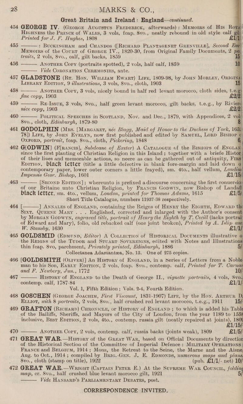 Great Britain and Ireland: England—continued. 7 454 GEORGE IV. (Greorce Avoeustus FREDERICK, afterwards): Memotrs of His Rory HicHNess the Princk of WatEs, 3 vols, fcap. 8vo., neatly rebound in old style calf sil f Printed for J. F. Hughes, 1808 Sift | : BuckINGHAM and CHANDos ([RICHARD PLANTAGENET perpen Second Ear) Memorrs of the Courr of Grorcr IV., 1820-30, from Original Family Documents, 2 po). traits, 2 vols, 8vo., calf, gilt backs, 1859 D ANOTHER Copy (portraits spotted), 2 vols, balf calf, 1859 Vide CORONATION CEREMONIES, ante. 457 GLADSTONE (Rr. Hon. Wintiam Ewart) Lirx, 1809- 98, by Joun Mortey, Ontarsa) Lisrary Epirion, 9 zlustrations, 3 vols, 8vo., cloth, 1903 15) ANOTHER Copy, 3 vols, nicely bound in half red levant morocco, cloth sides, t.e. g) Jine copy, 1903 £2/2 Re-Issvx, 3 vols, 8vo., half green levant morocco, gilt backs, t.e.g., by Riviers nice copy, 1903 £2/2) PourticaL SPEECHES in ScotLanD, Nov. and Dec., 1879, with Appendices, 2 vol 8vo., cloth, Hdinburgh, 1879-80 : 461 GODOLPHIN (Mrs. [Marearet, née Blagg, Maid of Honor to the Duchess of York, 1656 78]) Lire, by JouHN EvE.tyn, now first published and edited by SamurL, Lorp BisHop ¢ OxFoRD, portrait, fcap. 8vo., cloth, Pickering, 1848 462 G[ODWIN] (F[rancis], Subdeane of Hxeter) A Cataocux of the Bisuors of ENGLAN since the first planting of Christian Religion in this Island; together with a briefe Histor, of their liues and memorable actions, so neere as can be gathered out of antiquity, Firs Epvition, black letter (title a little defective in blank fore-margin and laid down ¢ contemporary paper, lower outer corners a little frayed), sm. 4to., ‘half vellum, Londam Impensis Geor. Bishop, 1601 £1/15)) [Seconp Epirion]; whereunto is prefixed a discourse concerning the first conuersio of our Britaine unto Christian Religion, by Francis Gopwty, now Bishop of Landaff black letter, sm. 4to., vellum, London, printed for Thomas Adams, 1615 £1/5) Short Title Catalogue, numbers 11937-38 respectively. j 464 [ ] Annaves of ENGLAND, containing the Reigns of Henry the EiautTu, Epwarp t SIXT, QUEENE Mary. . Englished, corrected and inlar ged with the Author’s consent by Morean Gopwyn, engraved tatle, portrait of Henry the Highth by T. Cecill (lacks portrait: of Edward and Mary), folio, old rebacked calf (one joint broken), Printed by A. Islip a W. Stansby, 1630 eu) 465 GOLDSMID (Epmunp, Hditor) A Coutuecrion of Historica Documents illustrative o the Re1ens of the Tupor and Stuart SoveRErens, edited with Notes and Illustrations thin fcap. 8vo, parchment, Privately printed, Edinburgh, 1886 aI Collectanea Adamantswa, No. 13. One of 275 copies. 466 [GOLDSMITH (Oxiver)] An Hisrory of ENGLAND, in a Series of Letters from a Noble man to his Son, Earny Epirron, 2 vols, feap. Svo., contemp. calf, Printed for T. Carnai and F. Newbery, Jun., 1772 10/ History of Beka we to the Death of George II., vignette portraris, 4 vols, Svo., contemp. calf, 1787-84 £1/1/- Vol. 1, Fifth Edition; Vols. 2-4, Fourth Edition. 468 GOSCHEN (George Joacuim, First Viscount, 1831-1907) Lirr, by the Hon. Arruvur D, ELuiot, with 8 portraits, 2 vols, 8vo., half crushed red levant morocco, t.e.g., 1911 15/. 469 GRAFTON (Ricuarp) Curonicie, or History of En@Lanp ; to which is added his Table of the Bailiffs, Sheriffs, and Mayors of the City of London, from the year 1189 to 1558 inclusive, Best Epition, 2 vols, 4to., contemp. russia gilt (neatly repaired at sont ABE 470 ANOTHER Copy, 2 vols, contemp. calf, russia backs (joints weak), 1809 £1/5/ 471 GREAT WAR.—History of the Great War, based on Official Documents by directior of the Historical Section of the Committee of Imperial Defence : MILITARY OPERATIONS | FRANCE and Beteium, 1914; Mons, the Retreat to the Seine, the Marne and the Aisne. Aug. to Oct., 1914 ; compiled by Bric.-Guy. J. E. EpMonps, numerous maps and plans. 8vo., cloth (stamp on title), 1922 (pub. £1/1/- net) 10/: 472 GREAT WAR.—Warieut (Captain Peter E.) At the Supreme War Counci, folding map, er. 8vo., half crushed blue levant morocco gilt, 1921 5/ Vide Havcann? S PARLIAMENTARY DEBATES, post. CORRESPONDENCE INVITED.            455  456  458  459  460  463    467   