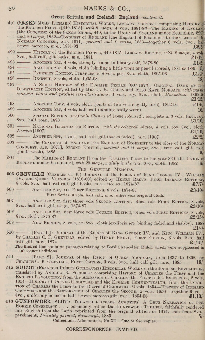 491 O11 612 513 Great Britain and Ireland: England—continued. GREEN (Joun Ricnarp) Histortca, Works, Lisrary Eprrion : comprising History @ the Enenisu Prorin [449-1815], with 8 maps, 4 vols, 1881-83—The Maxrne of ENGLAN [the Conquest of the Saxon SHorn, 449, to the Unton of ENGLAND under EcgRerut, 829) with 29 maps, 1882—Conqusst of EXeLAND [the England of EceBERut to the CLose of th Norman Conquest, A.D. 1071], portrait and 9 maps, 1883—together 6 vols, £vo., hal brown morocco, m.e., 1881-83 £2/5 History of the EveiisH PEopie, 449-1815, Lisrary Eprrion, with 8 maps, 4 vol 8vo., half calf, gilt backs, m.e., 1881 2) ANOTHER SET, 4 vols, strongly bound in library calf, 1878-80 £1/5) ANOTHER SET, 4 vols, cloth (binding a little worn or pencil-scored), 1881 or 1885 15) Everrs.ey Epirion, Frrst Issun, 8 vols, post 8vo., cloth, 1895-96 £1/2/ Ru-Issuk, 8 vols, cloth, 1905-08 B/ A Sxort History of the Enetish Propie [607-1873], OriernaL Issun oF THI InLustRatED Epirron, edited by Mrs. J. R. Green and Miss Kate Norcate, with maps coloured plates and profuse text-cllustrations, 4 vols, roy. 8vo., cloth, Macmillan, 1892-9                 |       £1/15/) ——— ANOTHER Copy, 4 vols, cloth (joints of two vols slightly torn), 1892-94 £1/5} ANOTHER Ser, 4 vols, half calf (binding badly worn) yf SPECIAL Epirion, profusely illustrated (some coloured), complete in 3 vols, thick ro A 8vo., half roan, 1898 £1/10/ Nattonan InLustRAtTEeD Epition, with the coloured plates, 4 vols, roy. 8vo., cloth, Newnes [1907] £1/10), ANOTHER SEt, 4 vols, half calf gilt (backs faded), m.e. [1907] £2/2). — The Conquest of ENGLAND [the EnGLanp of Ecapernt to the close of the NoRMAN ConQqugst, A.D. 1071], Second Eprrion, portrait and 9 maps, 8vo., tree calf gilt, m.e (joints weak), 1885 8/- The Maxine of Encuanp [from the Eartrest Times to the year 829, the UNION of ENGLAND under Ecepurut], with 29 maps, mainly in the text, 8vo., cloth, 1882 - THE GREVILLE MEMOIRS. GREVILLE (Cuartzs C. F.) Journan of the Rutens of King Groner IV., WimrtaM IV., and QuEEN Vicroria [1818-60], edited by Hmunry REEVE, First Liprary EpDITIons,      8 vols, 8vo., half red calf, gilt backs, m.e., néce set, 1874-87 £7/T/- ANOTHER SET, ALL Frrst Eprtions, 8 vols, 1874-87 £3/10/- First Series, 3 vols, half calf, m.e., other vols original cloth. kK ANOTHER SEt, first three vols Seconp Epirion, other vols First Eprrion, 8 voll 8vo., half calf gilt, t.e.g., 1874-87 £3/10/- ANOTHER Set, first three vols FourraH Eprrion, other vols First Eprrrons, 8 vol 8vo., cloth, 1875-87 £2/15/- New Epirion, 8 vols, cr. 8vo., cloth (ex-libris set, binding faded and shabby), 1888 [Part I.]: JouRNAL of the Retans of Kine Grorcar IV. and Kine WitLLiAM IVS  by Cuaruzs C. F. GREVILLE, edited by Henry Reeve, First Eprrion, 3 vols, 8vo., half calf gilt, m.e., 1874 £1/15/- The first edition contains passages relating to Lord Chancellor Eldon which were suppressed in subsequent editions. ; | [Part 2]: JournaL of the Retan of QuEEN VucroriaA, from 1837 to 1852, by CHARLES C. F. GREVILLE, First Eprrion, 3 vols, 8vo., half calf gilt, m.e., 1885 - 18/- GUIZOT (Francois Pruirre GuintaumME) Historica Works on the ENeLIsH REVOLUTION, translated by ANDREW R. ScRoBLE: comprising History of CHARLES the Frrst and the ENGLISH RevoLution, from the Accession of CHARLES the Frrsr to his EXEcUTION, 2 vols, 1854—History of OLIVER CROMWELL and the Enenish CommMonwezALtu, from the Exxcu- TION of CHARLES the Frrst to the Deatu of CRomWELL, 2 vols, 1854—History of RicHaRD CROMWELL and the Restoration of Cuarues the Seconp, 2 vols, 1856—together 6 vols, 8vo., uniformly bound in half brown morocco gilt, m.e., 1854-56 £1/10/- GUNPOWDER PLOT: Txuvuanus (Jacopus Aucusrus) A True NARRATION of that HorRip Conspiracy . . . commonly called the GunrowpER Treason, faithfully rendered into English from the Latin, reprinted from the original edition of 1674, thin feap. 8vo., parchment, Privately printed, Hdinburgh, 1885 5/- Collectanea Adamanteza, No XI. One of 275 copies. 