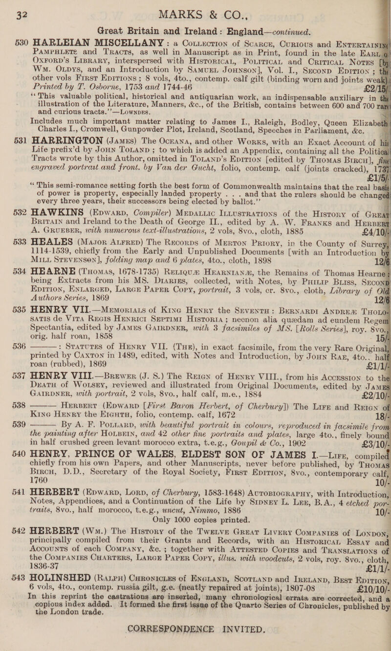 531 532 533 534 539 536 537 542 543 Great Britain and Ireland: England—continued.                     PAMPHLETe and Tracts, as well in Manuscript as in Print, found in the late EARL.@ OxForpD’s LipraRy, interspersed with HisroricaL, Pourrican and Orirican Norns ‘ Wo. Otpys, and an Introduction by Samurn Jonnson], Vol. I., Seconp EDITION ; the other vols First Eprrtons ; 8 vols, 4to., contemp. calf gilt (binding worn and joints weak), Printed by T. Osborne, 1753 and 1744-46 £2/15/, ‘‘This valuable political, historical and antiquarian work, an indispensable auxiliary in the illustration of the Literature, Manners, &amp;c., of the British, contains between 600 and 700 ram and curious tracts.’’—LownpEs. e Includes much important matter relating to James I., Raleigh, Bodley, Queen Elizabeth} Charles I., Cromwell, Gunpowder Plot, Ireland, Scotland, Speeches in Parliament, &amp;c. . HARRINGTON (James) The Ockana, and other Works, with an Exact Account of | if Life prefix’d by Jonn ToLanp ; to which is added an Appendix, containing all the Politica) Tracts wrote by this Author, omitted in ToLanpb’s Eprtion [edited by Tuomas Bircu], Sime, engraved portrast and front. by Van der Gucht, folio, contemp. calf (joints cracked), 1737 £1/5). “ This semi-romance setting forth the best form of Commonwealth maintains that the real basi: of power is property, especially landed property . . . and that the rulers should be changed: every three years, their successors being elected by ballot.’’ HAWKINS (Epwarp, Compiler) Mepauiic Innustrations of the History of GREat Britain and Ireland to the Death of George II., edited by A. W. Franks and HERBERT A. GRUEBER, with numerous text-tlustrations, 2 vols, 8vo., cloth, 1885 £4/10/ HEALES (Major AtFreD) The Recorps of Merton Priory, ip the County of Surrey, 1114-1539, chiefly from the Early and Unpublished Documents [with an Introduction by MILL STEVENSON], folding map and 6 plates, 4to., cloth, 1898 12/6 HEARNE (Tuomas, 1678-1735) Retiqgum Hrarnian#, the Remains of Thomas Hearne: being Extracts from his MS. Drarigs, collected, with Notes, by Puinie Buss, SECOND Epirion, ENLARGED, LARGE Paper Copy, portrait, 3 vols, cr. 8vo., cloth, Labrary of Old Authors Series, 1869 12/6 HENRY VII.—Memortiats of Kine Henry the SeventH: BeRNARDI ANDREX THOLO. satis de Vira Recis Henricr Septimi1 Historia; necnon alia guedam ad eundem Regem Spectantia, edited by Jamus GAIRDNER, with 3 facsimiles of MS. [Rolls Series], roy. 8vo.,) orig. half roan, 1858 - 15/ —: Sratutes of Henry VII. (Typ), in exact facsimile, from the very Rare Original, printed by CaxTon in 1489, edited, with Notes and Introduction, by Joun Rag, 4to.. half roan (rubbed), 1869 £1/1/- HENRY VIII.—Brewer (J. S.) The Reten of Henry VIII., from his Acozsston to the Datu of Wotsry, reviewed and illustrated from Original Documents, edited by JAMES GAIRDNER, with portrait, 2 vols, 8vo., half calf, m.e., 1884 £2/10)- — Hercvert (Epwarp [first Baron Herbert, of Cherbury]) The Lirm and Reten of Kine Henry the E1antu, folio, contemp. calf, 1672 18/ By A. F. Potnarn, with beautiful portrait in colours, reproduced in facsimile from the painting after HOLBEIN, and 42 other fine portraits and plates, large 4to., finely bound in half crushed green levant morocco extra, t.e.g., Goupil &amp; Co., 1902 £3/10/- HENRY, PRINCE OF WALES, ELDEST SON OF JAMES I.—Lirt, compiled chiefly from his own Papers, and other Manuscripts, never before published, by THomas Brreu, D.D., Secretary of the Royal Society, Frrst Epirron, 8vo., contemporary calf 1760 . HERBERT (Epwarp, Lorn, of Cherbury, 1583-1648) AvroBIoGRAPHY, with Introduction, Notes, Appendices, and a Continuation of the Life by Sipnry L. Lux, B.A., 4 etched por- traits, 8vo., half morocco, t.e.g., uncut, Nemmo, 1886 10/- Only 1000 copies printed. HERBERT (Wm.) The History of the Twerve Great Livery Companiss of Loxpon, principally compiled from their Grants and Records, with an Hisrorican Essay and Accounts of each Company, &amp;c.; together with Arresrep Copies and TRANSLATIONS of the COMPANIES CHARTERS, LARGE PAPER Copy, dilus. with woodcuts, 2 vols, roy. 8vo., cloth,    b ‘ Ji 1836-37 £1/1/- HOLINSHED (Ratpn) Curoyicuzs of Exeuanp, Scornanp and IreLanp, Best Epition, 6 vols, 4to., contemp. russia gilt, g.e. (neatly repaired at joints), 1807-08 £10/10/- In this reprint the castrations are inserted, many chronological errata are corrected, and a copious index added. It formed the first issue of the Quarto Series of Chronicles, published by the London trade.