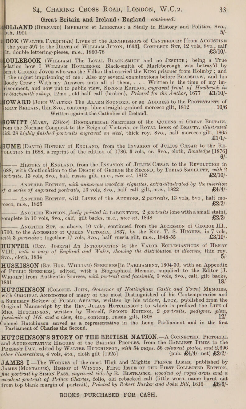 Great Britain and Ireland: Bngland—continued.                  “Ibth, 1901. 5/- F OOK (WattTer FarquuaAr) Lives of the ARCHBISHOPS of CANTERBURY [from AUGUSTINE 1] the year 597 to the Deatnu of WinL1AmM Jvuxon, 1663], CompLetE Set, 12 vols, 8vo., calf jit, double lettering-pieces, m.e., 1860-76 £3/10/- MOULBROOK (Witiiam) The Loyat Biack-smiTH and no JESUITE; being a True elation how I Wuti1am Hovunsrook Black-smith of Marleborough was betray’d by ‘}brnet GeorGE Joyce who was the Villan that carried the Krye prisoner from Holmby ; and ‘if the unjust imprisoning of me: Also my several examinations before BRADSHAW, and his loody Crew : With my Answers unto all of them, . . . Written in the time of my im- isonment, and now put to public view, Seconp Epition, engraved front. of Houlbrook in 's blacksmith’s shop, 12mo., old half calf (broken), Printed for the Author, 1677 £1/10/- WLOWARD (Jonn Watrer) The ALARM SouNDED, or an ADDRESS to the PRoTEsTANTs of }REAT BRITAIN, thin 8vo., contemp. blue straight-grained morocco gilt, 1812 10/6 Written against the Catholics of Ireland. WEOWITT (Mary, Zditor) Brograpuicat SkercHEs of the QuEENS of GREAT BRITAIN, om the Norman Conquest to the Reign of Victoria, or RoyaL Book of Beauty, alustrated th 28 highly finished portraits engraved on steel, thick roy. 8vo., half morocco gilt, 1865 £1/1/- (UME (Davin) History of ENGLAND, from the Invasion of JuLius Casar to the RE- OLUTION in 1688, a reprint of the edition of 1786, 3 vols, cr. 8vo., cloth, Routledge [1876] 6/- — History of Eneuanp, from the Invasion of JuLius Casar to the REVOLUTION in 1688, with Continuation to the Deatn of GrorGcE the SEeconp, by Topras SMOLLETT, with 2 portraits, 13 vols, 8vo., half russia gilt, m.e., nece set, 1812 £2/10/- — ANOTHER EprTIon, with numerous woodcut vignettes, extra-lustrated by the insertion f a series of engraved portraits, 13 vols, 8vo., half calf gilt, m.e., 1822 £4/4/- -_—— AnoTHER Eprtion, with Livss of the AvuTHoRS, 2 portrazts, 13 vols, 8vo,, half mo- rocco, m.e., 1825 £2/2/- ——— ANoTHER EpiTtIon, finely printed in LARGE TYPE, 2 portrazts (one with a small stain), tomplete in 10 vols, 8vo., calf, gilt backs, m.e., nce set, 1848 £2/2/- ANOTHER SET, as above, 10 vols, continued from the Accession of GEorGE III, 1760, to the Accession of QuEEN VictTorIA, 1837, by the Rev. T. 8. Hucues, in 7 vols, with 3 portraits ; together 17 vols, 8vo., half russia gilt, m.e., 1848-55 £3/10/- HUNTER (Rev. JoserH) An InrRopuction to the Vator Ecciesiasticus of Hunry VIIL., with a map of England and Wales, showing the distribution in dtoceses, thin roy. 8vo., cloth, 1834 5/- HUSKISSON (Rr. Hon. Wirr11am) Sprecuns[in PARLIAMENT, 1804-30, with an Appendix of Pusriic Sprecuss], edited, with a Biographical Memoir, supplied to the Editor [J. WricHt] from Authentic Sources, with portrait and facsimile, 3 vols, 8vo., calf, gilt backs, 1831 18/- HUTCHINSON (Cotonen Joun, Governor of Nottingham Castle and Town) Mrmorrs, with Or1GINnAL ANECDOTES of many of the most Distinguished of his Contemporaries and a Summary Review of Pusiic AFFAIRS, written by his widow, Lucy, published from the Original Manuscript by the Rev. Jutius Hutcuinson ; to which is prefixed the Lirx of Mrs. Hurcutxson, written by Herself, Sxeconp Epition, 2 portrazts, pedigree, plan, facsimile of MS. and a view, 4to., contemp. russia gilt, 1808 12/- Colonel Hutchinson served as a representative in the Long Parliament and in the first Parliament of Charles the Second.  HUTCHINSON’S STORY OF THE BRITISH NATION.—A Conrnectep, Picrortan and AUTHORITATIVE History of the British ProPLEs, from the Earuirst Times to the PRESENT Day, edited by WALTER HuTcHINSON, with 54 maps, 56 coloured plates, and 2,696 other illustrations, 4 vols, 4to., cloth gilt [1925] (pub. £4/4/- net) £2/2/- JAMES I.—The WorkEs of the most High and Mightie Prince Iamus, published by James (MontTaGus), Bisnor of Wryton, First Issvuze oF THE First CoLLECTED EpITIon, fine portrait by Stmon Pass, engraved title by R. ELsTRAckk, woodcut of royal arms and a woodcut portrait of Prince Charles, folio, old rebacked calf (little worn, name burnt out from top blank margin of portrait), Printed by Robert Barker and John Bull, 1616 £6/6/-