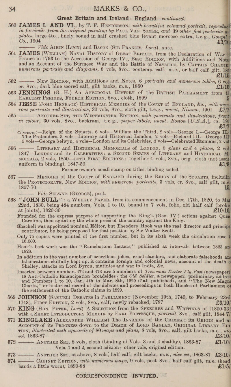 Great Britain and Ireland: England—continued. 560 JAMES I. AND VI., by T. F. Hunperson, with beautiful coloured portrait, reprodues on facsimile from the original painting by Pau Van SomeER, and 39 other jine portraits ay) plates, large 4to., tinely bound in half crushed blue levant morocco extra, t.e.g., Gowpal | Co., 1904 £3/16 Vide Arkin (Lucy) and Bacon (Srr Francis, Lord), ante. 7 561 JAMES (Witii1am) Nava History of Great Britain, from the Declaration of War }i France in 1793 to the Accession of George [V., Bust Epition, with Additions and Note) and an Account of the Burmese War and the Battle of Navarino, by Caprarin CHamip? numerous portraits and diagrams, 6 vols, 8vo., contemp. calf, m.e., or half calf gilt, 18: £1/15 — New Eprrtion, with Additions and Notes, 6 portraits and numerous tables, 6 vol _ er. 8vo., dark blue scored calf, gilt backs, m.e., 1860 £1/10, 563 JENNINGS (G. H.) An Anecpotat History of the Britisa Parniament from #1, EARLIEST PERIODS, FourtH Epirion, 8vo., cloth, 1899 5 564 JESSE (Joun Henrace) Historica, Memorrs of the Court of ENGLAND, &amp;c., with num rous portratts and illustrations, 30 vols, 8vo., cloth gilt, t.e.g., wncut, Nimmo, 1901 £7/7) — ANOTHER SET, THE WESTMINSTER EDITION, with portraits and illustrations, front} an colour, 30 vols, 8vo., buckram, t.e.g., paper labels, uncut, Boston [U.S.A.], ca. 19€                     Q   Contenrs:—Reign of the Stuarts, 6 vols—William the Third, 2 vols—George I.—George 1 The Pretenders, 3 vols—Literary and Historical London, 2 vols—Richard I11.—George TH] 5 vols—George Selwyn, 4 vols—London and its Celebrities, 3 vols—Celebrated Etonians, 2 vol LITERARY and Historical Memoriaus of Lonpon, 6 plans and 4 plates, 2 voli 1847—LonpDon and its CeELEBRITIES: a SECOND SeRriES of LirERary and HistoricaL Mj MORIALS, 2 vols, 1850—soru First Epirions ; together 4 vols, 8vo., orig. cloth (not issu uniform in binding), 1847-50 £1/8 Former owner’s small stamp on titles, binding soiled. — Memorrs of the Court of ENGLAND during the Rrien of the Sruarts, includin the ProrgecTroRATE, NEw Epition, with numerous portrazts, 3 vols, cr. 8vo., calf gilt, me. 1857-70 5 ——— Vide SrLwyn (GEORGE), post. rf 568 ‘‘ JOHN BULL”: a WEEK Ly Papsr, from its commencement in Dec. 17th, 1820, to Mar 22nd, 1830, being 484 numbers, Vols. 1 to 10, bound in 7 vols, folio, old half calf (brok at joints), 1820-30 £10/10; Founded for the express purpose of supporting the King’s (Geo. IV.) actions against Quee Caroline, then agitating the whole press of the country against the King. . Shackell was appointed nominal Editor, but Theodore Hook was the real director and principa contributor, he being proposed for that position by Sir Walter Scott. r Only 75 copies were printed of the first number, but in its sixth week the circulation rose 10,000. } Hook’s best work was the “ Ramsbottom Letters,’’ published at intervals between 1823 ani 1828. E In addition to the vast number of scurrilous jokes, cruel slanders, and elaborate falsehoods a ; falsifications skilfully kept up, it contains foreign and colonial news, account of the death o Shelley, attacks on Lord Byron, mutinies and war in India, &amp;c. 4 Inserted between numbers 472 and 473 are 5 numbers of Trewmans Exeter Fly-Post (newspaper 18 Anti-Catholic Emancipation broadsides ; the Old Soldier, a newspaper, preliminary addresi and Numbers 1 to 10, Jan. 4th to Mar. 8th, 1329 (? all published); and ‘** The New Magni Charta,’’ or historical record of the debates and proceedings in both Houses of Parliament 01 the settlement of the Catholic claims in 1829. | 569 JOHNSON (Samvuet) Desatss in PARLIAMENT [November 19th, 1740, to February 23rd. 1743], Frrst Eprrion, 2 vols, 8vo., calf, newly rebacked, 1787 £3/10/ 570 KING (Hon. Perer, Lord) A Sevxction from the SprEcHES and Wrrtrnes of [1800-33]. with a Suort InrRopuctory MeEmorR by Haru FORTESQUE, portrait, 8vo., calf gilt, 1844 7/ 571 KINGLAKE (AvEexanperR Wixu1AM) The Invasron of the CrimEA: its Or1Ie@IN and ar Account of its PRoGRESS down to the Dratu of LorD RaGLaNn, ORIGINAL LiprarRy Epi TION, tllustrated with upwards of 80 maps and plans, 8 vols, 8vo., calf, gilt backs, m.e., xe set, 1863-87 £3/10/  566 567   572 ANotTHER SET, 8 vols, cloth (binding of Vols. 3 and 4 shabby), 1863-87 £1/10/ Vols. 1 and 2, second edition ; other vols, original edition. % 573 ——— Axorurr Sez, asabove, 8 vols, half calf, gilt backs, m.e., nice set, 1863-87 £3/10/ 574 — CABINET Eprrion, with numerous maps, 9 vols, post 8vo., half calf gilt, m.e. (head.  ~ bands a little worn), 1890-88 £1/5/: