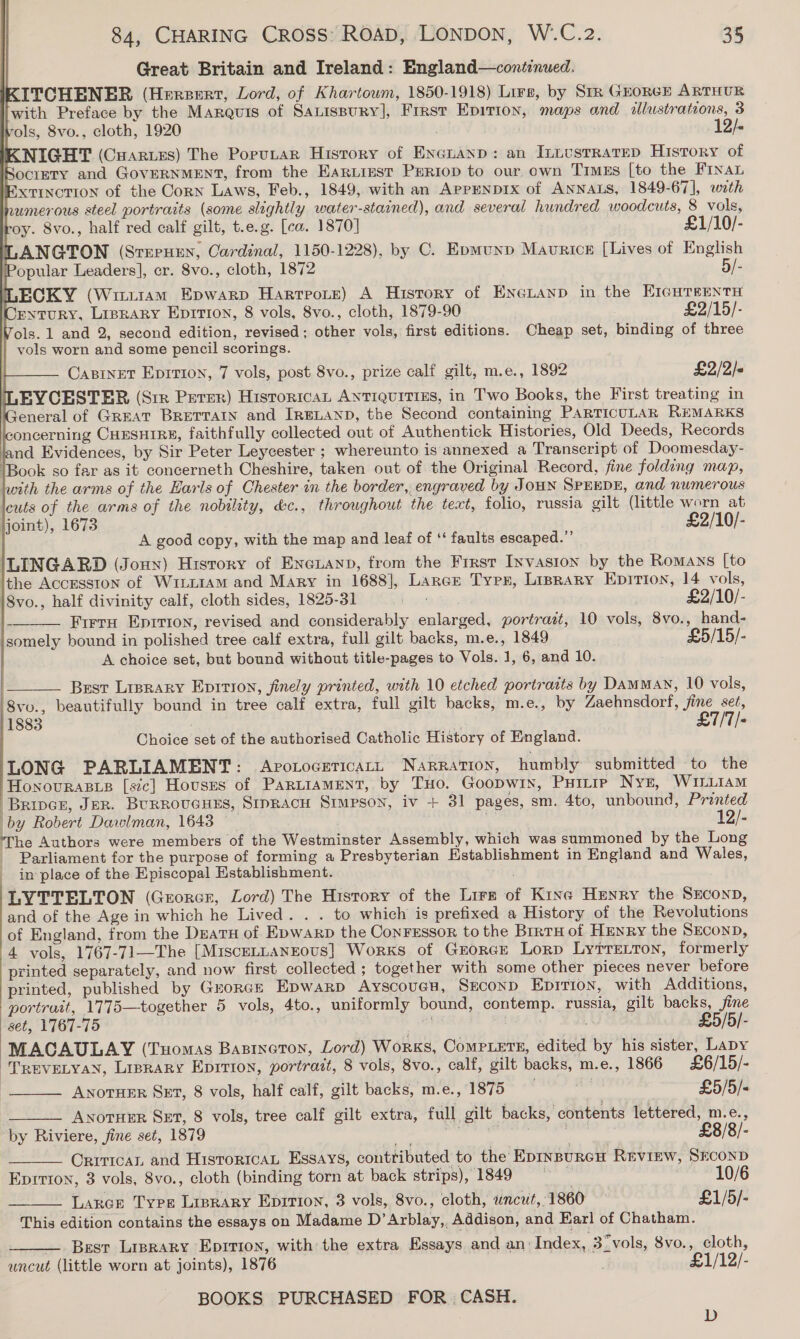 Great Britain and Ireland: England—continuwed. KITCHENER (Hersert, Lord, of Khartoum, 1850-1918) Lire, by Srr GEORGE ARTHUR with Preface by the Marquis of Satispury], First Epirion, maps and illustrations, 3 ols, 8vo., cloth, 1920 12/- NIGHT (Cuarues) The Porutar History of Encuanp: an InuesrrareD History of POCIETY and GOVERNMENT, from the Eartiest Periop to our, own Times [to the Finan Extinction of the Corn Laws, Feb., 1849, with an APPENDIX of ANNALS, 1849-67], with rumerous steel portraits (some slightly water-stained), and several hundred woodcuts, 8 vols, oy. 8vo., half red calf gilt, t.e.g. [ca. 1870] £1/10/- TLANGTON (SrePHEN, Cardinal, 1150-1228), by C. Epmunp Maurice [Lives of English opular Leaders], cr. 8vo., cloth, 1872 | 5/- LECKY (Witrram Epwarp Harrpote) A History of EneLtanp in the EIcuTsENntH ENTURY, LIBRARY Ep1Ti0n, 8 vols, 8vo., cloth, 1879-90 £2/15/- Vols. 1 and 2, second edition, revised; other vols, first editions. Cheap set, binding of three vols worn and some pencil scorings. CABINET EpITIon, 7 vols, post 8vo., prize calf gilt, m.e., 1892 £2/2/- (LEYCESTER (Srr Perer) HistoricaL ANTIQUITIES, in Two Books, the First treating in General of Great BReTTaIn and IrgLanp, the Second containing PARTICULAR REMARKS oncerning CHESHIRE, faithfully collected out of Authentick Histories, Old Deeds, Records land Evidences, by Sir Peter Leycester ; whereunto is annexed a Transcript of Doomesday- ‘Book so far as it concerneth Cheshire, taken out of the Original Record, fine folding map, lwith the arms of the Earls of Chester in the border, engraved by JOHN SPEEDE, and numerous cuts of the arms of the nobility, &amp;c., throughout the text, folio, russia gilt (little worn at joint), 1673 £2/10/- A good copy, with the map and leaf of ‘‘ faults escaped.”’ ILINGARD (Jonny) History of Eneuanp, from the Frrst Invasion by the Romans [to lthe Accesston of WiL~IAM and Mary in 1688], Lance Tyen, Linrary Epirtion, 14 vols,             i8vo., half divinity calf, cloth sides, 1825-31 Lb wes £2/10/- - Firra Eprrion, revised and considerably enlarged, portrait, 10 vols, 8vo., hand- jsomely bound in polished tree calf extra, full gilt backs, m.e., 1849 £5/15/- A choice set, but bound without title-pages to Vols. 1, 6, and 10. Best Liprary Eprtion, finely printed, with 10 etched portraits by DamMaN, 10 vols, 8vu., beautifully bound in tree calf extra, full gilt backs, m.e., by Zaehnsdorf, fine set, 1883 £7/7/-  Choice set of the authorised Catholic History of England. LONG PARLIAMENT: ApotoceticaLL NaRRATION, humbly submitted to the HonovuRas_s [sic] Houses of Par“LiaMENtT, by THo. GooDwin, PHILIP Nyt, WILLIAM | Bripcr, JER. BURROUGHES, SipracH Stmpson, iv + 31 pages, sm. 4to, unbound, Printed by Robert Dawlman, 1643 _ ‘s 12/- ‘The Authors were members of the Westminster Assembly, which was summoned by the Long ~ Parliament for the purpose of forming a Presbyterian Establishment in England and Wales, im place of the Episcopal Establishment. | LYTTELTON (Greorcr, Lord) The History of the Lirz of Kine Henry the Sxconp, and of the Age in which he Lived. . . to which is prefixed a History of the Revolutions of England, from the DuatH of Epwarp the Conressor to the Brrru of HENRY the SECOND, 4 vols, 1767-71—The [MiscELLANEOuS] Works of GEORGE Lorp Ly?rretton, formerly printed separately, and now first collected ; together with some other pieces never before printed, published by Guorce Epwarp Ayscoues, Second Epirion, with Additions, portruit, 1775—together 5 vols, 4to., uniformly bound, contemp. russia, gilt backs, fine : set, 1767-75 . £5/ MACAULAY (Tuomas Basrnoeton, Lord) Works, Comptets, edited by his sister, Lapy TREVvELYAN, Liprary Eprrion, portrait, 8 vols, 8vo., calf, gilt backs, m.e., 1866 £6/15/-     ANOTHER SET, 8 vols, half calf, gilt backs, m.e., 1875 me £5/5/« ANOTHER SET, 8 vols, tree calf gilt extra, full gilt backs, contents lettered, m.e., by Riviere, fine set, 1879 icatteaiper wes : £8/8/- Critical and HistoricaL Essays, contributed to the Epinpurcu Revinw, SEconD Eprrion, 3 vols, 8vo., cloth (binding torn at back strips), 1849 10/6 Lancer Type Lisrary Eprtion, 3 vols, 8vo., cloth, uncut, 1860 £1/5/- This edition contains the essays on Madame D’Arblay,, Addison, and Earl of Chatham. — Best Liprary Eprrion, with the extra Essays and an Index, 3“ vols, 8vo., cloth, uncut (little worn at joints), 1876 £1/12/- BOOKS PURCHASED FOR ; CASH.  D