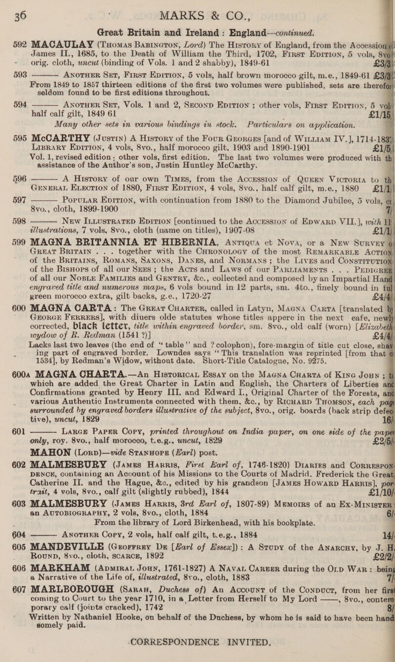 Great Britain and Ireland : England—continued. q 592 MACAULAY (Tuomas Bazineton, Lord) The History of England, from the Accession (| James II., 1685, to the Death of William the Third, 1702, Frrst Eprrion, 5 vols, Svol! orig. cloth, uncut (binding of Vols. 1 and 2 shabby), 1849-61 £3/3 ANOTHER Set, First Eprrion, 5 vols, half brown morocco gilt, m.e., 1849-61 £3/3) From 1849 to 1857 thirteen editions of the first two volumes were published, iia are therefoy seldom found to be first editions throughout. ANOTHER SET, Vols. 1 and 2, Seconp Eprtion ; other vols, First Eprtion, 5 vol half calf gilt, 1849 61 <i Many other sets in various bindings in stock. Particulars on application. . 595 McCARTHY (Justin) A History of the Four Grorcess [and of WiniiaM IV.], 1714- 183) Lisrary Epirtion, 4 vols, 8vo., half morocco gilt, 1903 and 1890-1901 £1/5, Vol. 1, revised edition ; other ae first edition. The last two volumes were produced with th assistance of the Author's son, Justin Huntley McCarthy.                    593  594   A Hisrory of our own Timss, from the AccESsIon of QUEEN VicToRIA to th GENERAL ELECTION of 1880, First Ep1rion, 4 vols, 8vo., half calf gilt, m.e., 1880 £1/1) PoruLaR Epirion, with continuation from 1880 to the Diamond Jubilee, 5 vols, @ 8vo., cloth, 1899-1900 i New ILiustrRatTeD Epition [continued to the Accesston of Epwarp VII. ], with ul tllustrations, 7 vols, 8vo., cloth (name on titles), 1907-08 1) 599 MAGNA BRITANNIA ET HIBERNIA, Antiqua et Nova, or a New Survey o GREAT BRITAIN . . . together with the CHRoNoLoGY of the most REMARKABLE ACTION, of the Britains, Romans, Saxons, Danes, and Normans; the Lives and Constrrrution, of the BisHors of all our Srxs ; the Acts and Laws of our PARLIAMENTS . . . PEDIGREE of all our NosLE FamiILies and Gentry, &amp;c., collected and composed by an Impartial Hand engraved title and numerous maps, 6 vols bound in 12 parts, sm. 4to., finely bound in ful green morocco extra, gilt backs, g.e., 1720-27 £4/4) 600 MAGNA CARTA: The Great Cuarter, called in Latyn, Macna Carta [translated 5 GEORGE FERRERS], with diuers olde statutes whose titles appere in the next eafe, newl corrected, black letter, ictle within engraved border, sm. 8vo., old calf (worn) [Elizabeth h. wydow of R. Redman (1541 ?)] £4/4) Lacks last two leaves (the end of “ table’’ and ? colophon), fore-margin of title cut close, shay ing part of engraved border. Lowndes says ‘“‘ This translation was reprinted [from that 6 1534], by Redman’s Widow, without date. Short-Title Catalogue, No. 9275. 6000 MAGNA CHARTA.—An Hisroricau Essay on the Magna Cuarta of Kine Joun ; which are added the Great Charter in Latin and English, the Charters of Liberties ané Confirmations granted by Henry III. and Edward I., Original Charter of the Forests, and various Authentic Instruments connected with them, ke. , by Ricuarp THOMSON, each page surrounded by engraved borders illustrative of the subject, 8vo., orig. boards (back strip defe¢ tive), wncut, 1829 LARGE PAPER Copy, printed throughout on India paper, on one side of the pape only, roy. 8vo., half morocco, t.e.g., uncut, 1829 | MAHON (Lorp)—vide Stanuore (Zarl) post. 602 MALMESBURY (Jamus Harris, First Karl of, 1746-1820) Diartes and Correspow. DENCH, containing an Account of his Missions to the Courts of Madrid. Frederick the Great, Catherine II. and the Hague, &amp;c., edited by his grandson [James Howarp HaRRISs], por   601   trast, 4 vols, 8vo., calf gilt (slightly rubbed), 1844 £1/10/ 603 MALMESBURY (James Harris, 3rd Earl of, 1807-89) Memorrs of an Ex. MINISTER | an AUTOBIOGRAPHY, 2 vols, 8vo., cloth, 1884 6/: ; From the library of Lord Birkenhead, with his bookplate. 2 604 ANOTHER Copy, 2 vols, half calf gilt, t.e.g., 1884 14/ 605 MANDEVILLE (Grorrrry Dn [Hari of Hssew]): A Stupy of the Anarcny, by J. H. Rounp, 8vo., cloth, scarcE, 1892 £2/9/     606 MARKHAM (Apmirat Jonny, 1761-1827) A Navan Career during the Orp War: a Narrative of the Life of, slustrated, 8vo., cloth, 1883 7 607 MARLBOROUGH (Saran, Duchess of) An Account of the Conpuct, from her firs coming to Court to the year 1710, in a Letter from Herself to My Lord , 8vo., conter porary calf (joints cracked), 1742: Written by Nathaniel Hooke, on behalf of the Duchess, by whom he is said to have been hant somely paid. 