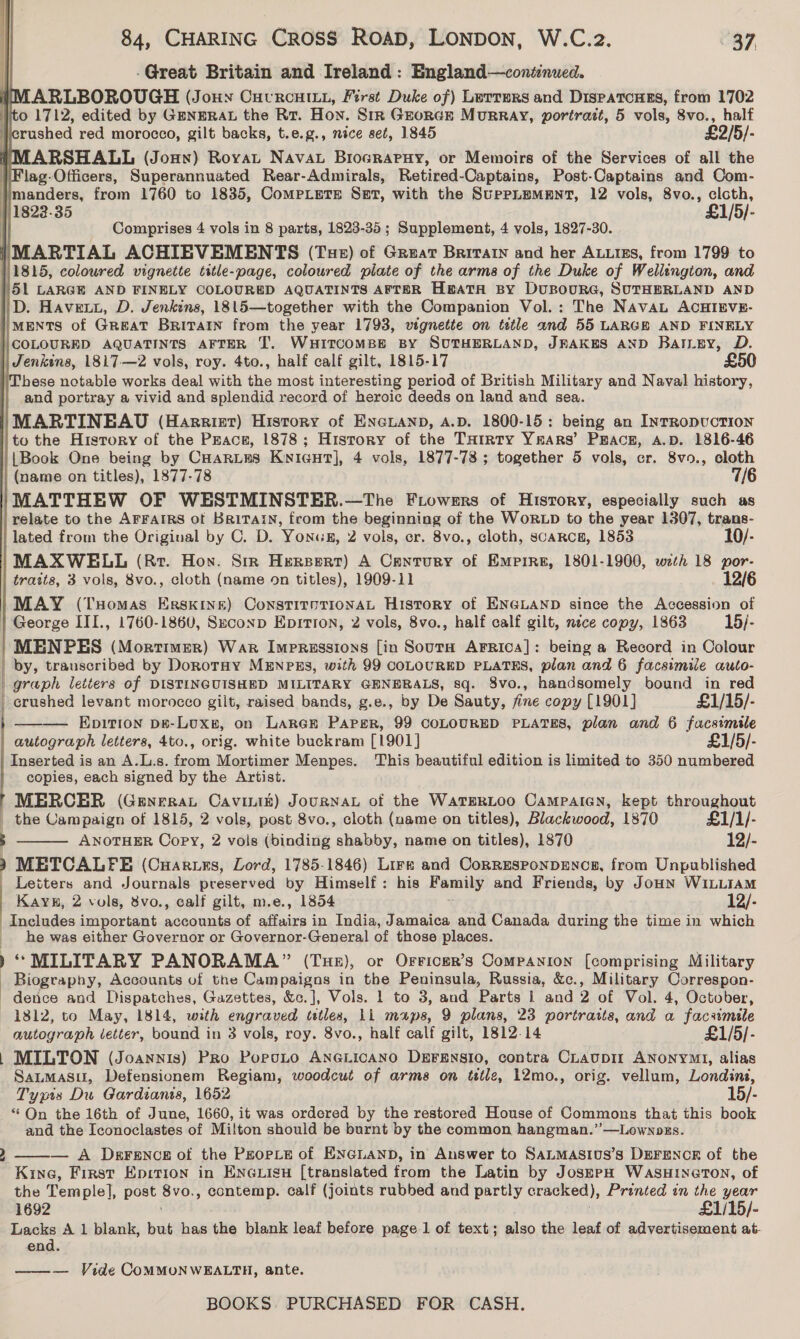 -Great Britain and Ireland: England—coniinued. ARLBOROUGH (Jonny Cutrcuitu, First Duke of) Lerrurs and Dispatcues, from 1702 0 1712, edited by GENERAL the Rt. Hon. Sir GeorcGr MurRRAY, portrazt, 5 vols, 8vo., half icrushed red morocco, gilt backs, t.e.g., nice set, 1845 £2/5/- MARSHALL (Joun) Rovat Navat Brograpuy, or Memoirs of the Services of all the \Flag-Officers, Superannuated Rear-Admirals, Retired-Captains, Post-Captains and Com- /manders, from 1760 to 1835, CompeLerse Sat, with the SupPpLEMENT, 12 vols, 8vo., cloth, 1822.35 £1/5/- Comprises 4 vols in 8 parts, 1823-35 ; Supplement, 4 vols, 1827-30. i MARTIAL ACHIEVEMENTS (Tue) of Great Brivarn and her ALLIES, from 1799 to 11815, coloured vignette title-page, coloured plate of the arms of the Duke of Wellington, and 51 LARGE AND FINELY COLOURED AQUATINTS AFTER HBATA BY DuBOURG, SUTHERLAND AND D. Havet, D. Jenkins, 1815—together with the Companion Vol.: The NAvAaL ACHIEVE- IMENTS of Great Britatn from the year 1793, vignette on tetle and 55 LARGE AND FINELY |\COLOURED AQUATINTS AFTER T. WHITCOMBE BY SUTHERLAND, JFAKES AND BatLey, D. | Jenkins, 1817-—2 vols, roy. 4to., half calf gilt, 1815-17 £50 ‘These notable works deal with ae most interesting period of British Military and Naval history, and portray a vivid and splendid record of heroic deeds on land and sea. MARTINEAU (Harriet) History of ENGLAND, A.D. 1800-15: being an InrRopvcTION to the History of the Peace, 1878; History of the THrrty Yrars’ Peace, A.D. 1816-46 {Book One being by CHaries Kyicgut], 4 vols, 1877-78; together 5 vols, cr. 8v9., cloth | (name on titles), 1877-78 7/6 MATTHEW OF WESTMINSTER.—The Fiowers of History, especially such as relate to the AFFAIRS of Britain, from the beginning of the WoRLD to the year 1307, trans- lated from the Original by C. D. Yonus, 2 vols, er. 8vo., cloth, scaRce, 1853 10/- MAXWELL (Rr. Hon. Sir Hersert) A Century of Empire, 1801-1900, wth 18 por- trasts, 3 vols, 8vo., cloth (name on titles), 1909-11 12/6 MAY (Tuomas Erskine) ConstirnrionaL History of ENGLAND since the Accession of | George III., 1760-1860, Szconp Eprtron, 2 vols, 8vo., half calf gilt, nece copy, 1863 15/- MENPES (Mortimer) War Impressions [in Soura Arrica]: being a Record in Colour | by, trauscribed by DoroTrHy MENPES, with 99 COLOURED PLATES, plan and 6 facsimile auto- graph letters of DISTINGUISHED MILITARY GENERALS, sq. 8vo., handsomely bound in red   crushed levant morocco gilt, raised bands, g.e., by De Sauty, fine copy [1901] £1/15/- ———— Epition ps-Luxs, on Larek Paper, 99 COLOURED PLATES, plan and 6 facsimile autograph letters, 4to., orig. white buckram [1901] £1/5/- Inserted is an A.L.s. from Mortimer Menpes. This beautiful edition is limited to 350 numbered copies, each signed by the Artist. MERCER (GeneraL Caviniz) JourRNAL of the WatERLOo Campaicn, kept throughout _ the Campaign of 1815, 2 vols, post 8vo., cloth (name on titles), Blackwood, 1870 £1/1/- ; ANOTHER Copy, 2 vols (binding shabby, name on titles), 1870 12/- ) METCALFE (Cuaruns, Lord, 1785-1846) Lire and CorresponpEncs, from Unpublished Letters and Journals preserved by Himself: his Shee and Friends, by JoHN WILLIAM Kays, 2 vols, 8vo., calf gilt, m.e., 1854 12/- aunelades important nasatenie of affairs in India, Jamaica and Canada during the time in which he was either Governor or Governor-General of those places. ) “ MILITARY PANORAMA” (Tuer), or Orricer’s Companion [comprising Military  Biography, Accounts of the Campaigns in the Peninsula, Russia, &amp;c., Military Correspon- dence and Dispatches, Gazettes, &amp;c.J, Vols. 1 to 3, and Parts | and 2 of Vol. 4, October, 1812, to May, 1814, with engraved tetles, LL maps, 9 plans, 23 portratts, and a facsimile autograph etter, bound in 3 vols, roy. 8vo., half calf gilt, 1812-14 £1/5/- | MILTON (Joannis) Pro PorpoLo ANGLICANO DEFENSIO, contra CLaupII ANONYMI, alias Satmasul, Defensionem Regiam, woodcut of arma on title, 12mo., orig. vellum, Londing, Tyyis Du Gardianis, 1652 15/- * On the 16th of June, 1660, it was ordered by the restored House of Commons that this book and the Iconoclastes of Milton should be burnt by the common hangman.’’—Lownozs. — A Derrence of the PeopLEe of ENGLAND, in Answer to SALMASIUS’S DEFENCE of the Kine, First Eprtion in ENGLisu [translated from the Latin by JosrpH WasHINeTON, of the Temple], post Moe contemp. calf (joints rubbed and partly cracked), Printed in the year  1692 £1/15/- Lacks A 1 blank, but has the blank leaf before page 1 of text; also the leaf of advertisement at- end. — Vide COMMONWEALTH, ante. 