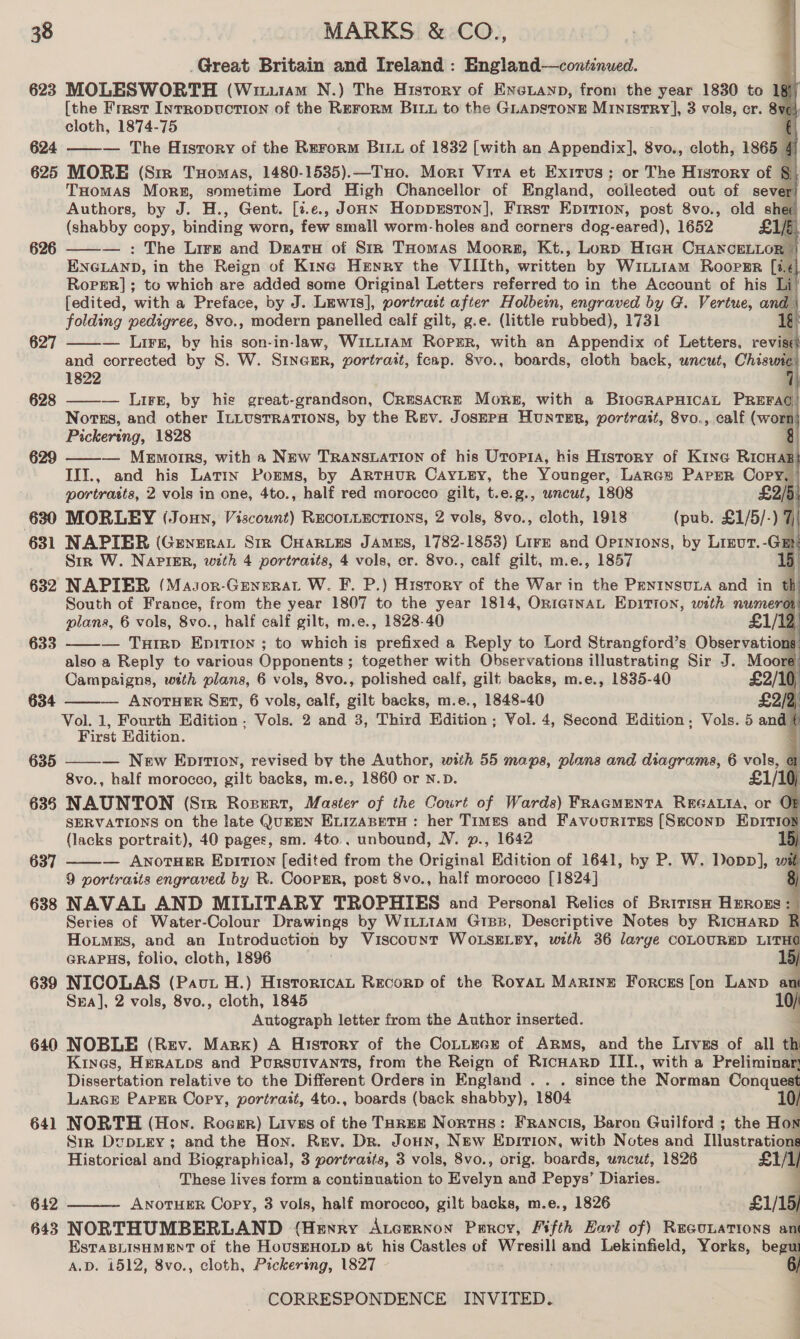 Great Britain and Ireland : England—continued. 623 MOLESWORTH (Wiiu1AMm N.) The History of Eneianp, from the year 1830 to 18] [the Frrst InrrRopuctTIon of the REFoRM BILL to the GLADSTONE MINISTRY], 3 vols, cr. 8yvo} cloth, 1874-75 € 624 ——— The History of the Rrrorm Bix of 1832 [with an Appendix], 8vo., cloth, 1865 4 625 MORE (Sir Tuomas, 1480-1535).—THo. Mori Vira et Exirus;: or The History of §) THomas Mors, sometime Lord High Chancellor of England, collected out of sever) Authors, by J. H., Gent. [t.e., Joan Hoppxston], Firsr Epirion, post 8vo., old shee (shabby copy; binding worn, few small worm-holes and corners dog-eared), 1652 £1/5) : The Lire and Deatu of Str THomas Moors, Kt., Lonp High CHANCELLOR © ENGLAND, in the Reign of Kine Henry the VIIIth, written by WiLLIam RoopER [ie Roper]; to which are added some Original Letters referred to in the Account of his Li {edited, ‘with a Preface, by J. Lewis], portrast after Holbein, engraved by G. Vertue, and folding pedigree, 8vo., modern panelled calf gilt, g.e. (little rubbed), 1731 1g — Lirs, by his son-in-law, Witt1am Ropzr, with an Appendix of Letters, revise and corrected by S. W. Sinegr, vortrait, feap. 8vo., boards, cloth back, uncut, Chisvam 1822 ] 628 ——— Lire, by his great-grandson, CrEsACRE Mors, with a BioGRAPHICAL Paerdil Nortss, and other ILLUSTRATIONS, by the Rev. Josepa Hunter, portrait, 8vo., calf (wor  Pickering, 1828 — Memorrs, with a New TRANSLATION of his Utopia, his History of Kine RicHaB} III., and his Latin Porms, by ARTHUR CayLgy, the Younger, Largs Paper Copy, portraits, 2 vols in one, 4to., half red morocco gilt, t.e.g., wncut, 1808 £2/5 630 MORLEY (Joun, Viscount) REcoLLEctions, 2 vols, 8vo., cloth, 1918 (pub. £1/5/-) 7 631 NAPIBR (Generat Sir CHAaRLes JAMES, 1782-1853) LirE and Opinions, by Lireut.-GaEt Str W. NAPIER, with 4 portraits, 4 vols, cr. 8vo., calf gilt, m.e., 1857 15 6382 NAPIBR (Masor-Grnerat W. F. P.) History of the War in the PENINSULA and in th South of France, from the year 1807 to the year 1814, OrniainaL EDITION, with numerot plans, 6 vols, 8vo., half calf gilt, m.e., 1828-40 £1/12,                 626 627  629     633 — TuHrIRD EpITIon ; to which is prefixed a Reply to Lord Strangford’s Observations also a Reply to various Opponents ; ; together with Observations illustrating Sir J. Moore Campsigns, with plans, 6 vols, 8vo., polished calf, gilt backs, m.e., 1835-40 £2/10, 634 — ANOTHER Sz, 6 vols, calf, gilt backs, m.e., 1848-40 £2/2) Vol. 1, Fourth Edition ; Vols. 2 and 3, Third Edition; Vol. 4, Second Edition, Vols. 5 and a First Edition. AF 635 — New Eprrioyn, revised by the Author, with 55 maps, plans and diagrams, 6 vols, @ 8vo., half morocco, gilt backs, m.e., 1860 or N.D. £1/10 635 NAUNTON (Six Rozert, Master of the Court of Wards) FRAGMENTA REGALIA, or OF SERVATIONS on the late QuEEN ELIZABETH : her Times and Favourites [Srconp EpItioy (lacks portrait), 40 pages, sm. 4to.. unbound, NV. p., 1642 D) — ANOTHER EpiTIon [edited from the Orighaat Edition of 1641, by P. W. Dopp], w 9 portraits engraved by R. CoorER, post 8vo., half morocco [1824] 638 NAVAL AND MILITARY TROPHIES and Personal Relics of BritisH Hatonss Series of Water-Colour Drawings by WiLL1am GiB, Descriptive Notes by Ricnarp R Hoitmss, and an Introduction by Viscount WoLsELEY, with 36 large COLOURED LITHO GRAPHS, folio, cloth, 1896 / 639 NICOLAS (Paut H.) Historica Recorp of the Royat Marine Forces [on Lanp a Sra], 2 vols, 8vo., cloth, 1845 7 Autograph letter from the Author inserted. 640 NOBLE (Rev. Mark) A History of the Cottecs of ARMs, and the Livss of all th Kines, HERALDS and PoursuIvants, from the Reign of Ricnarp III., with a Preliminar Dissertation relative to the Different Orders in England .. . since the Norman Conquest LARGE PAPER Copy, portrait, 4to., boards (back shabby), | 1804 10/ 641 NORTH (How. Roesr) Livas of the TaREE Nortus: Francis, Baron Guilford ; the Hos Sir DupLEY; and the Hon. Rev. Dr. Joun, New Epirion, with Notes and Illustratian Historical and Biographical, 3 portraits, 3 vols, 8vo., orig. boards, uncut, 1826 £1/1, These lives form a continuation to elvan and Pepys’ Diaries. 642 ANOTHER Copy, 3 vols, half morocco, gilt backs, m.e., 1826 £1/1 D/ 643 NORTHUMBERLAND (Henry Atcrrnon Poeroy, Fifth Earl of) Reaunations an EsTaBLisHMEnNT of the HousEHoLp at his Castles of Nycesiit and Lekinfield, Yorks, begu A.D. 1512, 8vo., cloth, Pickering, 1827 CORRESPONDENCE INVITED. } 637     