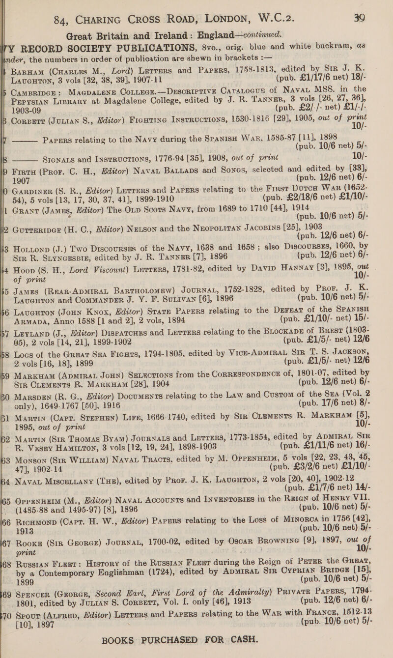    | Great Britain and Ireland: England—contonued. 7Y RECORD SOCIETY PUBLICATIONS, 8vo., orig. blue and white buckram, as | nder, the numbers in order of publication are shewn in brackets :— it Baruam (Caarnues M., Lord) Letters and PAPERS, 1758-1813, edited by Sir J. K. | Laventon, 3 vols [32, 38, 39], 1907-11 (pub. £1/17/6 net) 18/- CAMBRIDGE: MAGDALENE CoLLEGE.—DESCRIPTIVE CatTaLocusn of NAVAL MSS. in the PepysiAN Liprary at Magdalene College, edited by J. R. Tannar, 3 vols (26, 27, 36], 1903-09 (pub. £2/-/- net) £1/-/- 5 Corperr (JULIAN S., Zdztor) Ficutine INSTRUCTIONS, 1530-1816 [29], 1905, out of eg  Papers relating to the Navy during the SPANISH War, 1585-87 [11], 1898 ; (pub. 10/6 net) 5/- SieNaLs and Instructions, 1776-94 [35], 1908, owt of prent | 10/- Freta (Pror. C. H., Hditor) NavaL BALLADS and Sones, selected and edited. by [33], 1907 (pub. 12/6 net) 6/- Garpiner (S. R., Hdetor) Letrers and PAPERS relating to the First Dutca Wap (1652- 54), 5 vols [13, 17, 30, 37, 41], 1899-1910 (pub. £2/18/6 net) £1/10/- Grant (Jamns, Editor) The Oxp Scots Navy, from 1689 to 1710 [44], 1914 ve 7 (pub. 10/6 net) 5/- Gurreriper (H. C., Hditor) Netson and the NEOPOLITAN JACOBINS [25], 1903 . (pub. 12/6 net) 6/- 13 Hottonp (J.) Two Discourses of the Navy, 1638 and 1658 ; also DiscoursEs, 1660, by Str R. Styneussin, edited by J. R. Tanner [7], 1896 (pub. 12/6 net) 6/- Hoop (S, H., Lord Viscount) Lerrers, 1781-82, edited by Davin Hannay [3], 1895, owt | of print 10/- James (ReAR-ADMIRAL BARTHOLOMEW) JOURNAL, 1752-1828, edited by Pror. J. K.   LaucHton and CommManpeR J. Y. F. Surtvan [6], 1896 (pub. 10/6 net) 5/- Lauguton (JoHn Knox, Editor) State PAPERS relating to the DEFEAT of the SPANISH ARMADA, Anno 1588 [1 and 2], 2 vols, 1894 (pub. £1/10/- net) 15/- LEYLAND (J., Hditor) DispatcHss and Lerrers relating to the BLocKADE of Brest (1803- 05), 2 vols [14, 21], 1899-1902 (pub. £1/5/- net) 12/6 Los of the Great Sea Ficus, 1794-1805, edited by Vicu-ApMIRAL Sir T. S. JACKSON, 2 vols [16, 18], 1899 (pub. £1/5/- net) 12/6 Marxkuam (ApMIRAL JoHN) SeLuctIoNns from the CORRESPONDENCE of, 1801-07, edited by Sir Crements R. MARKHAM [28], 1904 (pub. 12/6 net) 6/- 50 MarspEn (R. G., Hdstor) DocuMENTS relating to the Law and Custom of the Sua (Vol. 2 | only), 1649-1767 [50], 1916 ) (pub. 17/6 net) 8/- 61 Martin (Carr. StepHEn) LiFe, 1666-1740, edited by Srm Crements R. Marxuam [5], 1895, out of print ty 0) 10/- 62 Martin (Sin Tuomas Byam) JOURNALS and Lerrers, 1773-1854, edited by ADMIRAL SIR R. Vusey Hamitton, 3 vols [12, 19, 24], 1898-1903 (pub. £1/11/6 net) 16/- B3 Monson (Str Witt1am) Nava Tracts, edited by M. OPPENHEIM, 5 vols [22, 23, 43, 45, 47], 1902-14 (pub. £3/2/6 net) £1/10/- B4 Nava MisceLLany (THB), edited by Pror. J. K. Laueuton, 2 vols [20, 40], 1902-12 ; (pub. £1/7/6 net) 14/- 65 OppenHetm (M., Hditor) NavaL Accounts and INVENTORIES in the Reien of Henry VII. ’ (1485-88 and 1495-97) [8], 1896 (pub. 10/6 net) 5/- 6 Ricumonp (Capt. H. W., Editor) Papers relating to the Loss of Minorca in 1756 [42], 1913 (pub. 10/6 net) 5/- 67 Rooke (Stn GrorcE) JouRNAL, 1700-02, edited by OscaR Brownine [9], 1897, out of print * ) : aloy = 2t9iad 10/- 68 Russian Feet: History of the RusstaN FLEET during the Reign of PETER the GRBAT, by a Contemporary Englishman (1724), edited by ADMIRAL Str Cyprian Bripce [15], 1899 (pub. 10/6 net) 5/- 69 Spencer (Groner, Second Karl, First Lord of the Admiralty) Private Papers, 1794- 1801, edited by Jutran S. Corsert, Vol. I. only [46], 1913 (pub. 12/6 net) 6/- 70 Spout (ALFRED, Hditor) LETTERS and Papers relating to the War with FRANCE, 1512-13 f10], 1897 . (pub. 10/6 net) 5/-