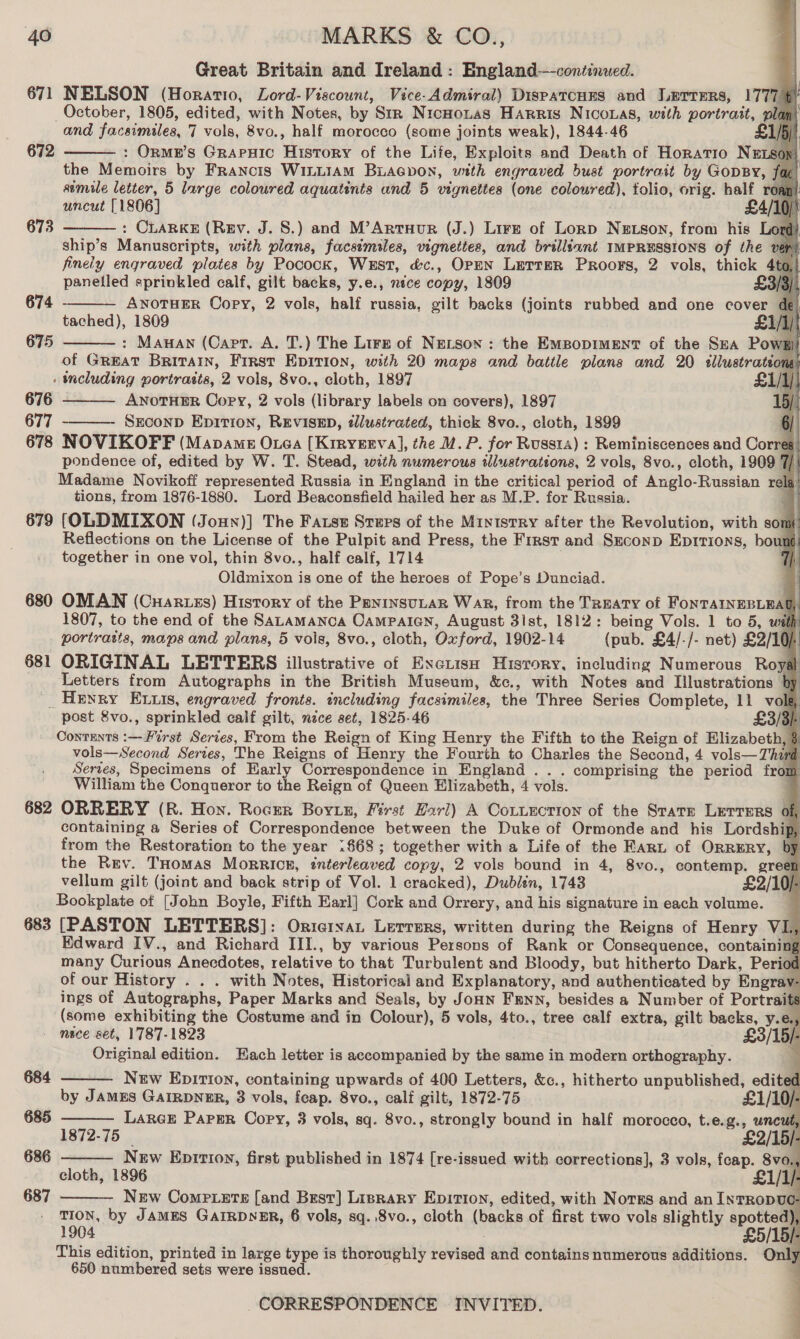 Great Britain and Ireland: England—-continued. 671 NELSON (Horatio, Lord-Viscount, Vice-Admiral) DisPatcHES and Lerrers, 1777 § October, 1805, edited, with Notes, by Str NicnHontas Harris Niconas, with portrait, pli and facsimiles, 7 wae, 8vo., half morocco (some joints weak), 1844-46 £ : OrnmeE’s GRAPHIC Wasone of the Life, Exploits and Death of Horatio NEts the Memoirs by Franors WILLIAM Buaepon, with engraved bust portrait by GopBy, simile letter, 5 large coloured aquatints and 5 vignettes (one coloured), folio, orig. half roa uncut [1806] £4/10 /' : CLARKE (Rev. J. 8S.) and M’ArtuHuR (J.) Lirz of Lornp NeEtson, from his ord: ship’s Manuscripts, with plans, facsimiles, vignettes, and brilliant IMPRESSIONS of the vert finely engraved plates by Pocock, West, &amp;c., OPEN LerreR Proors, 2 vols, thick Ato, panelled sprinkled calf, gilt backs, y.e., nice copy, 1809 £3/3) 674 - ANOTHER Copy, 2 vols, half russia, gilt backs (joints rubbed and one cover ies 1809 : Manan (Capt. A. T.) The Lire of NELsSon: the Empopiment of the Sea Powg of GREAT Britain, First EpiTion, with 20 maps and battle plans and 20 illustrateons _ including portraits, 2 vols, 8vo., cloth, 1897 £1/] 676 ANOTHER Copy, 2 vols (library labels on covers), 1897 677 SECOND Epition, REVISED, illustrated, thick 8vo., cloth, 1899 6) 678 NOVIKOFF (Mapame Otea [Kiryerva], the M.P. for Rrears) Reminiscences and Corres pondence of, edited by W. T. Stead, with numerous illustrations, 2 vols, 8vo., cloth, 1909 7 Madame Novikotf represented Russia in England in the critical period of Rilelo- Russian rela tions, from 1876-1880. Lord Beaconsfield hailed her as M.P. for Russia. 679 (OLDMIXON (Joun)] The Fatst Steps of the MinistRy after the Revolution, with son Reflections on the License of the Pulpit and Press, the First and Sxconp Eprrions, boung together in one vol, thin 8vo., half calf, 1714 Oldmixon is one of the heroes of Pope’s Dunciad.                              672  673   675    | 680 OMAN (Cuartss) History of the PeninsuLtaR War, from the Treaty of FORTATIEE La . 1807, to the end of the SaLamanca Oampaian, August 3ist, 1812: being Vols. 1 to 5, wif portraits, maps and plans, 5 vols, 8vo., cloth, Oxford, 1902-14 (pub. £4/-/- net) £2/10). 681 ORIGINAL LETTERS illustrative of Exextish History, including Numerous Roya Letters from Autographs in the British Museum, &amp;c., with Notes and Illustrations b _ Henry ELtzis, engraved fronts. including facsimiles, the Three Series Complete, 11 vol | post 8vo., sprinkled calf gilt, nice set, 1825-46 £3/3) Contents :— First Series, From the Reign of King Henry the Fifth to the Reign of Elizabeth, vols—wSecond Series, The Reigns of Henry the Fourth to Charles the Second, 4 vols—Thin | Serves, Specimens of Early Correspondence in England . . . comprising the period frou | William the Conqueror to the Reign of Queen Elizabeth, 4 vols. 682 ORRERY (R. Hon. Rocrer Bortz, First Hari) A Cotiuction of the Srarer Lerrers of, containing a Series of Correspondence between the Duke of Ormonde and his Lordship from the Restoration to the year 1.868; together with a Life of the Fart of Orrery, by the Rev. THomas MorrRIcz, snterleawed copy, 2 vols bound in 4, 8vo., contemp. green vellum gilt (joint and back strip of Vol. 1 cracked), Dublen, 1743 £2/10/- Bookplate of [John Boyle, Fifth Earl] Cork and Orrery, and his signature in each volume. 683 [PASTON LETTERS]: Orterar Lerrers, written during the Reigns of Henry VL Edward IV., and Richard III., by various Persons of Rank or Consequence, containin many Curious Anecdotes, relative to that Turbulent and Bloody, but hitherto Dark, Periot of our History . . . with Notes, Historical and Explanatory, and authenticated by Engray ings of Autographs, Paper Marks and Seals, by Jonn Fann, besides a Number of Portraits (some exhibiting the Costume and in Colour), 5 vols, 4to., tree calf extra, gilt backs, y. e» - mece set, 1787-1823 Original edition. Each letter is accompanied by the same in modern orthography.     684 New Epirion, containing upwards of 400 Letters, &amp;c., hitherto unpublished, edited by JAMES GAIRDNER, 3 vols, feap. 8vo., calf gilt, 1872-75 £1/10/- 685 Lance Pargr Copy, 3 vols, sq. 8vo., strongly bound in half morocco, t.e.g., uncut 1872-75 £2/15). 686 Nrw Epition, first published in 1874 [re-issued with corrections], 3 vols, feap. 8vo. cloth, 1896 £1/1/ 687 New Comriete [and Brest] Lisrary Epition, edited, with Norgs and an InrRopvuc- TION, by JAMES GAIRDNER, 6 vols, sq. 8vo., cloth (backs of first two vols slightly spotted) 1904 £5/15/ This edition, printed in large type is thoroughly revined and contains numerous additions. Onl; 650 numbered sets were issued.