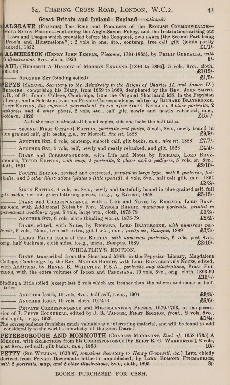 Great Britain and Ireland: England—continuea. LGRAVE (Francis) The Rise and Progress of the EncLisH CoMMONWEALTH— }xcio-Saxon PEr1op—containing the Anglo-Saxon Policy, and the Institutions arising out | Laws and Usages which prevailed before the Conquest, Two PARTS [the Second Part being ‘Proofs and Illustrations”]; 2 vols in one, 4to., contemp. tree calf gilt (joints partly }racked), 1832 £1/1/- VALMERSTON (Henry Joun Tempe, pours! 1784-1865), by PHILIp GUEDALLA, with IB illustrations, 8vo., cloth, 1926 8/-                4'AUL (Hereert) A History of Mopern Enexnanp [1846 to 1895], 5 vols, palate ny \ I'D | . ANOTHER Set (binding soiled) £1/5/- VEPYS (Samurt, Secretary to the Admiralty in the Reigns of Charles II. and James II.) WMemorrs: comprising his Diary, from 1659 to 1669, deciphered by the Rev. Joun SMITH, 1.B., of St. John’s College, Cambridge, from the Original Shorthand MS. in the Pepysian | ibrary, and a Selection from his Private Correspondence, edited by RICHARD BRAYBROOKE, first EpItiIon, fine engraved portraits of Pepys after Sir G. KNELLER, 6 other porirasts, 2 pedigrees and 4 other plates, 2 vols, 4to., calf gilt, newly and neatly rebacked, m.e., Polburn, 1825 £15/-/- As is the case in almost all bound copies, this one lacks the half-titles. i Seconp [First Octavo] Epition, portraits and plates, 5 vols, 8vo., newly gia in jlue grained calf, gilt backs, g.e., by Morrell, fine set, 1828 £9/9/- ANOTHER Set, 5 vols, contemp. smooth calf, gilt backs, m.e., nice set, 1828 £7/7/- ANoTuER Set, 5 vols, calf, newly and neatly rebacked, and gilt, 1828 £4/4/- Diary and CORRESPONDENCE, with Life and Notes by RicHagp, Lorp BRAyY- sROOKE, THIRD EDITION, with map, 2 portraits, 2 plates and a pedigree, 5 vols, cr. 8vo., tloth, 1851 £2/10/- Fourts Epition, revised and corrected, pranted in large type, with 6 portraits, fac- bemele, and 3 other Wieivolions (plates a little spotted), 4 vols, 8vo., half calf gilt, m.e., 1854 £3/3/- — §ixtH Epitioxn, 4 vols, er. 8vo., newly and tastefully bound in blue grained calf, full pilt backs, red and green lettering-pieces, t.e.g., by Riviere, 1858 £5/15/- } Diary and CORRESPONDENCE, with a Lirgz and Notes by RicHarp, Lorp Bray- ROOKE, with Additional Notes by Rav. Mynors Bricut, numerous portraits, es an permanent woodbury type, 6 vols, large 8vo., cloth, 1875 79 £3/3/- — ANOTHER SET, 6 vols, cloth Unveacllag worn), 1875-79 £2/2/- — Diary, edited, with Notes, by Ricnarp, Lorp BRAYBROOKE, with numerous por- raits, 6 vols, 12mo., tree calf extra, gilt backs, m.e., pretty set, Bumpus, 1889 £3/3/- — Lares Paper Issues of this Enition, with numerous portraits, 6 vols, Bs 8vo., orig. half buckram, cloth sides, t.e.g., uncui, Bumpus, 1889 £2/10/- WHEATLEY’S EDITION. — Diary, transcribed from the Shorthand MSS. in the Pepysian Library, Magdalene College, Cambridge, by the Rev. Mynors Bricuat, with Lorp BrayBRookr’s Norss, edited, with Additions, by Henry B. WHeEat ey, F.8.A., portratis and illustrations, FIRST Ept- TIONS, with the extra volumes of INDEX and PEPYSIANA, 10 vols, 8vo., orig. cloth, 1893-99 £10/-/- pene a little soiled (except last 2 vols which are fresher than the others) and name on half- titles. —_—_— ANOTHER IssuB, 10 vols, 8vo., half calf, t.e.g., 1904 £8/8/- ——— Awnoruer Issue, 10 vols, cloth, 1912-14 £6/6/- PRIVATE CORRESPONDENCE and MISCELLANEOUS PapgErs, 1679-1703, in the posses- sion of J. Preys CocKERELL, edited by J. R. Tannur, First Epition, front., 2 vols, 8vo., cloth gilt, t.e.g., 1926 £1/4/- The correspondence furnishes much valuable and interesting material, and will be found to add considerably to the world’s knowledge of the great Diarist. PETERBOROUGH AND MONMOUTH (CuHaries Morpaunt, Hari of, 1658-1735) A Memoir, with SELEectIons from his CORRESPONDENCE [by Exiot B. G. WarBurron], 2 vols, post 8vo., red calf, gilt backs, m.e., 1853 10/- PETTY (Sir Wit114M, 1623-87, sometime Secretary to Henry Cromwell, &amp;c.) Lin, chiefly derived from Private Documents hitherto unpublished, by Lornp Epmonp FirzMauRIcp, with 2 portraits, map, and 2 other illustrations, 8vo., cloth, 1895 8/- 