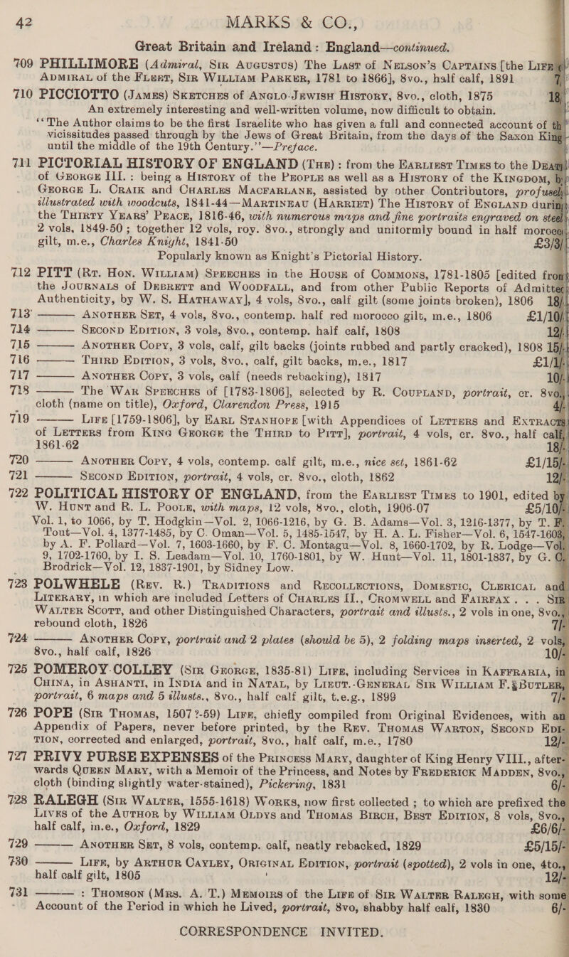 eee 42 MARKS &amp; CO., Great Britain and Ireland : England—continued. 709 PHILLIMORE (Admiral, Sir Aveusrvs) The Last of Netson’s Capratins [the Lita | ADMIRAL of the FLeat, Sir WILLIAM PARKER, 1781 to 1866], 8vo., half calf, 1891 | 7 710 PICCIOTTO (Jamus) SKETCHES of ANGLO-JEwisH History, 8vo., cloth, 1875 1g i An extremely interesting and well-written volume, now difficult to obtain. [ ‘*The Author claims to be the first Israelite who has given a full and connected account of t tk 1 vicissitudes passed through by the Jews of Great Britain, from the days of the Saxon Kin t until the middle of the 19th Century.’’—Preface. i 711 PICTORIAL HISTORY OF ENGLAND (Ture) : from the EaARLiest Times to the Dean i of GEoRGE ILI. : being a History of the PEOPLE as well as a History of the Kinapom, b Gorge L. Crark and CHARLES MACFARLANE, assisted by other Contributors, profuse: tllustrated with woodcuts, 1841-44—MARTINEAU (HARRIE?) The History of ENGLAND durin a | the THrrty YEARS’ Peace, 1816-46, with numerous maps and fine portraits engraved on stee ; 2 vols, 1849-50 ; together 12 vols, roy. 8vo., strongly and unitormly bound in half moroc A, gilt, m.e., Charles Knight, 1841-50 £319 Popularly known as Knight’s Pictorial History. 712 PITT (Rr. Hon. Wittiam) SpEEcHES in the HovusE of Commons, 1781-1805 [edited fro the JoURNALS of Desrerr and WoopFALL, and from other Public Reports of Admitte Authenticity, by W. 8. Hatnaway], 4 vols, 8vo., calf gilt (some joints broken), 1806 18)       713° ANOTHER SET, 4 vols, 8vo., contemp. half red morocco gilt, m.e., 1806 £1/10); 714 SEconD EpITIon, 3 vols, 8vo., contemp. half calf, 1808 2): 715 ANOTHER Copy, 3 vols, calf, gilt backs (joints rubbed and partly cracked), 1808 15), 716 TxIrD Epitton, 3 vols, 8vo., calf, gilt backs, m.e., 1817 £1/1p. 717 ANOTHER Copy, 3 vols, calf (needs rebacking), 1817 10/ 718 The War Speecues of [1783-1806], selected by R. CourLanp, portrait, cr. 8v0, | cloth (name on title), Oxford, Clarendon Press, 1915  Lire [1759-1806], by EArt Stannore [with Appendices of Letrrmrs and Bxradl |    719 _ of Lerrers from Kine Grores the THrrp to Pitt], portrait, 4 vols, er. 8vo., half calf 1861-62 18/- 720 ANOTHER Copy, 4 vols, contemp. calf gilt, m.e., nice set, 1861-62 £1/15/ 721 Secon Epition, portrott, 4 vols, cr. 8vo., cloth, 1862 19). 722 POLITICAL HISTORY OF ENGLAND, from the Earuizst Times to 1901, edited by ) W. Hont and R. L. Pooun, with maps, 12 vols, 8vo., cloth, 1906-07 £5/10/. Vol. 1, to 1066, by T. Hodgkin—Vol. 2, 1066-1216, by G. B. Adams—Vol. 3, 1216-1377, by T. Tout—Vol. 4, 1377-1485, by C. Oman—Vol. D5 1485. 1547, by H. A. L. Fisher—Vol. 6, 1547- 1603 by A. F. Pollard—Vol. 7, 1603-1660, by F. C. Montagu—Vol. 8, 1660-1702, by R. Lodge—Val 9, 1702-1760, by I. 8. Leadam—Vol. 10, 1760-1801, by W. Hunt—Vol. 11, 1801-1837, by G. € Brodrick—Vol. 12, 1837-1901, by Sidney Low. 728 POLWHELE (Rev. BR.) Trapitions and ReEcoLLEcTIoNs, Domestic, CLERICAL and LITERARY, in which are included Letters of Carus [J., CRoMWELL and FAIRFAX. . Sip” WALTER Scott, and other ion yaaa Characters, portratt and illusis., 2 vols in one, 8v0.4 rebound cloth, 1826 |. ANOTHER Copy, portrait and 2 a gnc be 5), 2 folding maps inserted, 2 vols, 8vo., half calf, 1826 725 POMEROY. COLLEY (Sir Gitnon, 1835-81) Lirs, including Services in KAFFRARIA, it Cuina, in ASHANTI, in INpDrIA and in Nata, by Lizut.-GENERAL Str WILLIAM F. : BUTLER, portrast, 6 maps and 5 tllusts., 8vo., half calf gilt, t.e.g., 1899 726 POPE (Sir Tuomas, 1507 ?- 59) Lire, chiefly compiled from Original Evidences, with an Appendix of Papers, never before printed, by the Rmv. THomas Warton, SEcoND EDI- TION, corrected and enlarged, portrait, 8vo., half calf, m.e., 1780 12/- 727 PRIVY PURSE EXPENSES of the Princess Mary, daughter of King Henry VIIL., after- wards QUEEN Mary, with a Memoir of the Princess, and Notes by FREDERIOK M ADDEN, 8vo., cloth (binding slightly water-stained), Pickering, 1831 6/- 728 RALEGH (Siz Watter, 1555-1618) Works, now first collected ; to which are prefixed the Lives of the AuTHOoR by WILLIAM OLDys Bar| THomas Brrcu, Bust EpItIon, 8 vols, 8vo., half calf, m.e., Oxford, 1829 £6/6 |- 729 ——-— AnotHeEr Sar, 8 vols, contemp. calf, neatly rebacked, 1829 £5/15/- 730 Lirr, by ARTHUR CaYLeEy, ORIGINAL EDITION, portrait (spotted), 2 vols in one, 4to., half calf gilt, 1805 731 ——— : THomson (Mrs. A. T.) Memorrs of the Lirs of Str WALTER RALNGH, with some Account of the Period in which he Lived, portrast, 8vo, shabby half calf, 1830 CORRESPONDENCE INVITED.  724  §