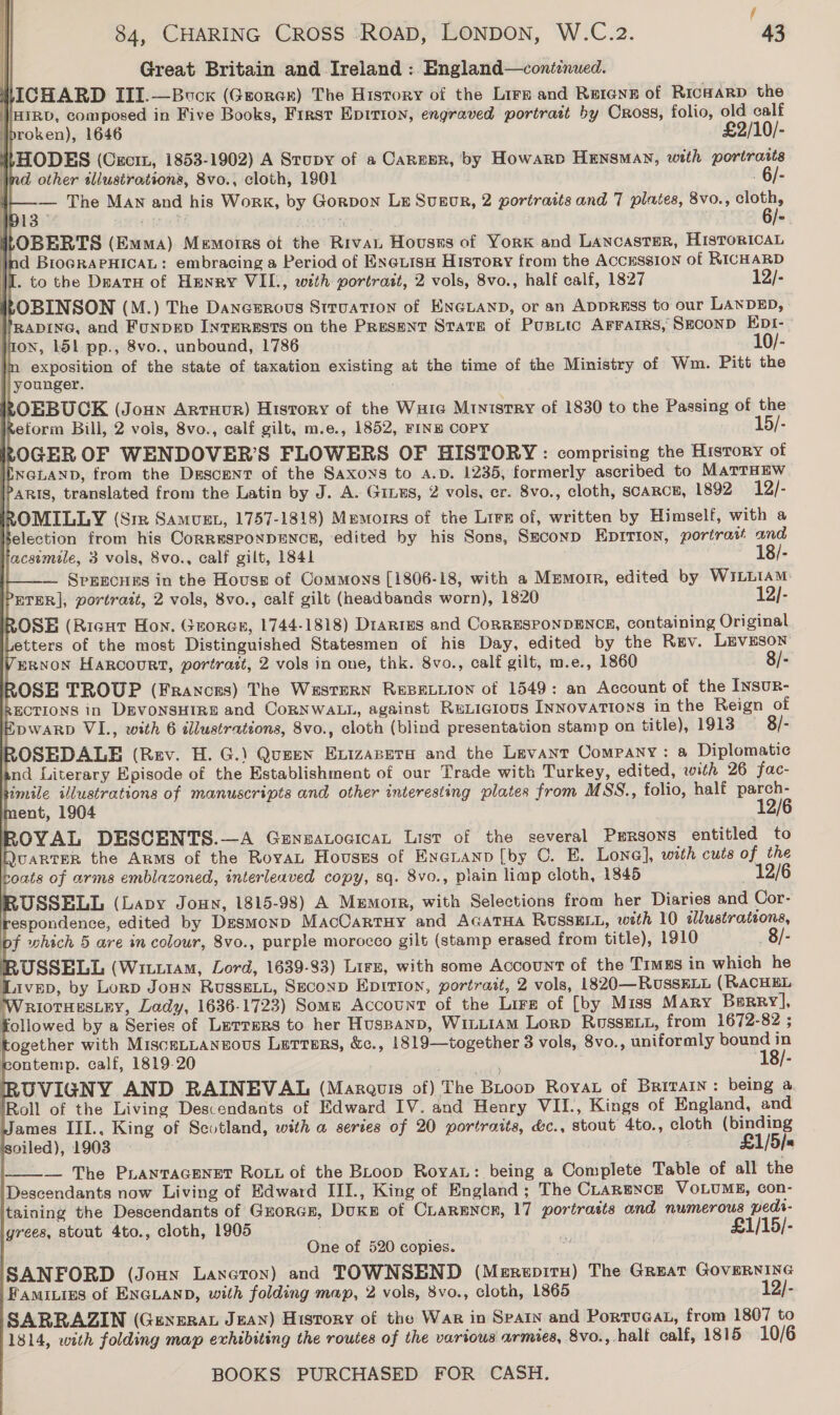 / 84, CHARING CROSS ROAD, LONDON, W.C.2. 43 Great Britain and Ireland : England—conéenued. LICHARD III.—Bvucx (Grorar) The History of the Lirz and Rerene of RicHaRrD the HIRD, composed in Five Books, First Epition, engraved portrait by Cross, folio, old calf broken), 1646 £2/10/- LHODES (Cxcrm, 1853-1902) A Stupy of a Career, by Howarp HENSMAN, with portraits nd other tllustrations, 8vo., cloth, 1901 . 6/- — The Man and his Work, by Gorpon LE Susgor, 2 portraits and 7 plates, 8vo., shee B13 asinies! 7 | rd i}OBERTS (Emma) Memorrs ot the Rivai Houses of YorK and Lancaster, HisToRIcaL ind BioGRAPHICAL: embracing a Period of ENeuisH History from the AccESSsION of RICHARD I. to the Deatu of Henry VIL., with portrait, 2 vols, 8vo., half calf, 1827 12/- ROBINSON (M.) The Danezrous Struation of ENGLAND, or an ADDRESS to our LANDED, //RaDING, and FuNDED INTERESTS on the Present State of Pusitc AFFAIRS, SECOND EDI-. jon, 151 pp., 8vo., unbound, 1786 10/- m exposition of the state of taxation existing at the time of the Ministry of Wm. Pitt the || younger. ROEBUCK (Joun Artuur) History of the Ware Mtnistry of 1830 to the Passing of the zeform Bill, 2 vols, 8vo., calf gilt, m.e., 1852, FINE COPY 15/- OGER OF WENDOVER’S FLOWERS OF HISTORY : comprising the History of NGLAND, from the Dgscrent of the Saxons to A.D. 1235, formerly ascribed to MATTHEW aris, translated from the Latin by J. A. Ginus, 2 vols, er. 8vo., cloth, scarce, 1892 12/- ROMILLY (Sie Samvuet, 1757-1818) Memoirs of the Lrrs of, written by Himself, with a Selection from his CoRRESPONDENCE, edited by his Sons, Seconp EDITION, portrait and acsemule, 3 vols, 8vo., calf gilt, 1841 18/- —— Sprrcuns in the Houses of Commons [1806-18, with a Mrmorr, edited by WILLIAM ETER], portrast, 2 vols, 8vo., calf gilt (headbands worn), 1820 12/- ROSE (Ricut Hon. Grorer, 1744-1818) Drarres and CoRRESPONDENCE, containing Original etters of the most Distinguished Statesmen of his Day, edited by the Rev. LEVESON VERNON HaRcouRT, portrait, 2 vols in one, thk. 8vo., calf gilt, m.e., 1860 8/- ROSE TROUP (Frances) The WesTeRN REBELLION of 1549: an Account of the InsuR- SECTIONS in DEVONSHIRE and CoRNWALL, against RuLicious Innovations in the Reign of DWARD VIL., with 6 illustrations, 8vo., cloth (blind presentation stamp on title), 1913 8/- ROSEDALE (Rev. H. G.) Queen Evizasera and the Levant Company: a Diplomatic and Literary Episode of the Establishment of our Trade with Turkey, edited, with 26 fac- hmile illustrations of manuscripts and other interesting plates from MSS., folio, half parch-                     ROVAL DESCENTS.—A Genzaocican List of the several Persons entitled to QUARTER the Arms of the RoyaL Houses of Eneranp [by 0. E. Lone], with cuts of the oats of arms emblazoned, interleaved copy, sq. 8vo., plain limp cloth, 1845 12/6 USSELL (Lapy Joun, 1815-98) A Mumorr, with Selections from her Diaries and Cor- respondence, edited by Desmonp MacCartuy and AGATHA RUSSELL, with 10 illustrations, of which 5 are in colour, 8vo., purple morocco gilt (stamp erased from title), 1910 —8/- RUSSELL (Wituiam, Lord, 1639-83) Lire, with some Account of the Timzs in which he Livep, by Lorp Jopn RUSSELL, SECOND HpITION, portratt, 2 vols, 1820—RUSSELL (RACHEL WriotHesLey, Lady, 1636-1723) Some Account of the Lirz of [by Miss Mary Berry], followed by a Series of Lurrers to her Huspanp, WinLiAM Lorp RUSSELL, from 1672-82 ; together with MisceLLangous Letters, &amp;c., 1819—together 3 vols, 8vo., uniformly bound in rontemp. calf, 1819-20 | ; 18/- RUVIGNY AND RAINEVAL (Marquis of) The Buoop Roya of Britain: being a. Roll of the Living Descendants of Edward IV. and Henry VII., Kings of England, and James III., King of Scotland, with a series of 20 portraits, &amp;c., stout 4to., cloth (binding soiled), 1903 ) £1/5/s — The Prantacenet Rout of the BLoop Roya: being a Complete Table of all the Descendants now Living of Edward III., King of England; The Clarence VOLUME, con- taining the Descendants of Grorcn, DuKE of CLaRENcR, 17 portratis and numerous pedi- grees, stout 4to., cloth, 1905 £1/15/-  One of 520 copies. SANFORD (Joux Laneron) and TOWNSEND (Merepiru) The GREAT GOVERNING Famities of ENGLAND, with folding map, 2 vols, 8vo., cloth, 1865 12/- SARRAZIN (GENERAL JEAN) History of the War in Spain and PorruGat, from 1807 to 1814, with folding map exhibiting the routes of the various armies, 8vo., halt calf, 1815 10/6