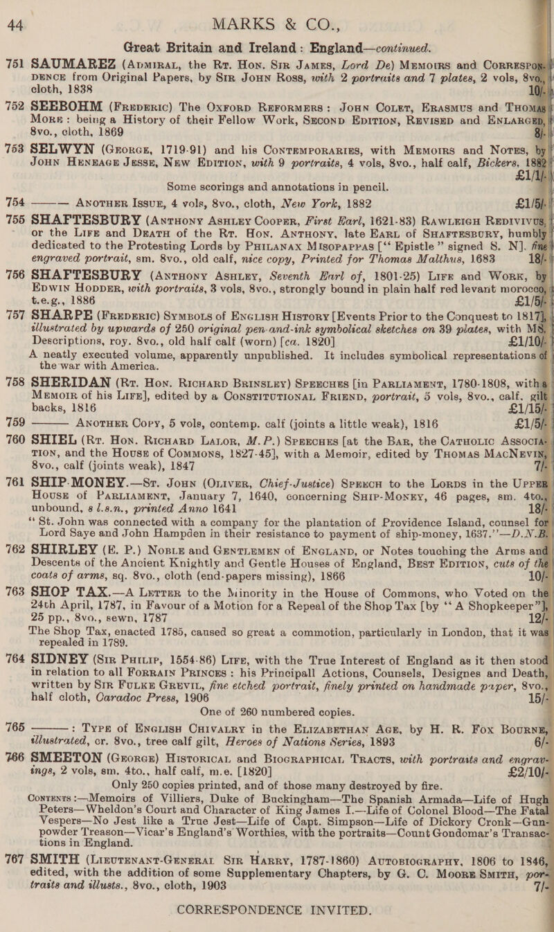 Great Britain and Ireland: England—conti:nued. 751 SAUMAREZ (Avmirat, the Rr. Hon. Sin Jamus, Lord De) Memorrs and CorRESPo DENCE from Original Papers, by Str JouHn Ross, with 2 portraits and 7 plates, 2 vols, “a i cloth, 1838 D/- if 752 SEEBOHM (Freperic) The Oxrorp Rerormers: JoHn Coner, Erasmus and THomag More: being a History of their Fellow Work, Szconp Epition, REVISED and ENLARG 8vo., cloth, 1869 763 SELWYN (Grorcs, 1719-91) and his ContemporaRizs, with Memorrs and Nortzs, JoHN Henwace Jesse, New Epirion, with 9 portraits, 4 vols, 8vo., half calf, Bickers, 1                       Some scorings and annotations in pencil. 754 ——-— AwnoruERr Issuz, 4 vols, 8vo., cloth, New York, 1882 £1/5) 755 SHAPTESBURY (Anruony Asuiey Cooper, First Harl, 1621-83) RAWLEIGH REDIVIVUS ’ or the Lirz and Dears of the Rr. Hon. Antuony, late Earn of SHarrespory, hum dedicated to the Protesting Lords by PHiuanax Misopapras [‘‘ Epistle” signed S. N]. fine | engraved portratt, sm. 8vo., old calf, nice copy, Printed for Thomas Malthus, 1683 18). 5 756 SHAFTESBURY (AnrHony Asuiey, Seventh Harl of, 1801-25) Lire and Work, by Epwin HoppER, with portraits, 3 vols, 8vo., strongly bound in plain half red levant moroced, t.e.g., 1886 £1/5): 5 757 SHARPE (Freperic) Symeots of Enciisn History [Events Prior to the Conquest to 1817], | tllustrated by upwards of 250 original pen-and-ink symbolical sketches on 39 plates, with M8, | Descriptions, roy. 8vo., old half calf (worn) [ca. 1820] £1/10/- | A neatly executed volume, apparently unpublished. It includes symbolical representations of the war with America. q 758 SHERIDAN (Rr. Hon. Ricuarp Brinstey) SpeEcuts [in PARLIAMENT, 1780-1808, with 9 | Memorr of his Lirs], edited by a ConstituTiIonaL FRIEND, portrait, 5 vols, 8vo., calf. gilt |  backs, 1816 £1/15/- | 759 ANOTHER Copy, 5 vols, contemp. calf (joints a little weak), 1816 £1/5)- 760 SHIEL (Rr. Hon. Ricuarp Lator, M.P.) Spexcues [at the Bar, the CaTHoLic ASSOcTA: | TION, and the House of Commons, 1827-45], with a Memoir, edited by THomas MACcNEVIN, 8vo., calf (joints weak), 1847 ia SHIP. MONEY.—Sr. Joun (Oniver, Chief-Justice) Spexcn to the Lorps in the UPPER House of PARLIAMENT, January 7, 1640, concerning Suip-Monry, 46 pages, sm. 4to., unbound, 8 /.8.., printed Anno 1641 | “‘ St. John was connected with a company for the plantation of Providence Island, counsel for Lord Saye and John Hampden in their resistance to payment of ship-money, 1637.’’—D.N.B 762 SHIRLEY (EK. P.) Nose and Geytiem=n of Eneianp, or Notes touching the Arms and Descents of the Ancient Knightly and Gentle Houses of England, Best Epition, cuts of the coats of arms, sq. 8vo., cloth (end- papers missing), 1866 10/- 763 SHOP TAX.—A Lrerrer to the Minority in the House of Commons, who Voted on e 24th April, 1787, in Favour of a Motion for a Repeal of the Shop Tax [by ‘‘ A Shopkeeper”], | 25 pp., 8vo., sewn, 1787 12/- The Shop Tax, enacted 1785, caused so great a commotion, particularly in London, that it was repealed in 1789. ‘ 764 SIDNEY (Sir Puriip, 1554-86) Lire, with the True Interest of England as it then stood in relation to all FoRRAIN Princss : his Principal! Actions, Counsels, Designes and Death, written by Srr FULKE GREVIL, fine etched portrait, finely printed on handmade puper, 8vo., half cloth, Caradoc Press, 1906 . One of 260 numbered copies. : Type of Enexish Caivatry in the EizaABETHAN AGE, by H. R. Fox Bourne, tllustrated, cr. 8vo., tree calf gilt, Heroes of Nations Series, 1893 6/- 766 SMEETON (Grorex) Historican and BrocRAPHICAL TRACTS, with portraits and engrav ings, 2 vols, sm. 4to., half calf, m.e. [1820] £2/10/- Only 250 copies printed, and of those many destroyed by fire. q Contents :—Memoirs of Villiers, Duke of Buckingham—The Spanish Armada—Life of Hugh Peters— Wheldon’s Court and Character of King James I.—Life of Colonel Blood—The Fatal Vespers—No Jest like a True Jest—Life of Capt. Simpson—Life of Dickory Cronk—Gun- powder Treason—Vicar’s England’s Worthies, with the portraits—Count Gondomar’s Transac- tions in England. . 767 SMITH (Linvrenant-Generat Sir Harry, 1787-1860) AuToBlogRAPHY, 1806 to 1846, edited, with the addition of some Supplementary Chapters, by G. OC. Moors Smrru, por= trasts and illusts., 8vo., cloth, 1903 7s 76 — fe Mi = i i an RS I |  765
