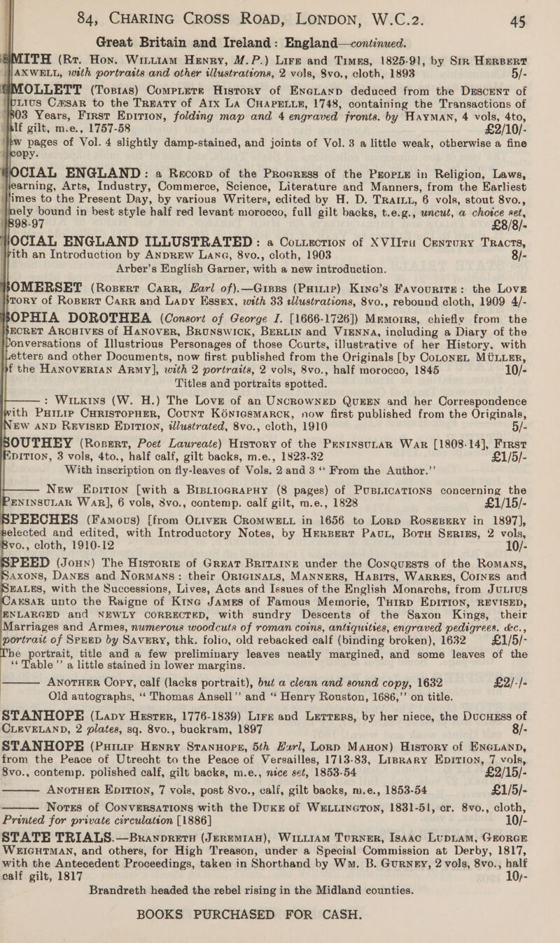                             84, CHARING CROSS ROAD, LONDON, W.C.2. 45 Great Britain and Ireland: England—cont:nued. MITH (Rr. Hon. Wintiam Henry, M.P.) Lire and Times, 1825-91, by Sir HerBeRt AXWELL, with portrasts and other illustrations, 2 vols, 8vo., cloth, 1893 5/- MMOLLETT (Tostas) Compitere History of Eneranp deduced from the Dsscent of ibLIus Camsar to the Trmaty of Arx LA CHAPELLE, 1748, containing the Transactions of 803 Years, First Epition, folding map and 4 engraved fronts. by Hayman, 4 vols, 4to, lf gilt, m.e., 1757-58 £2/10/- yew pages of Vol. 4 slightly damp-stained, and joints of Vol. 3 a little weak, otherwise a fine WOCIAL ENGLAND: a Rescorp of the Procress of the PEOPLE in Religion, Laws, } jearning, Arts, Industry, Commerce, Science, Literature and Manners, from the Earliest ‘Jimes to the Present Day, by various Writers, edited by H. D. Trait, 6 vols, stout 8vo., nely bound in best style half red levant morocco, full gilt backs, t.e.g., wncut, a sai Ret, 1898-97 £8/8/- HWOCIAL ENGLAND ILLUSTRATED: a Cotxzction of XVIIru Century Tracts, vith an Introduction by ANDREW Lang, 8vo., cloth, 1903 8/- 1 Arber’s English Garner, with a new introduction. POMERSET (Rosert Carr, Zarl of).—Gipps (Paitip) Kine’s Favourite: the Love }}tory of Ropert Carr and Lapy Essex, with 33 edlustrations, 8vo., rebound cloth, 1909 4/- HOPHIA DOROTHEA (Consort of George I. [1666-1726]) Mmmorrs, chiefly from the ECRET ARCHIVES of Hanover, BRuNswIck, BERLIN and VIENNA, including a Diary of the jvonversations of Illustrious Personages of those Courts, illustrative of her History, with jLetters and other Documents, now first published from the Originals [by CoLoNEL MULLER, of the HaANoOVERIAN Army], with 2 portraits, 2 vols, 8vo., half morocco, 1845 10/- Titles and portraits spotted. : Witkins (W. H.) The Love of an UNCROWNED QUEEN and her Correspondence with PHinip CHRISTOPHER, Count KONIGSMARCK, now first published from the Originals, EW AND REVISED EDITION, illustrated, 8vo., cloth, 1910 5/- SOUTHEY (Rorerr, Poet Laureate) History of the PenrinsutaR War [1808-14], Frrst EDITION, 3 vols, 4to., half calf, gilt backs, m.e., 1823-32 £1/5/- With ihedription on fly-leaves of Vols. 2 and 3 ‘‘ From the Author.’’ New Epition [with a BiptiogrRapHy (8 pages) of PuBLicaTions concerning the PentysvuLar Wak], 6 vols, 3vo., contemp. calf gilt, m.e., 1828 £1/15/- SPEECHES (Famous) [from OniverR CRoMWELL in 1656 to Lorp Roseeery in 1897], eiccted and edited, with Introductory Notes, by Hmreert PauL, Botu Serisgs, 2 vols, Bvo., cloth, 1910-12 10/- SPEED (Joun) The Historie of GREAT BRITAINE under the Conquzsts of the Romans, }AXONS, DANES and Normans: their OrRIGINALS, MANNERS, Hapits, Warres, Coinrs and NEALES, with the Successions, Lives, Acts and Issues of the English Monarchs, from JULIUS AESAR unto the Raigne of Kine James of Famous Memorie, THIRD EDITION, REVISED, ENLARGED and NEWLY CORRECTED, with sundry Descents of the Saxon Kings, their Marriages and Armes, numerous woodcuts of roman coins, antiquities, engraved pedigrees. &amp;c., portrait of SpuED by Savury, thk. folio, old rebacked calf (binding broken), 1632 £1/5/- The portrait, title and a few preliminary leaves neatly margined, and some leaves of the ‘‘Table’’ a little stained in lower margins. ANOTHER Copy, calf (lacks portrait), but a clean and sound copy, 1632 £2/-/- Old autographs, ‘“‘ Thomas Ansell’’ and “‘ Henry Rouston, 1686,’’ on title. STANHOPE (Lavy Hester, 1776-1839) Lire and Lerrmrs, by her niece, the DucHEss = CLEVELAND, 2 plates, sq. 8vo., buckram, 1897 STANHOPE (Puinie Henry Srannopsg, 5th Harl, Lonp Manon) History of lady from the Peace of Utrecht to the Peace of Versailles, 1713-83, Liprary Epirion, 7 vols,    8vo., contemp. polished calf, gilt backs, m.e., nice set, 1853-54 £2/15/- ANOTHER EpiITI0n, 7 vols, post 8vo., calf, gilt backs, m.e., 1853-54 £1/5/- Notes of CoNVERSATIONS with the DukE of WELLINGTON, 1831-51, cr. 8vo., cloth, Printed for private circulation [1886] 10/- STATE TRIALS.—Branopretu (JeremMIaAn), WiLL1AM Turner, Isaac LupLAM, GEORGE WE#IGHTMAN, and others, for High Treason, under a Special Commission at Derby, 1817, with the Antecedent Proceedings, taken in Shorthand by Wm. B. Gurney, 2 vols, 8vo., half calf gilt, 1817 10;- Brandreth headed the rebel rising in the Midland counties.