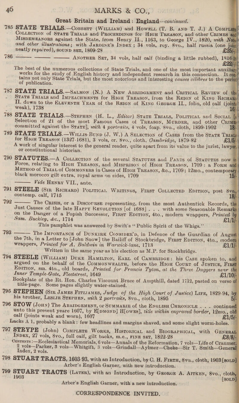 Great Britain and Ireland : England—continued. 785 STATE TRIALS.—Coxreerr (WittramM) and Howex (T. B. anv T. J.) A ComPLag - CoLLection of State TRIAts and Procerpines for HieH Treason, and other CRIMES @ d MISDEMEANORS against the State. from Henry IL., 1163, to George IV., 1820, with WM and other illustrations; with JaRDINE’s InDBx ; 34 vols, roy. 8vo., half russia (one j neatly repaired), S0UND spr, 1809-28 ANOTHER SET, 34 vols, half calf (binding a little rubbed), a |                            786    The best of the numerous collections of State Trials, and one of the most important auxi works for the study of English history and independent research in this connection. It eo tains not only State Trials, but the most notorious and interesting causes célébres to the per of publication. 787 STATE TRIALS.—Satmon (N.) A New ABRIDGEMENT and CriTicAL Ruview of. # ~ Srats TrIALs and Impracnments for HicH TREASON, from the Rreren of Kine RicH II. down to the ELeventa YEAR of the Reign of Kine Gores IL., folio, old calf (join weak), 1738 788 STATE TRIALS.—Srerusn (H. L., Hdzttor) STATE TRIALS, PoLiTicaL and Soctan Selection of 21 of the most Famous Cases of TREASON, MuRDER, and other CRIME) committed against the SraTE], with 4 portraits, 4 vols, feap. 8vo., cloth, 1899-1902 B 789 STATE TRIALS.—Wituis-Bunp (J. W.) A SeLection of Casss from the State TR for Hieh Treason (1327-1681), 3 vols, er. 8vo., cloth, Cambridge, 1879-82 £1 A work of singular interest to the general reader, quite apart from its value to the jurist, lawyer, or constitutional historian. ‘(90 STATUTES.—A Cotnection of the several Srarures and Parts of SratuTEs now i D Force, relating to HigH TREASON, and Misprisox of Hien Treason, 1709: a Form and | MeruHop of TRIAL of Commongrs in Cases of H1cu TREason, &amp;c., 1709; 12mo., contemporar black morocco gilt extra, royal arms on sides, 1709 u Vide Henry VII., ante. ‘791 STEELE (Siz Ricuarp) Ponrricai, Writtnes, First Connectep Eprrion, post a | contemp. calf, 1715 18). The Crisis, or a DiscouRsE representing, trom the most Authentick Records, the Just Causes of the late Happy Revo.ution [of 1688]. . . with some Seasonable Remarks on the Danger of a Popish Successor, FIRST EDITION, 4to., modern wrappers, Printed | Sam. Buckley, d&amp;c., 1714 / This pamphlet was answered by Swift’s ‘‘ Public Spirit of the Whigs.” — The Importance of DunKIRK ConsipER’p, in Defence of the Guardian of August  792  793  q the 7th, in a Letter to [John Snow] the Bailiff of Stockbridge, First Epition, 4to., modert | wrappers, Printed for A. Baldwin in Warwick-lane, 1713 L1/Ip Written in the same year as his election as M.P. for Stockbridge. 3 | 794 STEELE (Wiztiam) Duke Haminron, EarRL of CamBriver: his Case spoken to, and | argued on the behalf of the CoMMONWEALTH, before the Higu Court of Justicr, First | EDITION, sm. 4to., old boards, Printed for Francis Tyton, at the Three Daggers newr the’ Inner Temple-Gate, Fleetstreet, 1649 £1/10/- | Bookplate of the Rt. Hon. Charles Viscount Bruce of Ampthill, dated 1712, pasted on verso of title-page. Some pages slightly water-stained. - 195 STEPHEN (Sir James Firzsamns, Judge of the High Court of Justice) Lire, 1829-94, by of | J : - his brother, Lesiiz StEPaEn, with 2 portrasts, 8vo., cloth, 1895 5/- 796 STOW (Joun) The ABammoumeunt, or SUMMARIE of the ENGLISH CHRONICLE... . continued unto this present yeare 1607, by E[pmonp] H[owss], tétle within engraved border, 12mo., old calf (joints weak and worn), 1607 £1/5/- Lacks A 1, probably a blank; few headlines and margins shaved, and some slight worm-holes. — 797 STRYPE (John) Comeiers Works, Historica and BIOGRAPHICAL, with GEnwRAL _ Inpbex, 27 vols, 8vo., full calf, gilt backs, m.e., FINE SET, 1822-28 . £8/8/- - Contents :—Kcclesiastical Memorials, 6 vols—Annals of the Reformation, 7 vols—Iiife of Cranmer, 2 vols—Parker, 3 vols-—-Whitgift, 3 vols—Grindall—A ylmer—Cheke—Sir T. Smith—General Index, 2 vols. [au einer! F 798 STUART TRACTS, 1603-93, with an Introduction, by O. H. Firtu, 8vo., cloth, 1903 [sonp] _ Arber’s English Garner, with new introduction. 799 STUART TRACTS (Lavxr), with an Introduction, by Grorcr A. AITKEN, 8vo., cloth, *\.. 1903 {[soLD]} Arber’s English Garner, with a new introduction.»