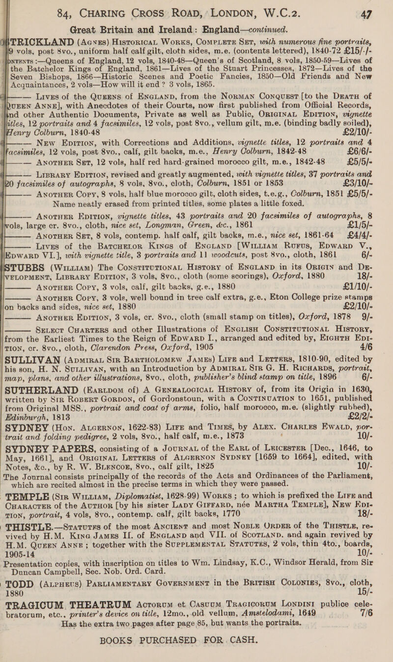 Great Britain and Ireland: England—continued. TRICKLAND (Aewnss) HistoricaL Works, CoMPLETE SET, with numerous fine portrasts, 9 vols, post 8vo., uniform half calf gilt, cloth sides, m.e. (contents lettered), 1840-72 £15/-/- lbNteNTs :—Queens of England, 12 vols, 1840-48—Queen’s of Scotland, 8 vols, 1850-59—Lives of the Batchelor Kings of England, 1861—Lives of the Stuart Princesses, 1872—Lives of the Seven Bishops, 1866—Historic Scenes and Poetic Fancies, 1850—Old Friends and New Acquaintances, 2 vols—How will it end ? 3 vols, 1865. dl — Lives of the QuzeEns of ENGLAND, from the Norman Conqusst [to the Datu of ‘)urEN ANNE], with Anecdotes of their Courts, now first published from Official Records, lind other Authentic Documents, Private as well as Public, ORIGINAL EDITION, vegnette Jiitles, 12 portrazts and 4 facsimiles, 12 vols, post 8vo., vellum gilt, m.e. (binding badly soiled), WHenry Colburn, 1840-48 £2/10/- j——_— New Epir1on, with Corrections and Additions, vignette titles, 12 portrasts and 4 acsimsles, 12 vols, post 8vo., calf, gilt backs, m.e., Henry Colburn, 1842-48 £6/6/- | — ANOTHER Sat, 12 vols, half red hard-grained morocco gilt, m.e., 1842-48 £5/5/- | — Lrsrary EpItIon, revised and greatly augmented, with vignette tetles, 37 portratts and 120 facsimiles of autographs, 8 vols, 8vo., cloth, Colburn, 1851 or 1853 £3/10/~ | — AvNorTHER Copy, 8 vols, half blue morocco gilt, cloth sides, t.e.g., Colburn, 1851 £5/5/- Name neatly erased from printed titles, some plates a little foxed. — ANoTHER EDITION, vignette titles, 43 portraits and 20 facsimiles of autographs, 8 vols, large cr. 8vo., cloth, nice set, Longman, Green, &amp;c., 1861 £1/5/- ANOTHER Sst, 8 vols, contemp. half calf, gilt backs, m.e., nice set, 1861-64 £4/4/- | Lives of the Batcueror Kines of Encianp [Wintiam Rorus, Epwarp V., ‘Epwarp VI.], with vignette title, 3 portraits and 11 woodcuts, post 8vo., cloth, 1861 6/- | STUBBS (Wiiz1Am) The ConstitvuTIoNAL History of ENGLAND in its OrIgIN and Dr- VELOPMENT, Liprary Epirion, 3 vols, 8vo., cloth (some scorings), Oxford, 1880 18/-                   ANOTHER Copy, 3 vols, calf, gilt backs, g.e., 1880 £1/10/- ANOTHER Copy, 3 vols, well bound in tree calf extra, g.e., Eton College prize stamps on backs and sides, nece set, 1880 £2/10/- ANOTHER EpiTIon, 3 vols, er. 8vo., cloth (small stamp on titles), Oxford, 1878 9]/- SELECT CHARTERS and other Illustrations of EneLisH ConstituTionaAL History, ‘from the Earliest Times to the Reign of Epwargp I., arranged and edited by, E1cuTrH Ept1- / TION, cr. 8vo., cloth, Clarendon Press, Oxford, 1905 4/6 ‘SULLIVAN (Apm1rat Siz BarrHoLtomew JAmss) Lire and Letters, 1810-90, edited by this son, H. N. Su.nivan, with an Introduction by ApMIRaAL Str G. H. RIcHARDS, portrait, map, plans, and other illustrations, 8vo., cloth, publisher’s blind stamp on tetle, 1896 6/- ‘SUTHERLAND (Earupom of) A GENEALOGICAL History of, from its Origia in 1630, ' written by Str RoBeRT GorpDon, of Gordonstoun, with a CoNTINUATION to 1651, published from Original MSS., portrait and coat of arms, folio, half morocco, m.e. (slightly rubbed), Edinburgh, 1813 £2/2/- SYDNEY (Hon. AtceRrnon, 1622-83) Lire and Timss, by ALEX. CHARLES EWALD, wor- trait and folding pedigree, 2 vols, 8vo., half calf, m.e., 1873 ' 10/- SYDNEY PAPERS, consisting of a Journat of the Eart of Luicester [Dec., 1646, to May, 1661], and OrieinaL Lerrers of ALGERNON SyDNeEy [1659 to 1664], edited, with Notes, &amp;c., by R. W. BLenooz, 8vo., calf gilt, 1825 10/- ‘The Journal consists principally of the records of the Acts and Ordinances of the Parliament, - which are recited almost in the precise terms in which they were passed. — TEMPLE (Sir Wittiam, Diplomatist, 1628-99) Works ; to which is prefixed the Lirr and CHARACTER of the AuTHoR [by his sister Lapy GirraRpD, née Martua TEMPLE], NEw Ept- TION, portrait, 4 vols, 8vo., contemp. calf, gilt backs, 1770 — 18/- . THISTLE.—Sraturrs of the most AnctENT and .most NoBLe ORDER of the THISTLE, re- vived by H.M. Kine James IL. of Exeuanp and VII. of ScorLanp. and again revived by H.M. Queen Anne; together with the SUPPLEMENTAL StaTuTus, 2 vols, thin 4to., boards, 1905-14 . . 10/- Presentation copies, with inscription on titles to Wm. Lindsay, K.C., Windsor Herald, from Sir Duncan Campbell, Sec. Nob. Ord. Card. TODD (AteHEevs) PARLIAMENTARY GOVERNMENT in the BRITISH CoLonIEs, 8vo., cloth,   1880 15/: TRAGICUM THEATRUM Acrorvm et. Casuum Tracicoxum Lonpin1 publice cele- bratorum, etc., printer’s device on title, 12mo.,-old. vellum, Amatelodami, 1649 7/6 Has the extra two. pages after page 85, but wants the portraits.