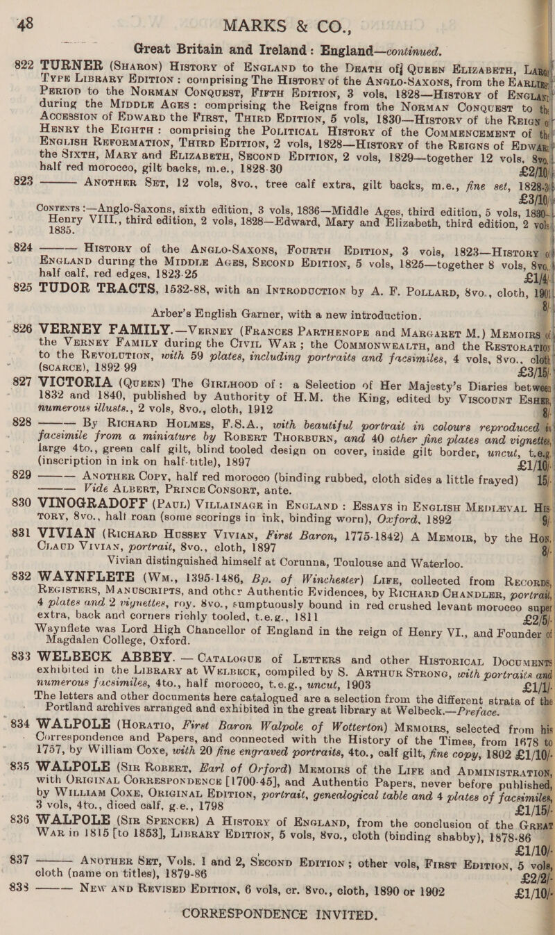                        Great Britain and Ireland: England—continued. 822 TURNER (Suaron) History of Enxauaxp to the Deata off QuEEN Exizasera, Lay Types LiprAry Epirion : comprising The History of the AN@Lo-Saxons, from the EAR Periop to the Norman Conqusst, Firru Epition, 3 vols, 1828—Huisrory of Ene during the MrppLe AGEs: comprising the Reigns from the NoRMAN ConQquEst to th Accrssion of Epwarp the First, Tutrp Eprtion, 5 vols, 1830—Husrorv of the REIGN 9) Henry the Eiaura: comprising the PoniticaL History of the CoMMENCEMENT of thy? ENGLISH REFORMATION, THIRD EpiTton, 2 vols, 1828—HuistTory of the Retans of Epwap?! the Stxta, Mary and Exuizazetu, Seconp Epirtion, 2 vols, 1829—together 12 vols, half red morocco, gilt backs, m.e., 1828-30 | £2 ANOTHER SeEt, 12 vols, 8vo., tree calf extra, gilt backs, m.e., fine set, ey 3 Contents :—Anglo-Saxons, sixth edition, 3 vols, 1886—Middle A es, third edition, 5 vols, 1 ed VIIL., third edition, 2 vols, 1828—Edward, Mary and Elizabeth, third edition, 2 oO. : 824 ——— History of the AnGLo-Saxons, Fourtu EpiTion, 3 vois, 1823—Hisrory | . ENGLAND during the Mippiz A«ass, SEconp EDITION, 5 vols, 1825—together 8 vols, half calf, red edges, 1823-25 825 TUDOR TRACTS, 1532-88, with an Intropuction by A. F. POLLARD, 8vo., cloth, 823  Arber’s English Garner, with a new introduction. 826 VERNEY FAMILY.—Verney (Frances PartHenorg and MARGARET M.) Memorrs of the VERNEY Famizy during the Crvin Wak; the CoMMONWEALTH, and the Restora to the REVOLUTION, with 59 plates, including portraits and frucesmiles, 4 vols, 8vo., Z (SCARCE), 1892.99 £3 827 VICTORIA (Quzen) The Girtmoop of: a Selection of Her Majesty’s Diaries bet 1832 and 1840, published by Authority of H.M. the King, edited by Viscount Es numerous illusts., 2 vols, 8vo., cloth, 1912 } — By RicHarp Hommsgs, F.8.A., with beautiful portrait in colours reproduced facsimile from a miniature by Ropert THoRBURN, and 40 other Jine plates and vign large 4to., green calf gilt, blind tooled design on cover, inside gilt border, uncut, t (inscription in ink on half-title), 1897 — ANOTHER Copy, half red morocco (binding rubbed, cloth sides a little frayed) ——— Vide ALBert, Prince Consort, ante. 830 VINOGRADOFF (Paur) Vinuarmace in Encuanp: Essays in Excrish Meprmvar TORY, 8vo., halt roan (some scorings in ink, binding worn), Oxford, 1892 VIVIAN (Ricnarp Hussey Vivian, First Baron, 1775-1842) A Memotr, by the Ho CLAUD VIVIAN, portrait, 8vo., cloth, 1897 8B Vivian distinguished himself at Corunna, Toulouse and Waterloo. | 832 WAYNFLETE (Wo., 1395-1486, Bp. of Winchester) Lire, collected from RECORDS, ; REGISTERS, MANUSCRIPTS, and othcr Authentic Evidences, by RicHakD CHANDLER, portrait, 4 plates and 2 vignettes, roy. 8vo., sumptuously bound in red crushed levant morocco super extra, back and corners richly tooled, t.e.g., 1811 £2/5)- Waynflete was Lord High Chancellor of England in the reign of Henry VI., and Founder of  828 829  83 pt Magdalen College, Oxford. 833 WELBECK ABBEY. — Oatatoaur of Lerrers and other Husroricar DocumENTS exhibited in the Library at WeLBeck, compiled by 8. ARTHUR STRONG, with portraits a numerous facsimiles, 4to., half morocco, t.e.g., uncut, 19038 £1/lj- The letters and other documents here catalogued are a selection from the different strata of the Portland archives arranged and exhibited in the great library at Welbeck.— Preface. : 834 WALPOLE (Horatio, First Baron Walpole of Wotterton) Mumoirs, selected from h - Correspondence and Papers, and connected with the History of the Times, from 1678 te 1757, by William Coxe, with 20 fine engraved portraits, 4to., calf gilt, fine copy, 1802 £1/10/- 835 WALPOLE (Sir Rozert, Earl of Orford) Mumorrs of the Lire and ADMINISTRATION, with ORIGINAL CORRESPONDENCE [1700-45], and Authentic Papers, never before published, by WILLIAM Coxk, OrteiInaL Epirion, portrait, genealogical table and 4 plates of facsimiles, 3 vols, 4to., diced calf, g.e., 1798 5/- 836 WALPOLE (Sir Spencer) A History of ENGLAND, from the conclusion of the Great Wak iv 1815 [to 1853], Lisrary Epirion, 5 vols, 8vo., cloth (binding shabby), 1878-86 837  ANOTHER Ser, Vols. 1 and 2, Seconp Eprtion ; other vols, First Epirion, 5 cloth (name on titles), 1879-86 — New anp Revisgp Eprtion, 6 vols, er. 8vo., cloth, 1890 or 1902 833 