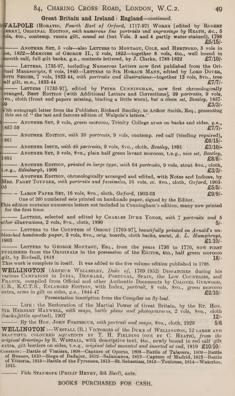 Great Britain and Ireland: England—continued. SIV ALPOLE (Horatio, Fourth Harl of Orford, 1717-97) Worxs [edited by Ropert WERRY], OriGINAL EDITION, with numerous fine portraits and engravings by Huatnu, &amp;c., 5 pls, 4to., contemp. russia gilt, sound set (but Vols. 3 and 4 partly water stoic BD            — ANOTHER Set, 5 vols—also Lerrmprs to Monracu, Coie, and Hertrorn, 3 vols in ne, 1822—Memoirs of Groree II., 2 vols, 1822—together 8 vols, 4to., well bound in mooth calf, full gilt backs, g.e., contents lettered, by J. Clarke, 1788-1822 £7/10/- | Letrers, 1735-97, including Numerous Letters now first published from the Ori- | |   inal Manuscripts, 6 vols, 1840—Lerrmers to Str Horace Many, edited by Lorp Dover, }otH Series, 7 vols, 1833-44, with portratts and illustrations—together 13 vols, 8vo., tree alf gilt, m.e., 1833-44 £7/71/- Letters [1735-97], edited by Prrer CUNNINGHAM, now first chronologically Jrranged, Best Epition {with Additional Letters and Corrections], 39 portraits, 9 vols, Iivo., cloth (front end-papers missing, binding a little worn), but a clean set, eens 3 9 - With autograph letter from the Publisher, Richard Bentley, to Arthur Smith, Esq., presenting | this set of ‘‘ the last and famons edition of Walpole’s letters.’’ ANOTHER SET, 9 vols, green morocco, Trinity College arms on backs and sides. g.e., 1|857-59 £7/T/- ANOTHER EDITION, wth 39 portracts, 9 vols, contemp. red calf (binding at ; 6/15/- ANOTHER Issux, with 49 portraits, 9 vols, 8vo., cloth, Bentley, 1891 £3/10/~ ANOTHER Set, 9 vols, 8vo., plain half green levant morocco, t.e.g., nice set, Bentley, £8/8/- ANOTHER EDITION, printed in large type, with 64 portrasts, 9 vols, stout 8vo., cloth, .e.g., Hdinburgh, 1906 £3/3/- AvotHer Epition, chronologically arranged and edited, with Notes and Indices, by Mrs. Pacer ToyneEn, with portraits and facsimiles, 16 vols, er. 8vo., cloth, Oxford, 1903- D5 £5/5/- — Lares Papsr Sst, 16 vols, 8vo., cloth, Oxford, 1903-05 £9/9/- One of 260 numbered sets printed on handmade paper, signed by the Editor. his edition contains numerous letters not included in Cunningham’s edition, many now printed for the first time. Letters, selected and edited by Cuarues Dvku YonaE, with 7 portraits and 5 jother sllustrateons, 2 vols, 8vo., cloth, 1890 5/- Letters to the Countess of Ossory [1769-97], beautifully printed on Arnold’s un- bleached handmade paper, 3 vols, 8vo., orig. boards, cloth backs, uncut, A. L. Humphreys, 1803 £1/10/- . LetTers to GrorGE MontaGu, Esa., from the years 1736 to 1770, Now FIRST PUBLISHED from the ORIGINALS in the possession of the Ep:ror, 4to., half green morocco gilt, by Birdsall, 1818 18/- This work is complete in itself. It was added to the five volume edition published in 1798. WELLINGTON (Artuur Wetuestey, Duke of, 1769-1852) Dispatcuxns during his various CAMPAIGNS in INp1IA, DENMARK, PorTUGAL, Spain, the Low Countrizs, and Francr, compiled from Official and other Authentic Documents by CoLtonEL Gurwoop, C.B., K.C.T.S., Entarcrep Epition, with Index, portrait, 8 vols, 8vo., green morocco extra, arms in gilt on sides, g.e., 1844-47 £2/10/- Presentation inscription from the Compiler on fly-leaf. — Lire: the Restoration of the Martial Power of Great Britain, by the Rr. How. Stk HeRBperT MAXWELL, with maps, battle plans and photogravures, 2 vols, 8vo., cloth (backs;little spotted), 1907 12/- — By the Hon. Jonny Fortescun, with portrait and maps, 8vo., cloth, 1925 5/6 WELLINGTON :—Wesratt (R.) Victortss of the Duke of WELLINGTON, 12 LARGE AND BEAUTIFUL COLOURED AQUATINTS BY T. H. Frexpine (onE sy ©. Hearn), from the original drawings by R. WESTALL, with descriptive text, 4to., newly bound in red calf gilt extra, gilt borders on sides, t.e.g., oriyinal label mounted and inserted at end, 1819 £10/10/- Contexts : —Battle of Vimiera, 1808—Capture of Oporto, 1809—Battle of Talavera, 1809—Battle of Busaco, 1810—Siege of Badajoz, 1812—Salamanca, 1812—Capture of Madrid, 1812—Battle - gp ttetine 1813— Battle of the Pyrenees, 1813—St. Sebastian, 1813—Toulouse, 1814— Waterloo, Oe ——— Vide Stannorpk (Puinie Henry, 5th Harl), ante. BOOKS PURCHASED FOR CASH.    