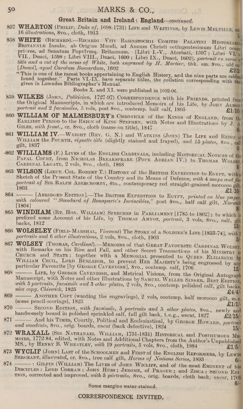 Great Britain and Ireland: England—continued. 857 WHARTON (Puitire, Duke of, 1698-1731) Lire and Writines, by Lewis MELVILLE, wy 16 2llustrations, 8vo., cloth, 1913 858 WHITE (Ricuarp).—Ricarpr Virr Basrnsrocui Comiris PALATiNi HISTORIA BrRITANNIZ Insule, ab Origine Mundi, ad Annum Christi octingentesimum Libri n pricres, ad Senatum Popyvlvmgq. Britaunnum. [Libri L-V., Atrebati, 1597; Libri V VII.,. Duaci, 1598 ; Libri VIII, Duaci, 1600 ; Libri IX., Duaci, 1602]. portrait on verso trtle and a cut of the arms of White, both engraved by H. Mortier, thk. sm. 8vo., old | Duaci}], apud Carolum Boscardum, 1602 “This is one of the rarest books appertaining to English History, ard the nine parts are se found together.”’ Parts VI.-IX. have separate titles, the collation corresponding with given in Lowndes Bibliographer’s Manual. Books X. and XI. were published in 1602-06. 859 WILKES (Joun, Poltticcan, 1727-97) CorrESPONDENCE with his FRIENDS, printed fr, the Original Manuscripts, in which are introduced Memoirs of his Life, by Jounxn Ammo portrait and 2 facsimiles, 5 vols, post 8vo., contemp. half calf, 1805 LA 860 WILLIAM OF MALMESBURY’s Curonicie of the Kines of ENGLAND, from EARLIEST PERIOD to the Retcn of Kine Stepuen, with Notes and Illustrations by J GILES, with front., cr. 8vo., cloth (name on title), 1847 861 WILLIAM IV.—Wnriceur (Rev. G. N.) and Warkins (Joun) The Lire and REIe WiLi1AM the Fourtu, vignette title (slightly stained and frayed), and 15 plates, 8vo., gilt, 1837 862 WILLIAMS (F.) Lives of the Evexisu Carprnats, including Historroan Novices of PapaL Court, from NicHoLAs BREAKSPEARE (PopE ADRIAN IV.) to THomas Wo. CARDINAL LEGATE, 2 vols, 8vo., cloth, 1868 863 WILSON (Lirurt.-Con. Ropert T.) History of the British EXPEDITION to Eeyrr, witha’ Sketch of the Pr2sent State of the Country and its Means of Defence, with 4 maps and fing portrait of Str RALPH ABERCROMBY, 4to., contemporary red straight-grained morocco gil}                        1803 £1/10). 864 ——— [ApripcEep Eprrion].—The Britis Expeprrion to Eeyrr, printed on blue pa with coloured ‘* Standard of Bonaparte’s Invincibles,” post 8vo., half calf. gilt, Nor [1804] 865 WINDHAM (Rr. Hoy. Wiitiam) Speecuss in ParniameEnt [1785 to 18021; to whichie prefixed some Account of his Life, by Tuomas Amyof?, portrait, 3 vols, 8vo., calf, gf backs, 1812 4 1 866 WOLSELEY (Freip-Marsyat, Viscount) The Story of a Sotprer’s Lirx [1833-74], with portraats and 6 other illustrations, 2 vols, 8vo., cloth, 1903 F 867 WOLSEY (THomas, Cardinal).—Mrmorrs of that GREAT Favourite GCarDINAL Wor with Remarks on his Rise and Fall, and other Secret Transactions of his MInistRy CuurcH and Strate; together with a Mrmorian presented to QuEEN Exizapern by Wittram Crcr., Lorp Buriercn, to prevent Her Mavzsty’s being engrossed by an 4q particular Favourite [by GkorGE Cavenpisu], 8vo., contemp. calf, 1706 12/- — Lirz, by Grorcr Cavenpisx, and Metrical Visions, from the Original Autograph Manuscript, with Notes and other Illustrations by SamuEL WELLER SincER, Best Eprrioy, with 5 portrarts, facsimile and 3 other plates, 2 vols, 8vo., contemp. polished calf, ‘gilt backs, | nice copy, Chiswick, 1825 | £4/4/- ANOTHER Copy (wanting the engravings), 2 vols, contemp. half morocco gilt, m.e (some pencil-scorings), 1825 £1 SECOND Epition, with facsimile, 5 portraits and 3 other plates, 8vo., newly and handsomely bound in polished sprinkled calf, full gilt back, t.e.g., uncut, 1827 £2/15/- And his Timzs, Courtly, Political and Keclesiastical, by Grorcr Howarp, portrait and woodcuts, 8vo., orig. boards, uncut (back defective), 1824 . ay — 1S 872 WRAXALL (Sir Narayan, Wiii1am, 1751-1831) Hisroricat and Postnumous Mz- MOIRS, 1772-84, edited, with Notes and Additional Chapters from the Author’s Unpublished MS., by Henry B. WuEatLey, with 19 portraits, 5 vols, SVo., Cloth, 1884 ~ ***t°as £1/5/- 873 WYCLIF (Jonny) Last of the ScuootmEn and First of the ENciis REFORMERS, by Lewis SERGEANT, alusirated, cr. 8vo., tree calf gilt, Heroes of Nations Series, 1893... | fa : GILPIn (WILLIAM) The Livss of JoHn WIcuiF¥, and of the most Eminent of his DiscieLes : Lorp CopHam; Joun Huss; JEROME, of PRAGUE; and ZISCA3 SECOND Epi- . TION, corrected and improved, with 5 portraits, 8vo., orig. boards, cloth. back, ‘uncut, 1766  868  869   870 871  874  Some margins water-stained.