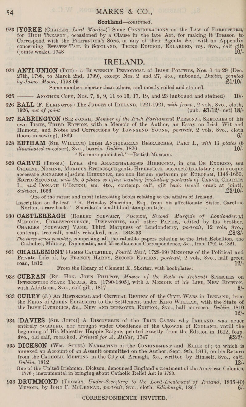 Scotland—continued. 923 [YORKE (Cuartezs, Lord Morden)| Some ConsipERATIONS on the Law of ForFEerruRE, for HiaH TREASON ; occasioned by a Clause in the late Act, for making it Treason to Correspond with the PRETENDER’S Sons, or any of their Agents, &amp;c., with an Appendix concerning Esrates-Tar in Scortanp, THrrp Eprrion, ENLARGED, roy. 8vo., calf gilt {joints weak), 1748 10/- IRELAND. 924 ANTI-UNION (Tae) : a Bi-weEKty Periopicay of Iris Poxrrics, Nos. 1 to 29 (Dec. 27th, 1798, to March 2nd, 1799), except Nos. 2 and 27, 4to., unbound, Dublin, printed by James Moore, 1798-99 £1/10/- Some numbers shorter than others, and mostly soiled and stained. 925 ANOTHER Cory, Nos. 7, 8, 9, 11 to 15, 17, 19, and 23 (unbound and stained) 10/- 926 BALL (F. Exrincron) The Jupces of IRELAND, 1221-1921, with front., 2 vols, 8vo., cloth, 1926, out of pront (pub. £1/12/- net) 18/- 927 BARRINGTON (Ste Jonau, Member of the Irish Parliament) Persona SKETCHES of his— own Times, THirp EpItion, with a Memoir of the Author, an Essay on Irish Wit and Humour, and Notes and Corrections by TOWNSEND YounG, portrait, 2 vols, 8vo., cloth  (loose in sewing), 1869 6/- 928 BETHAM (Sir Witt1AM) Irish ANTIQUARIAN RESEARCHES, Part I., with 11 plates (6 tlluminated in colour), 8vo., beards, Dublin, 1826 10/- ‘‘No more published.’’—British Museum. 929 CARVE (Tuoma) Lyra sive ANACEPHALOsIS HIBERNICA, in qua Dr Exorpro, seu OriIGINH, NoMINE, MoriBus RITIBUSQUE gentis HiBERNICA, succincté tractatur ; cui quoque accessare ANNALES ejusdem HIBERNI@, nec non Rerum gestarum per Europam, 1148-1650, Epitio SEcunDA, uxth the 5 plates so often wanting (including portraits of CARVE, CHARLES I., and Donacu O’BRIEN), sm. 4to., contemp. calf, gilt back {small crack at joint), Sulzbacz, 1666 £3/10/- One of the rarest and most interesting books relating to the affairs of Ireland. Inscription on fly-leaf. ‘‘ R. Brinsley Sheridan, Esq., from his affectionate oe Caroline Norton, a rare book.’’ Sheridan’s small blind stamp on title. 930 CASTLEREAGH (Ropert Srewart, Vescount, Second Marquis of Londonderry) MEmorrs, CORRESPONDENCE, DESPATCHES, and other Paprrs, edited by his brother, — CHARLES [STEWART] VANE, Third Marquess of Londonderry, portrait, 12 vols, 8vo., contemp. tree calf, neatly rebacked, m.e., 1848-53 £8/8/- The three series complete, comprising all the oe papers relating to the Irish Rebellion, the Catholics, Military, Diplomatic, and Miscellaneous Correspondence, &amp;c., from 1791 to 1821. 931 CHARLEMONT (James Cau.FieLp, Fourth Earl, 1728-99) Mumorrs of the Political and Private Life of, by Francis Harpy, Second EpiTion, portrait, 2 vols, 8vo., half green roan, 1812. 12/- From the library of Clement K. Shorter, with bookplates. : 932 CURRAN (Rr. Hon. Jonn Putnror, Master of the Rolls in Ireland) SpmEcuEs on INTERESTING STATE TRIALS, &amp;c. [1790-1805], with a Menmorr of his Lirz, New Eprrion, with Additions, 8vo., calf gilt, 1817 8/- 933 CURRY (J.) An Historica and CriticaL Review of the Crvin Wars in IRELAND, from the Rrerean of QUEEN ELIZABETH to the Settlement under King WiL.LiAm, with the State of the In1sH CatuHotics, &amp;c., NEW AND IMPROVED EpiTIon, 8vo., half morocco, Dubiin, 1810 ' 12/- 934 [DAVIES (Str Joun)] A Discoveries of the Trur Causk why IRELAND was neuer entirely SUBDUED, nor brought vnder Obedience of the CrowNnzE of ENGLAND, vuntill the beginning of His Maiesties Happie Raigne, printed exactly from the Edition in 1612, feap. 8vo., old calf, rebacked, Printed for A. Millar, 1747 £2/2/- 935 DICKSON (Wm. Sree.) Narrative of the ConFINEMENT and Ex1e of; to which is. annexed an Account of an Assault committed on the Author, Sept. 9th, 1811, on his Return from the CaTHoLIc MEETING in the City of Armagh, &amp;c., written by Himself, Svo., calf, Dublin, 1812 12/< One of the United Irishmen, Dickson, denounced England’s treatment of the American Colonies, 1776; instrumental in bringing about Catholic Relief Act in 1793. 936 DRUMMOND (Tuomas, Under-Secretary to the Lord-Lieutenant of Ireland, 1835- 40) Mermorr, by Joun F. McLennan, portrait, 8vo., cloth, Hdinburgh, 1867 6/-
