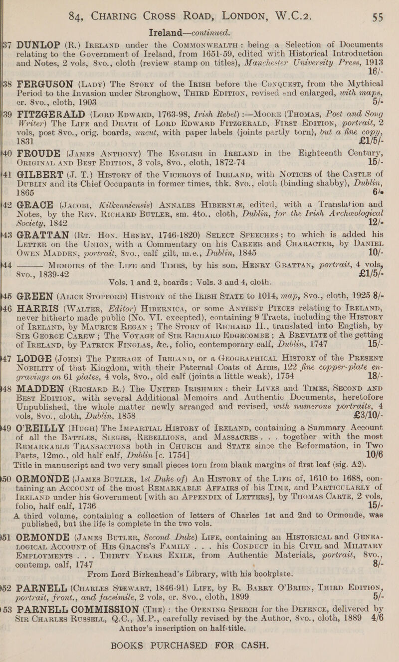 Treland—continued. 7 DUNLOP (R.) Irnenanp under the CommMoNWEALTH : being a Selection of Documents | relating to the Government of Ireland, from 1651-59, edited with Historical Introduction and Notes, 2 vols, Svo., cloth (review stamp on titles), Manchester University Press, 1913 16/- i388 FERGUSON (Lapy) The Story of the Irn1su before the Conquzst, from the Mythical Period to the Invasion under Stronghow, THrRD Eprtton, revised and enlarged, wath maps, er. 8vo., cloth, 1903 5/- 139 FITZGERALD (Lorp Epwarp, 1763-98, Irish Rebel) :—Moonet (THomas, Poet and Song Writer) The Lirz and Deaty of Lorp Epwarp FirzGERALp, Frrst Epition, portract, 2 vols, post 8vo., orig. boards, wncut, with paper labels (joints partly torn), but a fine copy, 1831 £1/5/- 1440 FROUDE (James Antuony) The Encuisu in IReLAND in the Eighteenth Century, ORIGINAL AND Best Eprrtron, 3 vols, 8vo., cloth, 1872-74 15/- 141 GILBERT (J. T.) History of the Vicrroys of IRELAND, with Noticss of the CastLe of Dusty and its Chief Occupants in former times, thk. 8vo., cloth (binding shabby), Dublin, 1865 6 /= 142 GRACE (Jacosi, Kilkenniensis) ANNALES HispERNI®, edited, with a Translation and Notes, by the Rev. RicHarp Butier, sm. 4to., cloth, Dublin, for the Irish Archeeologecal Society, 1842 12/« 43 GRATTAN (Rr. Hon. Henry, 1746-1820) SeLect SPEECHES; to which is added his Letter on the Union, with a Commentary on his CAREER and CHARACTER, by DANIEL Owen MADDEN, portrait, 8vo., calf gilt, m.e., Dubin, 1845 10/- Memorrs of the Lire and Times, by his son, HENRY GRATTAN, portrazt, 4 vols, Svo., 1839-42 £1/5/-  Vols. 1 and 2, boards; Vols. 3 and 4, cloth. 45 GREEN (Auticz Stoprorp) History of the Inisu State to 1014, map, 8vo., cloth, 1925 8/» 46 HARRIS (Watter, Hditor) Hrpernica, or some ANTIENT PixcES relating to IRELAND, never hitherto made public (No. VI. excepted), containing 9 Tracts, including the History of IRELAND, by Maurice REeGan ; The Srory of Ricwarp II., translated into English, by Str GrorcEe Carew; The Voyace of Sir RicHarD EpcEecompe; A BreviatTe of the getting of IRELAND, by Patrick Fineuas, &amp;e., folio, contemporary calf, Dublin, 1747 15/- 47 LODGE (Joun) The Presrace of IRELAND, or a GEOGRAPHICAL History of the PRESENT Nosixity of that Kingdom, with their Paternal Coats of Arms, 122 fine copper-plate en- gravings on 61 plates, 4 vols, 8vo., old calf (joints a little weak), 1754 18/- 48 MADDEN (Ricuarp R.) The Unrrep IrisuMen: their Lives and Trmss, SECOND AND Best Epiriox, with several Additional Memoirs and Authentic Documents, heretofore Unpublished, the whole matter newly arranged and revised, with numerous portraats, 4 vols, 8vo., cloth, Dublin, 1858 £3/10/- 49 O'REILLY (Hvueu) The Impartiat History of IRELAND, containing a Summary Account of all the Barrums, Sieces, REBELLIONS, and MassacrEs. . . together with the most REMARKABLE TRANSACTIONS both in CHurcH and STATE since the Reformation, in Two Parts, 12mo., old half calf, Dublin [c. 1754] 10/6 Title in manuscript and two very small pieces torn from blank margins of first leaf (sig. A2). 50 ORMONDE (Jamus Buruer, lst Duke of) An History of the Lire of, 1610 to 1688, con- taining an Account of the most REMARKABLE AFFAIRS of his Trmz, and PARTICULARLY of IRELAND under his Government [with an APPENDIX of LetrErs], by THomas CARTE, 2 vols, folio, half calf, 1736 15/- A third volume, containing a collection of letters of Charles 1st and 2nd to Ormonde, was published, but the life is complete in the two vols. 51 ORMONDE (Jamus Burizr, Second Duke) Lirz, containing an HistoRicAL and GENEA- LOGICAL Account of His Graces’s Famity ... his Conpuct in his Crvin and MILITARY EmPLOYMENTS ... Turrty YEARS Exits, from Authentic Materials, portract, 8vo., contemp. calf, 1747 ‘ From Lord Birkenhead’s Library, with his bookplate. 52 PARNELL (Cuarues Stewart, 1846-91) Lirz, by R. Barry O’Brien, Torrp Epittion, portrait, front., and facsimile, 2 vols, cr. 8vo., cloth, 1899 5/- 53 PARNELL COMMISSION (Tue) : the Opentne Srerecu for the DeFrENncn, delivered by Str CHariEs RUSSELL, Q.C., M.P., carefully revised by the Author, 8vo., cloth, 1889 4/6 Author’s inscription on half-title. 