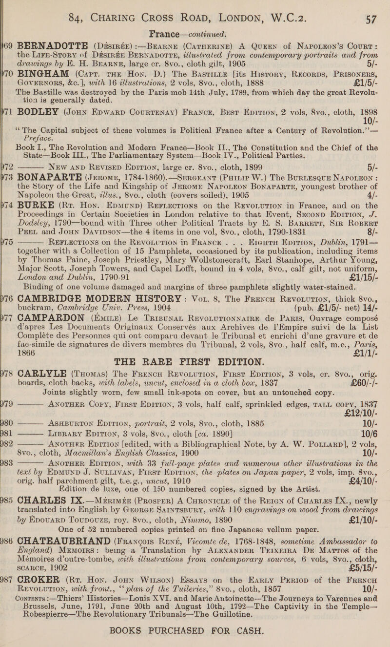 169 70 71  p72 973 986 987 84, CHARING CROSS ROAD, LONDON, W.C.z2. 57 France—contenued. BERNADOTTE (Desirte) :—BEARNE (CATHERINE) A QuEEN of NapoLEon’s Court: the Lirr-Story of D&amp;siREE BERNADOTTE, dlustrated from contemporary portraits and from drawings by E. H. BEarng, large cr. 8vo., cloth gilt, 1905 5/- BINGHAM (Capt. tHe Hon. D.) The Basrinie [its History, Recorps, PRISONERS, Governors, &amp;c.], with 16 dllustrations, 2 vols, 8vo., cloth, 1888 £1/5/- The Bastille was destroyed by the Paris mob 14th July, 1789, from which day the great Revolu- tion is generally dated. BODLEY (Joun Epwarp Courtenay) Franecr, Best Eprrron, 2 vols, 8vo., cloth, 1898 ‘‘The Capital subject of these volumes is Political France after a Century of Revolution.’’— Preface. Book I., The Revolution and Modern France—Book II., The Constitution and the Chief of the State—Book III., The Parliamentary System—Book IV., Political Parties. New AND ReEvisED Eprti0n, large cr. 8vo., cloth, 1899 5/- BONAPARTE (Jerome, 1784-1860).—Seraeant (Puinip W.) The BuRLEsQuE NAPOLEON : the Story of the Life and Kingship of Jerome Naponnon BONAPARTE, youngest brother of Napoleon the Great, z//us., 8vo., cloth (covers soiled), 1905 4/- BURKE (Rr. Hoy. Epmunp) REFLections on the REVOLUTION in France, and on the Proceedings in Certain Societies in London relative to that Event, Szeconp Epition, J. Dodsley, 1790—bound with Three other Political Tracts by E. 8S. Barrett, Srr RoBERT PEEL and Joun Davipson—the 4 items in one vol, 8vo., cloth, 1790-1831 8/- REFLECTIONS on the REVOLUTION in FRANCE... E1cHtrs Eprrion, Dublin, 1791— together with a Collection of 15 Pamphlets, occasioned by its publication, including items by Thomas Paine, Joseph Priestley, Mary Wollstonecraft, Earl Stanhope, Arthur Young, Major Scott, Joseph Towers, and Capel Lofft, bound in 4 vols, 8vo., calf gilt, not uniform, London and Dublin, 1790-91 £1/15/- Binding of one volume damaged and margins of three pamphlets slightly water-stained. CAMBRIDGE MODERN HISTORY: Vot. 8, The Frexcu Revouuttion, thick 8vo., buckram, Cambridge Univ. Press, 1904 (pub. £1/5/- net) 14/- CAMPARDON (Eminz) Le Trisunan RevoLuTionNarRE de Paris, Ouvrage composé dapres Les Documents Originaux Conservés aux Archives de Empire suivi de la List Compléte des Personnes qui ont comparu devant le Tribunal et enrichi d’une gravure et de fac-simile de signatures de divers membres du Tribunal, 2 vols, 8vo., half calf, m.e., Paris, 1866 £1/1/- THE RARE FIRST EDITION. CARLYLE (Tuomas) The Frencn Revouution, First Eprrion, 3 vols, cr. 8vo., orig. boards, cloth backs, with labels, wncut, enclosed in a cloth box, 1837 £60/-/- Joints slightly worn, few small ink-spots on cover, but an untouched copy. ——— ANOTHER Copy, Frrst Epirion, 3 vols, half calf, sprinkled edges, TALL copy, 1837    £12/10/- —— Asnpurton Epirion, portrait, 2 vols, 8vo., cloth, 1885 10/- —— Liprary Epirion, 3 vols, 8vo., cloth [ca. 1890] 10/6 — ANoTHER Eprrion (edited, with a Bibliographical Note, by A. W. PoLiarp], 2 vols, 8vo., cloth, Macmillan’s English Classics, 1900 10/-  ANOTHER EDITION, with 33 full-page plates and numerous other illustrations in the text by KpmMunD J. SULLIVAN, Frrst Epition, the plates on Japan paper, 2 vols, imp. 8vo., orig. half parchment gilt, t.e.g., wncut, 1910 £4/10/- Edition de luxe, one of 150 numbered copies, signed by the Artist. CHARLES IX.—Merimée (Prosper) A Curonicie of the Reren of Coaries [X., newly translated into English by GrorGE SarntsBury, with 110 engravings on wood from drawings by EpouarD Toupovuzs, roy. 8vo., cloth, Nimmo, 1890 £1/10/- One of 52 numbered copies printed on fine Japanese vellum paper. CHATEAUBRIAND (Francois Rent, Vicomte de, 1768-1848, sometime Ambassador to England) Memoirs: being a Translation by ALEXANDER TrrxErRA Dr Marros of the Mémoires d’outre-tombe, with illustrations from contemporary sources, 6 vols, 8vo., cloth, SCARCE, 1902 £5/15/- CROKER (Rr. Hon. Jonn Witson) Essays on the Earty Prriop of the FRENcH REVOLUTION, with front., ‘‘ plan of the Tuileries,” 8vo., cloth, 1857 10/- Contents :—Thiers’ Histories—Louis X VI. and Marie Autoinette--The Journeys to Varennes and Brussels, June, 1791, June 20th and August 10th, 1792—The Captivity in the Temple— Robespierre—The Revolutionary Tribunals—The Guillotine.