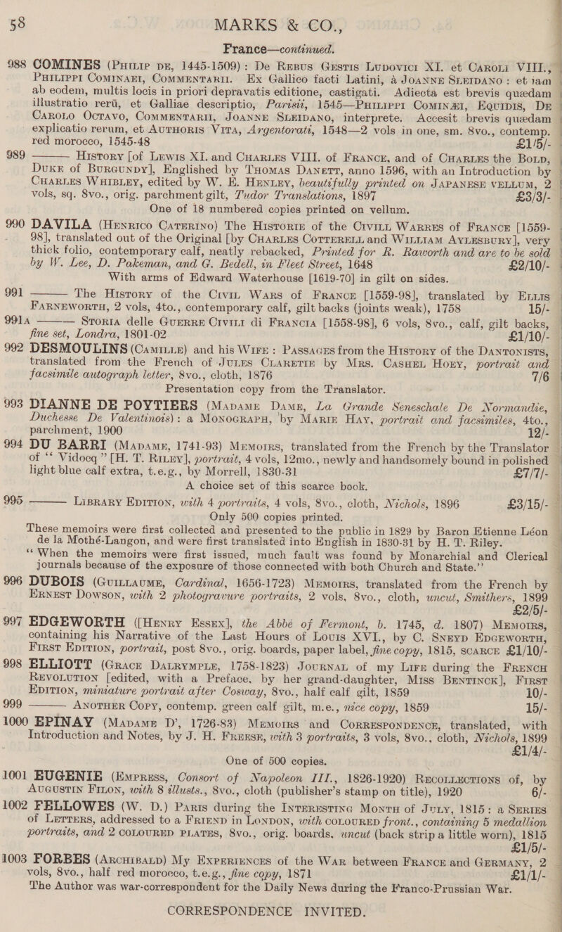 France—continued. PHILIPPI ComInaEI, CoMMENTARII. Ex Gallico facti Latini, a Joanna SLEIDANO: et iam ab eodem, multis locis in priori depravatis editione, castigati. Adiecta est brevis queedam illustratio reri, et Galliae descriptio, Parisi, 1545—Puinipert Comina, Equipis, DE Caroto Ocravo, CoMMENTARII, JOANNE SLEIDANO, interprete. Accesit brevis quedam 989  History [of Lewis XI. and Cuarues VIII. of France, and of CHaruzs the BoLp, Dvuxe of Bureunpy], Englished by Tuomas Danert, anno 1596, with an Introduction by CHARLES WHIBLEY, edited by W. E. Hmuniey, beautifully printed on JAPANESE VELLUM, 2 One of 18 numbered copies printed on vellum. 990 DAVILA (Henrico Carmrino) The Historie of the Crvitt WARRES of FRANCE [1559- : 98], translated out of the Original [by CHARLES CoTTERELL and WILLIAM AYLESBURY], very thick folio, contemporary calf, neatly rebacked, Printed for R. Raworth and are to be sold by W. Lee, D. Pakeman, and G. Bedell, in Fleet Street, 1648 £2/10/- With arms of Edward Waterhouse [1619-70] in gilt on sides. The History of the Crviz Wars of France [1559-98], translated by ELuis FaRNEWORTH, 2 vols, 4to., contemporary calf, gilt backs (joints weak), 1758 15/- 991A — Sroria delle Guerre Crvini di Franora [1558-98], 6 vols, 8vo., calf, gilt backs,  991  992 DESMOULINS (Camiue) and his Wire: Passacus from the History of the DANTONISTS, facsimile autograph letter, &amp;vo., cloth, 1876 7/6 Presentation copy from the Translator. 993 DIANNE DE POYTIERS (Mapame Damsg, La Grande Seneschale De Normandie, Duchesse De Valentinois): a Monocrapn, by Marre Hay, portrait and facsimiles, 4to., light blue calf extra, t.e.g., by Morrell, 1830-31 £7/7/- A choice set of this scarce book.  995 Only 500 copies printed. These memoirs were first collected and presented to the public in 1829 by Baron Etienne Léon de la Mothé-Langon, and were first translated into English in 1830-31 by H. T. Riley. journals because of the exposure of those connected with both Church and State.’’ Ernest Dowson, with 2 photogravure portraits, 2 vols, 8vo., cloth, wneut, ae = 3/5). | 2/5/- 997 EDGEWORTH ([Henry Essex], the Abbé of Fermont, b. 1745, d. 1807) MeEmotrrs, containing his Narrative of the Last Hours of Lovis XVI., by C. Snsyp EpcEworta, 998 ELLIOTT (Grace Datrympie, 1758-1823) JournaL of my Lire during the FRENcH REVOLUTION [edited, with a Preface, by her grand-daughter, Miss Bentinck], First EDITION, miniature portrait after Cosway, 8vo., half calf gilt, 1859 10/- 999 ANOTHER Copy, contemp. green calf gilt, m.e., nzce copy, 1859 15/- 1000 EPINAY (Mapame D’, 1726-83) Memorrs and CorRESPONDENCE, translated, with Introduction and Notes, by J. H. Frunsn, with 3 portraits, 3 vols, 8vo., cloth, Nichols, 1899 £1/4/- One of 500 copies. . 1001 BUGENIE (Emerzss, Consort of Napoleon IIT., 1826-1920) RwconLEctions of, by AveustIn FInon, with 8 illusts., 8vo., cloth (publisher’s stamp on title), 1920 6/- 1002 FELLOWES (W. D.) Paris during the Interesting Montu of Juty, 1815: a SERIES of Lerrers, addressed to a FrrEND in Lonpon, with COLOURED front., containing 5 medallion portracts, and 2 COLOURED PLATES, 8vo., orig. boards, wnceut (back strip a little worn), 1815  £1/5/- 1003 FORBES (Arcuinanp) My Expsriunces of the War between FRANcE and GERMANY, 2 vols, 8vo., half red morocco, t.e.g., fine copy, 1871 £1/1/- The Author was war-correspondent for the Daily News during the Franco-Prussian War. ef ed ae
