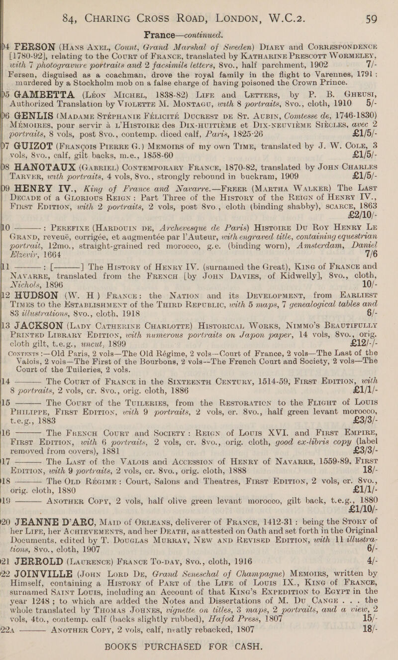 | France—continwed. D4 FERSON (Hans Axen, Oount, Grand Marshal of Sweden) Diary and CoRRSSPONDENCE | {1780-92], relating to the Courr of Franck, translated by KATHARINE Prescott WORMELEY, with 7 photogravure portraits and 2 facsimile letters, 8vo., half parchment, 1902 7/- Fersen, disguised as a coachman, drove the royal family in the flight to Varennes, 1791 ; murdered by a Stockholm mob on a false charge of having poisoned the Crown Prince. D5 GAMBETTA (Lton Micuex, 1838-82) Lirze and Urrrers, by P. B. GHEUSI, Authorized Translation by VioLerre M. Montacu, weth 8 portrazts, 8vo., cloth, 1910 — 5/- D6 GENLIS (Mapame StepHantie Fenicrrt Ducrest DE St. AUBIN, Comtesse de, 1746-1830) MemMotrres, pour servir 4 L’Historre des Dix-HUITIEME et Dix-NEUVIEME STECLES, avec 2 portraits, 8 vols, post 8vo., contemp. diced calf, Parts, 1825-26 £1/5/- 07 GUIZOT (Francois Prrrre G.) Memorrs of my own Tig, translated by J. W. CoLn, 3 vols, 8vo., calf, gilt backs, m.e., 1858-60 £1/5/- 8 HANOTAUX (Gasriet) ConTEMPORARY FRANCE, 1870-82, translated by JoHN CHARLES TARVER, wrth portraits, 4 vols, 8vo., strongly rebound in buckram, 1909 £1/5/- D9 HENRY IV., King of France and Navarre.—FRrer (MARTHA WALKER) The Last Decape of a Guorious Reign: Part Three of the History of the Reten of Henry IV., Frrst Epition, with 2 portraits, 2 vols, post 8vo., cloth (binding shabby), mee ie : PEREFIXE (HARDOUIN DE, Archevesque de Paris) Histoire Du Roy Henry Le GRAND, reveué, corrigée, et augmentée par l Auteur, wth engraved title, containing equestrian portrait, 12mo., straight-grained red morocco, g.e. (binding worn), Amsterdam, Daniel Elzevir, 1664 7/6 ef |] The History of Henry IV. (surnamed the Great), Kine of FRANCE and NAVARRE, translated from the Frencu [by Joun Davies, of Kidwelly], 8vo., cloth, Nichols, 1896 _ 10/- 2 HUDSON (W. H) France: the Nation and its Devetopmment, from HARLIEST Timus to the EstaBLISHMENT of the THIRD REPUBLIC, with 5 maps, 7 genealogical tables and 83 alustrations, Svo., cloth, 1918 §/- 13 JACKSON (Lapy CarHerine CuHaRLoTTe) Historica, Works, NimMmo’s BEAUTIFULLY PRINTED LIBRARY EDITION, with numerous portraits on Japon paper, 14 vols, 8vo., orig.  0    1 cioth gilt, t.e.g., wneut, 1899 £12/-/- Contents :—Old Paris, 2 vols—The Old Régime, 2 vols--Court of France, 2 vols—The Last of the Valois, 2 vols—The First of the Bourbons, 2 vols--The French Court and Society, 2 vols—The Court of the Tuileries, 2 vols. The Court of France in the SixreentH Century, 1514-59; Frrst Eprrion, with 8 portraits, 2 vols, cr. 8vo., orig. cloth, 1886 £1/1/- The Court of the Turtertes, from the RESTORATION to the Fricut of Lovis PHILIPPE, Frrst Epition, with 9 portraits, 2 vols, er. 8vo., half green levant morocco, t.e.g., 1883 £3/3/- 14  15      16 The Frexncu Court and Society: Retan of Louis XVI. and Frrst EMPIRE, Frrst Eprrron, with 6 portraits, 2 vols, cr. 8vo., orig. cloth, good ex-libris copy (label removed from covers), 1881 £3/3/- 12 The Last of the Vators and AccEession of HENRY of NAvARRE, 1559-89, First EDITION, with 9 portrarts, 2 vols, cr. 8vo., orig. cloth, 1888 18/- 18 The Otp ReeimE: Court, Salons and Theatres, Frrst Epirion, 2 vols, cr. 8vo., orig. cloth, 1880 £1/1/- 18 ANOTHER Copy, 2 vols, half olive green levant morocco, gilt back, rae Eagiaik 20 JEANNE D’ARC, Mar of OrRwEans, deliverer of FRANCE, 1412-31: being the Story of ~ her Lirp, her ACHIEVEMENTS, and her Dratu, as attested on Oath and set forth in the Original Documents, edited by T. Dovetas Murray, New Aanp Revisep Eprrion, with 11 dlustra- tions, 8vo., cloth, 1907 6/-. 21 JERROLD (Lavrence) FRancE To-pay, 8vo., cloth, 1916 4/- 22 JOINVILLE (Joun Lorp Dz, Grand Seneschal of Champagne) Mremorrs, written by Himself, containing a History of Parr of the Lire of Lovis IX., Kine of FRANCE, surnamed Sarnt Lourss, including an Account of that Kine’s Exprpition to Eeyrt in the year 1248; to which are added the Notes and Dissertations of M. Du Cancr.. . the whole translated by THomas JouNES, wgnette on titles, 3 maps, 2 portrarts, and a view, 2 vols, 4to., contemp. calf (backs slightly rubbed), Hafod Press, 1807 15/- 22 ANOTHER Copy, 2 vols, calf, neatly rebacked, 1807 18/- 