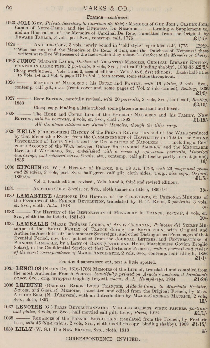 France—coniinued. : 1023 JOLI (Guy, Private Secretary to Cardinal de Retz) : Mumorrs of Guy Jour; CLaupE a Canon of Notre-Dame; and the DurcHess De Nemours. . .,forming a Supplement to, and an Illustration of the Memoirs of Cardinal De Retz, translated from the Original, by: Epwarp Taytor, 3 vols, post 8vo., contemp. calf, 1775 £1/15/- 1024 ANOTHER Copy, 3 vols, newly bound in ‘‘old style” sprinkled calf, 1775 £2/2/~ ‘*Who has not read the Memoirs of De Retz, of Joli, and the Dutchess of Nemours! these writers were Eye Witnesses of the facts which they relate.’’— Preface to the Memoirs of Choisy. 1025 JUNOT (Mapame Lavrs, Duchess of ABRANTES) Memoirs, ORIGINAL LIBRARY EDITION, PRINTED IN LARGE TYPE, 2 portraits, 8 vols, 8vo., half calf (binding shabby), 1833-35 £2/5/-. Cheap working set. Vols. 1 and 2, second editions: Vols. 3 to 8, first editions. Lacks half-titles. to Vols. 1-4 and Vol. 6, page 177 in Vol. 1 torn across, some stains throughout. i  1026  Memorrs of Napoueon: his Court and Famity, with 16 plates, 2 vols, 8v0., contemp. calf gilt, m.e. (front cover and some pages of Vol. 2 ink-stained), Bentley, 1836.  £1/5/- 1027 Best Eprrron, carefully revised, with 20 portraits, 3 vols, 8vo., half calf, Bentley, 1883 £2/10/- Cheap copy, binding a little rubbed, some plates stained and text foxed. | 1028 The Home and Court Lire of the Emprror NApoueon and his Famity, New’  Epition, with 24 portraits, 4 vols, cr. 8vo., cloth, 1893 £1/15/- All the above editions are Junot’s Memoirs, though the titles vary. | 1029 KELLY (Curistorurr) History of the Frexcu Revo.ution and of the Wars produced | by that Memorable Event, from the CommMENCEMENT of Hostinitres in 1792 to the SECOND Restoration of Louts XVIII. and the Deportation of NAPOLEON. . . including a Com- | PLETE ACCOUNT of the War between Great BRITAIN and AMERICA, and the MEMORABLE BatTLe of WaTERLOO, &amp;c., embellished with a series of equestrian portraits, historical engravings, and coloured maps, 2 vols, 4to., contemp. calf gilt (backs partly torn at soe 1835 16/-: 1030 KITCHIN (G. W.) A History of FRANCE, B.c. 58 A.D. 1798, with 26 maps and plans. and 28 tables, 3 vols, post 8vo., half green calf gilt, cloth sides, t.e.g., nice copy, Oxford, 1899-94 £1/5/- Vol. 1, fourth edition, revised . Vols. 2 and 3, third and revised editions. 1031 ANOTHER Copy, 3 vols, cr. 8vo., cloth (name on titles), 1899-94 15/-. 1032 LAMARTINE (Atrnonsz De) History of the Grronpists, or Pursonai Memorrs of the Parriots of the FRencH REVOLUTION, translated by H. T. RybE, 3 portraits, 3 vols,”   cr. 8vo., cloth, Bohn, 1848 5/- 1033 The History of the Restoration of MoNARGCHY in FRANCE, portrait, 4 vols, cr. 8vo., cloth (backs faded), 1851-53 10/-. 1034 LAMBALLE (Martz Tutrise Loviss, of Savoy Carignan, Princesse de) SECRET ME- | mMoIRS of the Royan Famity of France during the RevoLuTiIon, with Original and | Authentic Anecdotes of Contemporary Sovereigns, and other Distinguished Personages of that | Eventful Period, now first published from the JouRNAL, LEerrers, and CONVERSATIONS of © Princess LAMBALLE, by a Lapy of RANK [CATHERINE Hyper, Marchioness Govion Broglio — Solari], in the Confidential Service of that Unfortunate Princess, weth a portrait and cipher of the secret correspondence of MARIE ANTOINETTE, 2 vols, 8vo., contemp. half calf gilt, 1826 £1/1/- Front end-papers torn out, text a little spotted. j 1035 LENCLOS (Nriyon Dz, 1616-1706) Memorrs of the Lirx of, translated and compiled from | the most Authentic French Sources, beautifully printed on Arnold’s unbleached handmade paper, 8vo., orig. wrappers (slightly frayed), wnewt, A. L. Humphreys, 1904 £1/2/6 | 1036 LEJEUNE (Generat Baron Lovurs Francors, Adde-de-Camp to Marshals Berthier, © Davout, and Oudinet) Memorrs, translated and edited from the Original French, by Mrs. | ARTHUR Bett (N. D’Anvers), with an Introduction by Masor-GENERAL Maoricr, 2 vols, 8vo., cloth, 1897 } 10/- | 1037 LENOTRE (G.) Paris RevoLutTIoNNAIRE—VIEILLES MAISONS, VIEUX PAPIERS, portraits and plates, 4 vols, cr. 8vo., half mottled calf gilt, t.e.g., Paris, 1912 £1/1/- Romances of the Frencn REvoLution, translated from the French, by Frederic Lees, with 45 dllustrations, 2 vols, 8vo., cloth (ex-libris copy, binding shabby), 1908 £1/15/- 1039 LILLY (W. 8.) The New Francx, 8vo., cloth, 1913 4. 1038 