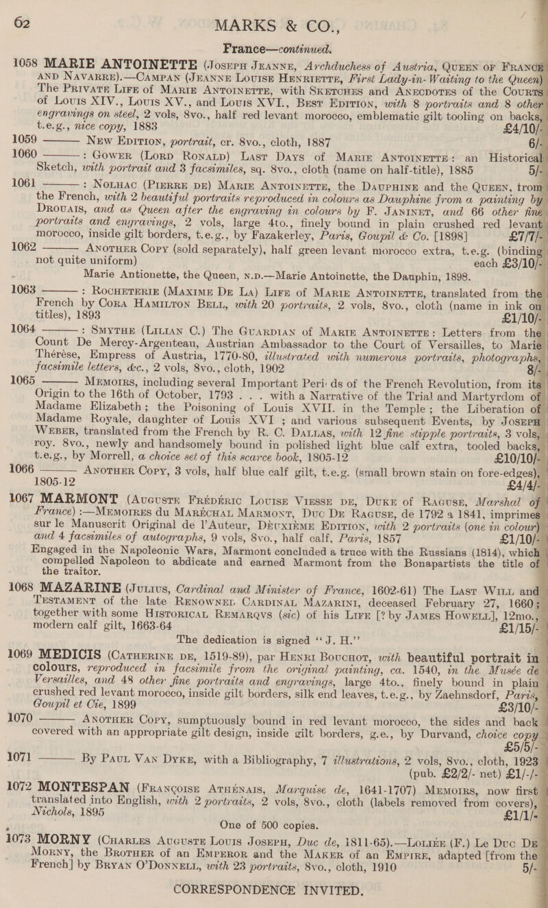 France—continued. 1058 MARIE ANTOINETTE (Josren Juannz, Archduchess of Austria, QUEEN OF FRANCE! AND NAVARRE).—CAMPAN (JEANNE Louise Henrietta, Firsi Lady-in- Warteng to the Queen); The Private Lirs of MArtE AnTornerre, with SkeronEs and AnEcpotrss of the Cour S. of Louis XIV., Louis XV., and Lovis XVI., Best EDITION, with 8 portraits and 8 other: engravings on steel, 2 vols, 8vo., half red levant morocco, emblematic gilt tooling on backs, »        t.e.g., nace copy, 1883 £4/10/- 1059 New Epitioyn, portrait, cr. 8vo., cloth, 1887 6/-. 1060 : Gower (Lorp Ronatp) Lasr Days of Marir ANTOINETTE: an Historical f Sketch, with portrait and 3 facsimiles, sq. Svo., cloth (name on half-title), 1885 5/-) 1061  : Notwac (PIERRE DE) Marie ANTOINETTE, the DaupHiner and the QUEEN, trom the French, with 2 beautiful portraits reproduced in colours as Dauphine from a painting by Drovals, and as Queen after the engraving tn colours by F. Janinet, and 66 other final portraits and enyravings, 2 vols, large 4to., finely bound in plain crushed red levant_ morocco, inside gilt borders, t.e.g., by Fazakerley, Paris, Goupil &amp; Oo. [1898] £7/T/- 1062 ANOTHER Copy (sold separately), half green levant morocco extra, t.e.g. (binding | . not quite uniform) . each £3/10/ 1 Marie Antionette, the Queen, n.p.—Marie Antoinette, the Dauphin, 1898. : : RocHETERIE (Maxime De La) Lire of Maris ANnTorNetts, translated from the. French by Cora Hamitton BELL, with 20 portraits, 2 vols, 8vo., cloth (name in ink on titles), 1893 £1/10/- : Smytue (Lirian C.) The Guarpian of Marie Antornerre: Letters from the Count De Mercy-Argenteau, Austrian Ambassador to the Court of Versailles, to Marie Thérése, Empress of Austria, 1770-80, dlustrated with numerous portraits, photographs, facsimile letters, &amp;c., 2 vols, 8vo., cloth, 1902 8/- Mermorrs, including several Important Peri: ds of the French Revolution, from its Origin to the 16th of October, 1793 . . . with a Narrative of the Trial and Martyrdom of - Madame Elizabeth; the Poisoning of Louis XVII. in the Temple; the Liberation of © Madame Royale, daughter of Louis XVI. ; and various subsequent Events, by JosEPH Weer, translated from the French by R. C. Datnas, with 12 Sine stupple portrarts, 3 vols, roy. 8vo., newly and handsomely bound in polished light blue calf extra, tooled backs, i              1063  1064  1065   t.e.g., by Morrell, a chotce set of this scarce book, 1805-12 £10/10/- ' 1066 ANOTHER Copy, 3 vols, half blue calf gilt, t.e.g. (small brown stain on fore-edges), | 1805-12 a 1067 MARMONT (Aveustn Fripiric Lovise Viesse pr, Duke of Racuse, Marshal of France) :—Mrmorres du MarncHat Marmont, Duc Dr RagusE, de 1792 a 1841, imprimes — sur le Manuscrit Original de Auteur, Diuxtkme Eprrion, with 2 portrazis (one in colour) — and 4 facsimiles of autographs, 9 vols, 8vo., half calf, Paris, 1857 £1/10/-) Engaged in the Napoleonic Wars, Marmont concluded a truce with the Russians (1814), which | compelled Napoleon to abdicate and earned Marmont from the Bonapartists the title of © the traitor. a 1068 MAZARINE (Jutivus, Cardinal and Minister of France, 1602-61) The Last Wii and — Tustament of the late REenownED CarpinaL MAZzARINI, deceased February 27, 1660; _ together with some HisToricAL REMARQYS (sic) of his Lire [? by JamMES HowELx], 12mo., — modern calf gilt, 1663-64 £1/15/- ~ The dedication is signed ‘‘ J. H.’’ 1069 MEDICIS (Caruerimu px, 1519-89), par Heng Boucnort, with beautiful portrait in © colours, reproduced in facsimile from the original painting, ca. 1540, in the Musée ie Versailles, and 48 other fine portraits and engravings, large 4to., finely bound in plain crushed red levant morocco, inside gilt borders, silk end leaves, t.e. g., by Zaehnsdorf, Parzs, | Goupil et Cte, 1899 £3/10/- ANOTHER Copy, sumptuously bound in red levant morocco, the sides and back | covered with an appropriate gilt design, inside gilt borders, g.e., by Durvand, reales yA y By Pauu Van Dyxg, with a Bibliography, 7 illustrations, 2 vols, 8vo., cloth, 1923 | | (pub. £2/2/- net) £1/-/- — 1072 MONTESPAN (Francoise Atuinais, Marquise de, 1641-1707) Memoirs, now first translated into English, with 2 portradts, 2 vols, 8vo., cloth (labels removed from covers), — Nichols, 1895 £1/1/- — ; One of 500 copies. 1073 MORNY (Cuaries Avcusre Louis Joseru, Duc de, 1811-65).—LoiiEe (F.) Le Duc Da Morny, the Broruer of an EMpErRor and the Maker of an Empire, adapted [from the French] by Bryan O’DonNELL, with 23 portraits, 8vo., cloth, 1910 5/- CORRESPONDENCE INVITED. } i  1070      1071 