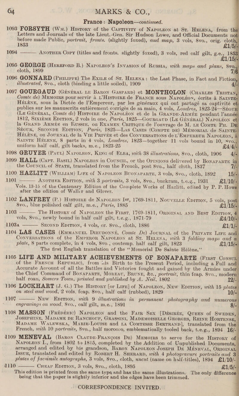 France: Napoleon—continued. 1093 PORSYTH (Wm.) History of the Capriviry of Naroneon at St. Hunena, from the Letters and Journals of the late Lieut.-Gen. Sir Hudson Lowe, and Official Documents not before made Public, portrait, fronts. (slightly foxed), and map, 3 vols, 8vo., orig. cloth,    1853 LI /5/- ; 1094 ANOTHER Copy (titles and fronts. slightly foxed), 3 vols, red calf gilt, g.e., 1853, £1/15/- 1095 GEORGE (Hererorp B.) Narozzon’s Invasion of Russia, with maps and plans, 8vo.,: cloth, 1899 7/6 1096 GONNARD (Puitippx) The Exiue of St. Hermna: the Last Phase, in Fact and Fiction, elustrated, 8vo., cloth (binding a little soiled), 1909 4. 1097 GOURGAUD (Ginnrat Le Baron Gasparp) ete MONTHOLON (CuHarues TRISTAN, Comte de) Memorrs pour servir 4 L’HistorrE de FRANCE sous NapoLnon, écrits 4 SAINTE- HELENE, sous la Dictée de ’Empereur, par les généraux qui ont partagé sa captivité et publies sur les manuscrits entiérement corrigés de sa main, 4 vols, Londres, 1823-24—Shour (Lu GENERAL, Comte de) Historre de NapPoLron et de la GRANDE-ARMEE pendant l’année: 1812, SixrzmE Eprrion, 2 vols in one, Parts, 1825—Gourcaup (LE GiNbRAL) NAPOLEON et ja GRAND ARMEe en Russe, ou EXAMEN CriTIQuzE de louvrage de M. te Comre Pu. Dp SEeur, SeconpE Epition, Paris, 1825—Las Cases (Compre DE) Mémortan de SAIntE-. HELENA, ou JOURNAL de la Viz PRIVEE et des ConVERSATIONS de L’ EMPEREUR NAPOLEON, &amp; SAINTH HELENE, 8 parts in 4 vols, Londres, 1823—together 11 vols bound in 10, ¥vo., uniform half calf, gilt backs, m.e., 1823-25 “_ 1098 GRUYER (Pav) Navonnon, Kine of Epa, with 38 illustrations, 8vo., cloth, 1906 4/- 1099 HALL (Carr. Bastt) Napoueon in Counctit, or the Oprntons delivered by BonapARTE in the Councrn of Stats, translated from the French, post 8vo., half cloth, 1837 7/- 1100 HAZLITT (Wi114M) Lire of Naro.zon Buonaparrts, 3 vols, 8vo., cloth, 1892 15/- 1101 ANOTHER EpItvIon, with 3 portraits, 3 vols, 8vo., buckram, t.e.g., 1931 £1/10/- Vols. 13-15 of the Centenary Edition of the Complete Works of Hazlitt, edited by P. P. Howe       after the edition of Wallcr and Glover. 1 1102 LANFREY (P.) Hisrorre de Napoueon Ier, 1769-1811, Nouvenin Eprrion, 5 vols, post 8vo., blue polished calf gilt, m.e., Paris, 1885 £1/15/- 1103 The History of NApoLeon the First, 1769-1811, OrntemnaL AND Best Epition, 4 vols, 8vo., newly bound in half calf gilt, t.e.g., 1871-79 £4/10/- | 11034 Second Eprrion, 4 vols, cr. 8vo., cloth, 1886 £1/1/- 1104 LAS CASES (Emmanven Diruponnt, Comte De) Journau of the Private Lire and CONVERSATIONS of the EmMperorR Napo.ron at St. HeLena, with 3 folding maps and a plate, 8 parts complete, in 4 vols, 8vo., contemp. half calf gilt, 1823 £1/15/- The first English translation of the ‘‘Memorial De Sainte Héléne.”’ 4 % 1105 LIFE AND MILITARY ACHIEVEMENTS OF BONAPARTE (First ConsvL | of the FrRencH Repusuic), from his Birth to the Present Period, including a Full and- Accurate Account of all the Battles and Victories fought and gained by the Armies under the Chief Command of Bonaparte, MoreEat, Brung, &amp;c., portrait, thin feap. Svo., modern -  half roan, Somers Town, printed and published by A. Neil, 1802 12/-. 1106 LOCKHART (J. G.) The History for Lirr] of Napotzon, New Eprrion, with 15 plates on steel and wood, 2 vols, fcap. 8vo., half calf (rubbed), 1829 10/- 1107 New Epirion, with 9 illustrations in permanent photography and numerous | engravings on wood, 8vo., calf gilt, m.e., 1891 | 8/- 1108 MASSON (Fripiric) Napotson and the Farr Sux [Disrrin, Queen of SwepEn, | JOSEPHINE, MADAME DE RANCHOUP, GRASSINI, MADEMOISELLE GEORGES, REINE HORTENSE, - MapamMp Watewska, Marte-Lourse and La Comrrssk Berrranp], translated from the French, with 10 portraats, 8vo., half morocco, emblematically tooled back, t.e.g., 1894 16/-— 1109 MENEVAL (Baron CravpE-FrRAancors Dr) Mermorrs to serve for the Hisrory of Naponeon I., from 1802 to 1815, completed by the Addition of Unpublished Documents, arranged and edited by his grandson, Baron Napotuon JosepH D&amp; MENEVAL, ORIGINAL — Issuk, translated and edited by Ronert H. Saerarp, with 4 photogravure portraits and 3 plates of facsimile autographs, 3 vols, 8vo., cloth, wncut (name on haltf-titles), 1894 £1/10/- a110 Crear Epition, 3 vols, 8vo., cloth, 1895 £1/5/- This edition is printed from the same type and has the same illustrations. The only difference being that the paper is slightly inferior and the edges have been trimmed. }    