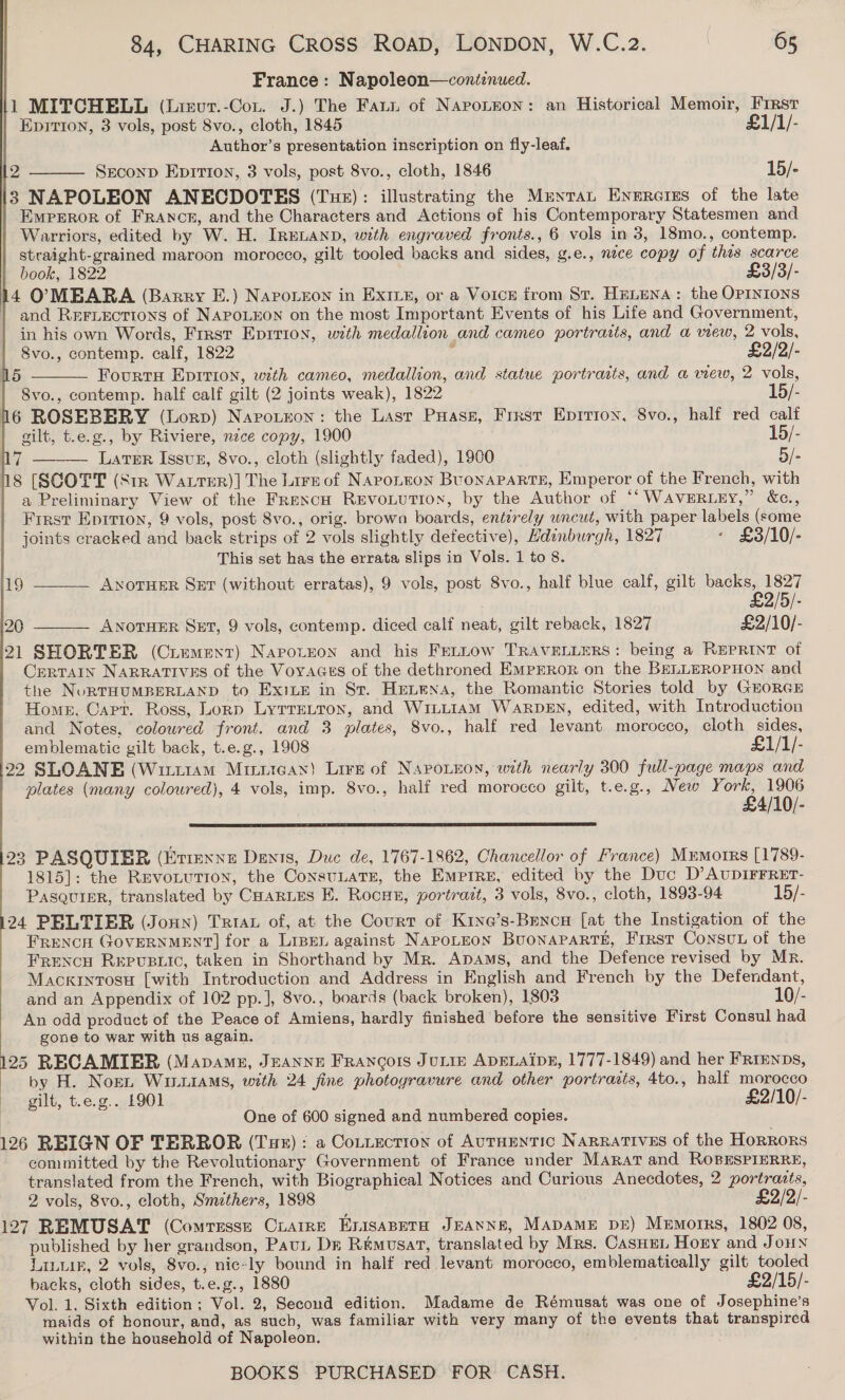    | France: Napoleon—coniznued. li MITCHELL (Lirur.-Con. J.) The Fatt of Napotnon: an Historical Memoir, Frrst  Epirion, 3 vols, post 8vo., cloth, 1845 £1/1/- Author’s presentation inscription on fly-leaf. 12 Seconp Eprrton, 3 vols, post 8vo., cloth, 1846 15/- 13 NAPOLEON ANECDOTES (Tue): illustrating the Muntat Enercies of the late Emperor of FRANoE, and the Characters and Actions of his Contemporary Statesmen and Warriors, edited by W. H. IRELAND, with engraved fronts., 6 vols in 3, 18mo., contemp. straight-grained maroon morocco, gilt tooled backs and sides, g.e., nece copy of this scarce | book, 1822 £3/3/- 14 OMBARA (Barry E.) NapoLeon in ExiLe, or a Voice from St. HELENA: the OPINIONS and REeFLEections of NAPOLEON on the most Important Events of his Life and Government, in his own Words, First Epirron, with medallion and cameo portraits, and a wew, 2 vols, 8vo., contemp. calf, 1822 v £2/2/-   5 FourtsH Eprrion, with cameo, medallion, and statue portraits, and a wew, 2 vols, Svo., contemp. half calf gilt (2 joints weak), 1822 15/- 16 ROSEBBERY (Lorp) Naroteon: the Last Puass, Frrst Eprrion, 8vo., half red calf gilt, t.e.g., by Riviere, nice copy, 1900 15/- # Latmr Issun, 8vo., cloth (slightly faded), 1900 5/- 18 [SCOTT (SiR WattTER)] The Lire of Narotron BuoNnAPARTE, Emperor of the French, with a Preliminary View of the Frencn REvontution, by the Author of “‘WaAvERLEY,” &amp;c., Frrst Eprrion, 9 vols, post 8vo., orig. brown boards, entirely wncut, with paper labels (some joints cracked and back strips of 2 vols slightly defective), Hdinburgh, 1827 - £3/10/- This set has the errata slips in Vols. 1 to 8.  19 ANOTHER Set (without erratas), 9 vols, post 8vo., half blue calf, gilt backs, 1827 £2/5/- 20 ANOTHER SET, 9 vols, contemp. diced calf neat, gilt reback, 1827 £2/10/- 21 SHORTER (Crement) Napotron and his Fettow TRAVELLERS: being a REPRINT of Certain Narratives of the Voyaces of the dethroned EMprror on the BELLEROPHON and the NoRTHUMBERLAND to Exits in Sr. Henena, the Romantic Stories told by GroRGE Homn, Cart. Ross, Lorp Lyrretton, and WiLLiamM WARDEN, edited, with Introduction and Notes, coloured front. and 3 plates, 8vo., half red levant morocco, cloth sides, emblematic gilt back, t.e.g., 1908 £1/1/- 22 SLOANE (Witiiam Minitean) Lire of Napoieoy, with nearly 300 full-page maps and plates (many coloured), 4 vols, imp. 8vo., half red morocco gilt, t.e.g., New sa rate 4/10/-   23 PASQUIEBR (Etienne Dents, Duc de, 1767-1862, Chancellor of France) Memorrs [1789- 1815]: the Revotution, the ConsuLATE, the Empire, edited by the Duc D’AUDIFFRET- PasauiEr, translated by CuaRLEs E. Rocan, portrait, 3 vols, 8vo., cloth, 1893-94 15/- 24 PELTIER (Jonn) Triax of, at the Court of K1ne’s-Brenou [at the Instigation of the FrencH GOVERNMENT] for a Lipen against NAPOLEON BuoNAPARTE, First Consut of the Frencu Repvusric, taken in Shorthand by Mr. Apams, and the Defence revised by Mr. Mackintosu [with Introduction and Address in English and French by the Defendant, and an Appendix of 102 pp.], 8vo., boards (back broken), 1803 10/- An odd product of the Peace of Amiens, hardly finished before the sensitive First Consul had gone to war with us again. 25 RECAMIER (Mapamz, JEANNE Francois JULIE ADELAIDE, 1777-1849) and her FRrEnps, by H. Norn WinLiaMs, with 24 fine photoyravure and other portrasts, 4to., half morocco gilt, te.g.. 1901 . £2/10/- | One of 600 signed and numbered copies. 126 REIGN OF TERROR (Tue): a Cotiection of AUTHENTIC NARRATIVES of the HORRORS committed by the Revolutionary Government of France under Marat and RoBEsPIERRE, translated from the French, with Biographical Notices and Curious Anecdotes, 2 portraits, 2 vols, 8vo., cloth, Smithers, 1898 £2/2/- 127 REMUSAT (Comresse Cuarre EnisaBerah JEANNE, MADAME DE) Memorrs, 1802 08, published by her grandson, Pau Dr Remusat, translated by Mrs. CasHen Horny and Jouy LAL, 2 vols, 8vo., nic-ly bound in half red levant morocco, emblematically gilt tooled backs, cloth sides, t.e.g., 1880 £2/15/- Vol. 1, Sixth edition; Vol. 2, Second edition. Madame de Rémusat was one of Josephine’s maids of honour, and, as such, was familiar with very many of the events that transpired within the household of Napoleon.