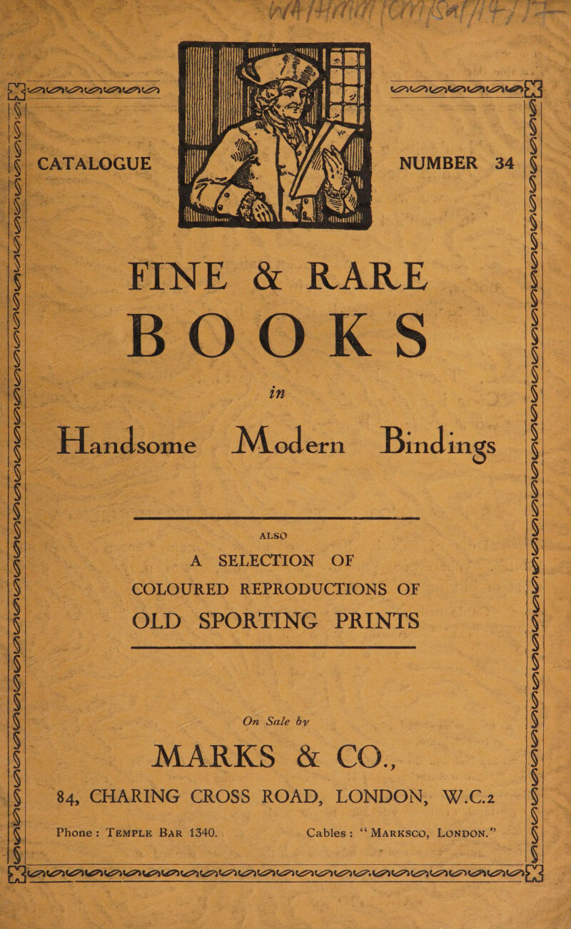 a une es ee ; &gt; Jae ret ~ &amp; = Scie op Be Seber Oa 4s “e Se sae ben eth thy ‘  4a che : eee ¢ : \ : : 3 om Y ' Fi. ip 2 , 1} {ygquineres 4“ &lt;= rs seca s g Oieg ea me | ‘ os ; SE ea) a@ FS . } \ | i Ce. eae | aa A SAarry Sok, em Hy Rn et og He: 4 fis : a ae Eas ; ee : Sel | is K 2 J : Ol 4 ¥ ne 2 &gt;: e ree 2 Ty =: c: ; = ' * ee ; — ‘ etek ac o neF ee ane Seas ee ni 8 st A 5 * . * ie i ~ , ae ss ies By Pres ’ t 5 * Gi os ee “BNE a RARE hy et at 3 7 ow i. - 4 Pile =&lt; | fy LATE Ei. oy Vs Sah g Mae LOT ne = E . 0 . ry easter SJ ; ws. “te &gt; pi i aaa (eigs ~ ; | ff bainps i : si Ac * RG) ‘ &lt; : f ie . a 3S Ee $ o = ei : in S Handsome ~ Modern Bindings       NUMBER 34          7 ALSO : A SELECTION OF ~ COLOURED REPRODUCTIONS OF “OLD SPORTING PRINTS  On Sale by MARKS &amp; CO. “84, CHARING CROSS BORD, LONDON, W.C.2  Ehones: TEMPLE Bar ie : Cables; ‘‘ MARKSCO, LONDON.” DO Were Teer! = ke ok A UE a , ae ae | oe 4k ee RG a &gt;} 7: Be Ae. ate — Garvie Reece ean Dr aah aR 2 i e a Aas Uh ae eats a ak BESS 5 -~——-- SLR HAN pee. AT aE HESS ES AIRE: STAM I SRBE rom mit agar ? 7 Le x x “a. be &gt; = Ry ft a = 5 Md y Pe ae S; wk ol - a - he. \ do Sain he! 7a eee —— - “ — — ae ii aroe Fee at ga PTT Nh ——— — ‘ ‘ eine 2) aap Bor ul 3 é ty St * ok Bik ‘i $ ze be ar gt xp ee tN pee es Aah ‘ Ri ' d t. sy . P r ae ss. ke aie Z &lt; uf : t 3 “ : RNG thorns : 1 , 4 ‘ i. f Mn AS ; oe a ; af x “aie ne ee ¢ Pm byl ties j We Rae a nt 5 c Fey t = P ? &gt; ae i fi oh - , ; th wee &gt; \ ee an TNS SOS SE RRP SAE Se EA SENS Toe eee PSIG, a  ARAAAADAAADAAAAAAAAAAAADAAA