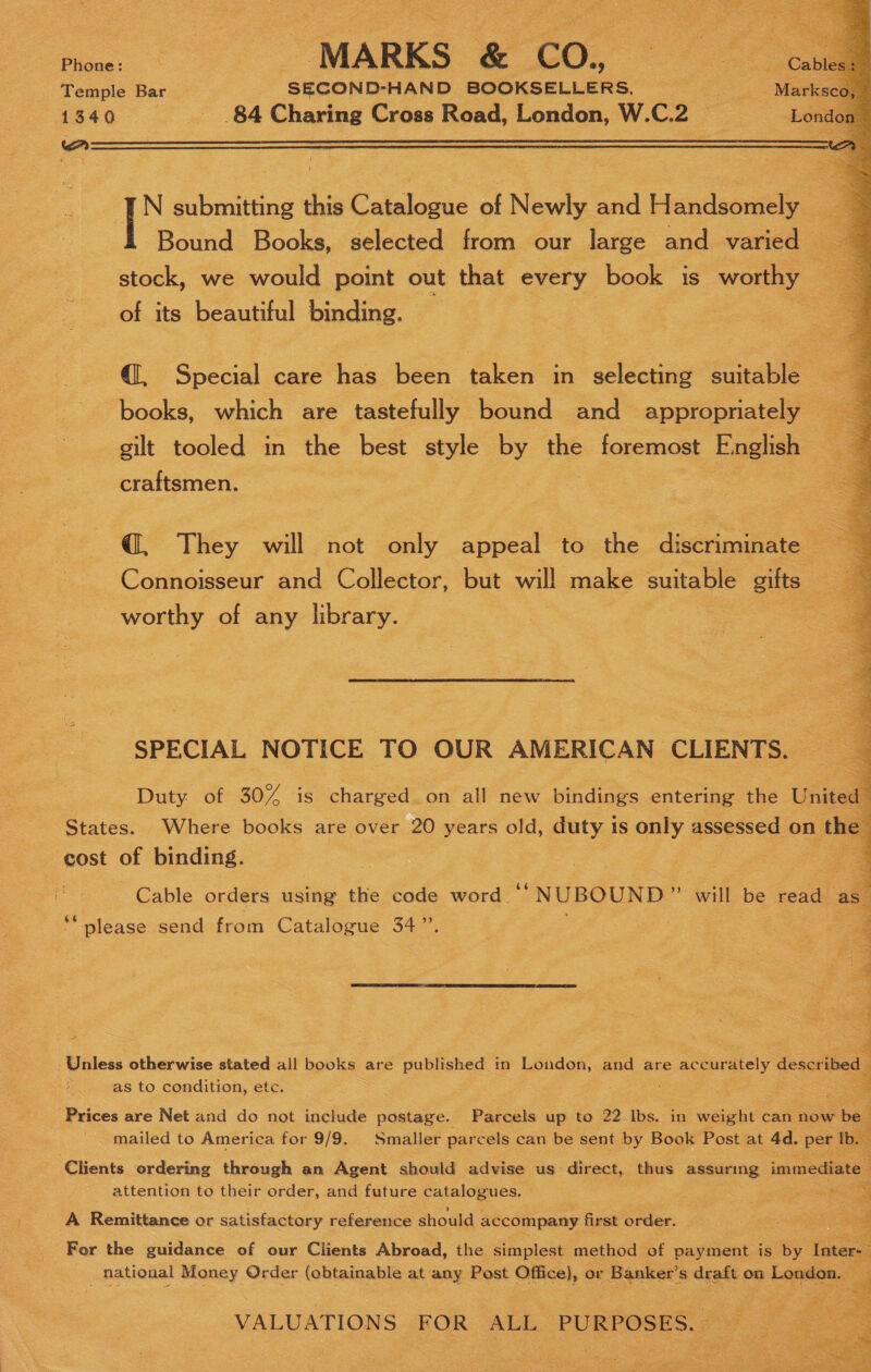 Temple Bar SECOND-HAND BOOKSELLERS, 1340 _ 84 Charing Cross Road, London, W.C.2  cA  N submitting this Catalogue of Newly and Handsomely Bound Books, selected from our large and varied — stock, we would point out that every book is worthy a of its beautiful binding. | @, Special care has been taken in selecting suitable books, which are tastefully bound and appropriately gilt tooled in the best style by the foremost E:nglish craftsmen. @, They will not only appeal to the discriminate Connoisseur and Collector, but will make suitable gifts worthy of any library.  SPECIAL NOTICE TO OUR AMERICAN CLIENTS. Duty of 30/4 is charged on all new bindings entering the Uinell States. Where books are over 20 years old, duty 1s only assessed on the cost of binding. = Cable orders using the code word.“ NUBOUND ” will be scien a ‘please send from Catalogue 34”’.  4 ‘Prices are Net and do not include postage. Parcels up to 22. Ibs. in wale can now bel k mailed to America for 9/9. Smaller parcels can be sent by Book Post at 4d. per Tb. Clients ordering through an Agent should advise us direct, thus assuring immediate attention to their order, and future potalogees: : es =~ A Remittance or satisfactory reference should accompany first order. Bae a For the guidance of our Clients Abroad, the simplest method of payment is by Inter- : national Money Order (obtainable at any Post Office}, or Banker’ '$ dyate on London.   VALUATIONS FOR ALL PURPOSES.