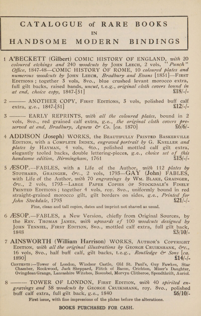   1 A7BECKETT (Gilbert) COMIC HISTORY OF ENGLAND, with 20 coloured etchings and 240 woodcuts by Joun LeEcu, 2 vols, ** Punch” Office, 1847-48—COMIC HISTORY OF ROME, 10 coloured plates and numerous woodcuts by JouN Leecn, Bradbury and Evans |1851|—First EDITIONS ; together 3 vols, 8vo., blue crushed levant morocco extra, full gilt backs, raised bands, uncut, t.e.g., original cloth covers bound in   at end, chotce copy, 1847-[51]| £18/-/- 2 ANOTHER COPY, First Epitions, 3 vols, polished buff calf extra, g.e., 1847-[51] $12/-/- 3 — EARLY REPRINTS, with all the coloured plates, bound in 2 vols, 8vo., red grained calf extra, g.e., the original cloth covers pre- served at end, Bradbury, Agnew &amp; Co. {ca. 1870| £6/6/- 4 ADDISON (Joseph) WORKS, the BreautiFuLLy PRINTED BASKERVILLE EDITION, with a COMPLETE INDEX, engraved portrait by G. KNELLER and plates by Hayman, 4 vols, 4to., polished mottled calf gilt extra, elegantly tooled backs, double lettering-pieces, g.e., choice set of thts handsome edition, Birmingham, 1761 $15/-/- 5 AESOP.--FABLES, with a Life of the Author, wth 112 plates by STOTHARD, GRAINGER, €c., 2 vols, 1793—GAY (John) FABLES, with Life of the Author, wth 70 engravings by Wm. BLAKE, GRAINGER, &amp;c., 2 vols, 1793—Larce PapeR Copigs OF STOCKDALE’S FINELY PRINTED EpiTIONS; together 4 vols, roy. 8vo., uniformly bound in red straight-grained morocco gilt, gilt borders on sides, g.e., Printed for John Stockdale, 1793 £21/-/- Fine, clean and tall copies, dates and imprint not shaved as usual. 6 AESOP.—FABLES, a New Version, chiefly from Original Sources, by the Rev. THomas JAmeEs, wth upwards of 100 woodcuts designed by Joun TennieL, First Epirion, 8vo., mottled calf extra, full gilt back, 1848 £3/10/- 7 AINSWORTH (William Harrison) WORKS, AurHor’s CopyricutT EpiTIon, wth all the original illustrations by GEORGE CRUIKSHANK, &amp;c., 16 vols, 8vo., half buff calf, gilt backs, t.e.g., Routledge &amp; Sons |ca. 1890] £14/-/- Contents :—Tower of London, Windsor Castle, Old St. Paul’s, Guy Fawkes, Star Chamber, Rookwood, Jack Sheppard, Flitch of Bacon, Crichton, Miser’s Daughter, Ovingdean Grange, Lancashire Witches, Boscobel, Mervyn Clitheroe, Spendthrift, Auriol. — TOWER OF LONDON, First Epition, wth 40 spirited en- gravings and 58 woodcuts by GEORGE CRUIKSHANK, roy. 8vo., polished buff calf extra, full gilt back, g.e., 1840 £6/10/- First issue, with fine impressions of the plates before the alterations. 8 