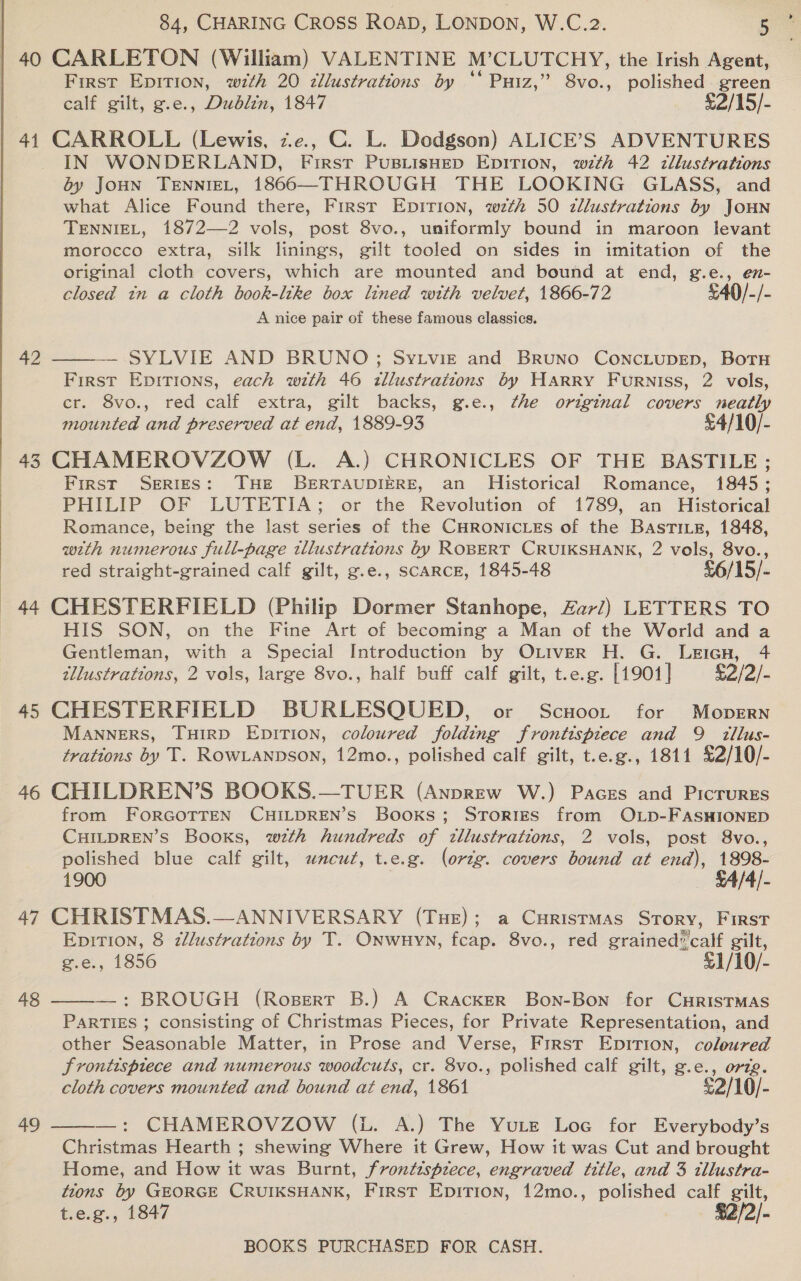   84, CHARING CROSS ROAD, LONDON, W.C.2. 5 40 CARLETON (William) VALENTINE M’CLUTCHY, the Irish Agent, First Epition, w7th 20 zllustrations by ‘* Puiz,” 8vo., aa green calf gilt, g.e., Dublin, 1847 £2/15/- 41 CARROLL (Lewis, ze, C. L. Dodgson) ALICE’S ADVENTURES IN WONDERLAND, First PUBLISHED EDITION, with 42 zllustrations 6y JoHN TENNIEL, 1866—THROUGH THE LOOKING GLASS, and what Alice Found there, First Epirion, wth 50 zllustrations by JOHN TENNIEL, 1872—2 vols, post 8vo., uniformly bound in maroon levant morocco extra, silk linings, gilt tooled on sides in imitation of the original cloth covers, which are mounted and bound at end, g.e., en- closed tn a cloth book-ltke box lined with velvet, 1866-72 £40/-/- A nice pair of these famous classics. 42 — SYLVIE AND BRUNO; Sy Lviz and BrRuNo CoNcLUDED, BotTH First Epirions, each with 46 tllustratzons by HARRY Furniss, 2 vols, cr. 8vo., red calf extra, gilt backs, g.e., the original covers neatly mounted and preserved at end, 1889-93 £4/10/- 43 CHAMEROVZOW (L. A.) CHRONICLES OF THE BASTILE; First SERIES: THE BERTAUDIERE, an Historical Romance, 1845; PHILIP OF LUTETIA; or the Revolution of 1789, an Historical Romance, being the last series of the CHRONICLES of the BastTILz, 1848, wth numerous full-page tllustrations by ROBERT CRUIKSHANK, 2 vols, 8vo., red straight-grained calf gilt, g.e., SCARCE, 1845-48 £6/15/- 44 CHESTERFIELD (Philip Dormer Stanhope, Zar/) LETTERS TO | HIS SON, on the Fine Art of becoming a Man of the World and a Gentleman, with a Special Introduction by OLiver H. G. Leieu, 4 tllustrations, 2 vols, large 8vo., half buff calf gilt, t.e.g. [1901 | Eal2ei- 45 CHESTERFIELD BURLESQUED, or Scnoot for Mopern MANNERS, THIRD EDITION, coloured folding frontispiece and 9 tllus- trations by T. RowLanpson, 12mo., polished calf gilt, t.e.g., 1811 £2/10/- 46 CHILDREN’S BOOKS.—TUER (Anprew W.) Paces and Picrures from FORGOTTEN CHILDREN’S Books; Srories from OLD-FASHIONED CHILDREN’S Books, wth hundreds of tllustrations, 2 vols, post 8vo., polished blue calf gilt, wncut, t.e.g. (orig. covers bound at end), 1898- 1900 SA/A4/- 47 CHRISTMAS.—ANNIVERSARY (Tue); a Curistmas Story, First Epition, 8 z/lustrations by T. Onwuyn, fcap. 8vo., red grained* calf gilt, g.e., 1856 £1/10/- —: BROUGH (Ropert B.) A Cracker Bon-Bon for CHRISTMAS PARTIES ; consisting of Christmas Pieces, for Private Representation, and other Seasonable Matter, in Prose and Verse, First Epition, coloured frontispiece and numerous woodcuts, cr. 8vo., polished calf gilt, g.e., org. cloth covers mounted and bound at end, 1861 £2/10/- —: CHAMEROVZOW (L. A.) The Yute Loc for Everybody’s Christmas Hearth ; shewing Where it Grew, How it was Cut and brought Home, and How it was Burnt, frontisptece, engraved title, and 3 tllustra- tions by GEORGE CRUIKSHANK, First Epition, 12mo., polished calf gilt, t.e.g., 1847 $2/2/- BOOKS PURCHASED FOR CASH.  48  a9 