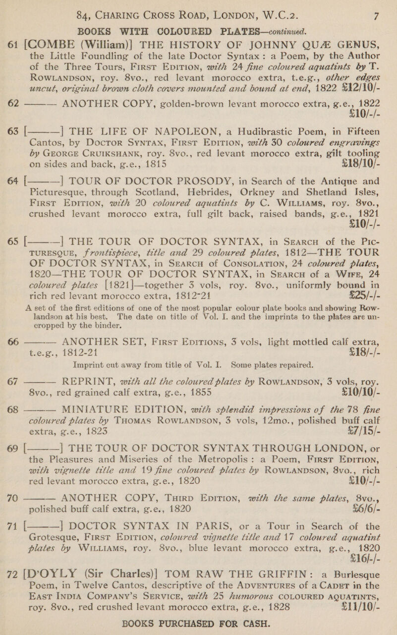 61 62 63 64 65 67 68 69 70 71 84, CHARING CROSS ROAD, LONDON, W.C.2. 7 BOOKS WITH COLOURED PLATES—continued. [COMBE (William)] THE HISTORY OF JOHNNY QU GENUS, the Little Foundling of the late Doctor Syntax: a Poem, by the Author of the Three Tours, First EpiTION, wth 24 fine coloured aquatints by T. ROWLANDSON, roy. 8vo., red levant morocco extra, t.e.g., other edges uncut, original brown cloth covers mounted and bound at end, 1822 &amp;12/10/- ——— ANOTHER COPY, golden-brown levant morocco extra, ae ee —| THE LIFE OF NAPOLEON, a Hudibrastic Poem, in Fifteen Cantos, by Doctor Syntax, First EDITION, wth 30 coloured engravings by GEORGE CRUIKSHANK, roy. 8vo., red levant morocco extra, gilt Bese on sides and back, g.e., 1815 18/10/- —] TOUR OF DOCTOR PROSODY, in Search of the Antique and Picturesque, through Scotland, Hebrides, Orkney and Shetland Isles, First EpiItTion, wth 20 coloured aquatints by C. WILLIAMS, roy. 8vo., crushed levant morocco extra, full gilt back, raised bands, g.e., 1821 £10/-/- -—_| THE TOUR OF DOCTOR SYNTAX, in Szarcn of the Pic- TURESQUE, frontispiece, title and 29 coloured plates, 1812—THE TOUR OF DOCTOR SYNTAX, in SEARCH of CONSOLATION, 24 coloured plates, 1820—THE TOUR OF DOCTOR SYNTAX, in SEARCH of a Wire, 24 coloured plates |1821|—together 3 vols, roy. 8vo., uniformly bound in rich red levant morocco extra, 1812721 £25/-/- A set of the first editions of one of the most popular colour plate books and showing Row- landson at his best. The date on title of Vol. I. and the imprints to the plates are un- cropped by the binder. — ANOTHER SET, First Epitions, 3 vols, light mottled calf extra, t.e.g., 1812-21 £18/-/- Imprint cut away from title of Vol. I. Some plates repaired. — REPRINT, wth all the coloured plates by ROWLANDSON, 3 vols, roy. 8vo., red grained calf extra, g.e., 1855 £10/10/- — MINIATURE EDITION, with splendid impressions of the 78 fine coloured plates by THOMAS ROWLANDSON, 3 vols, 12mo., polished buff calf extra, g.e., 1823 £7/15/- —] THE TOUR OF DOCTOR SYNTAX THROUGH LONDON, or the Pleasures and Miseries of the Metropolis: a Poem, First Epirion, with vignette title and 19 fine coloured plates by ROWLANDSON, 8vo., rich [   [ [      [  red levant morocco extra, g.e., 1820 %10/-/- — ANOTHER COPY, Tuirp EpiTion, with the same plates, 8vo., polished buff calf extra, g.e., 1820 £6/6/-  —| DOCTOR SYNTAX IN PARIS, or a Tour in Search of the Grotesque, First Epition, coloured vignette tttle and 17 coloured aquatint plates by WILLIAMS, roy. 8vo., blue levant morocco extra, g.e., 1820 £16/-/- [ Poem, in Twelve Cantos, descriptive of the ADVENTURES of a CADET in the East INDIA COMPANY’S SERVICE, wth 25 humorous COLOURED AQUATINTS, roy. 8vo., red crushed levant morocco extra, g.e., 1828 £11/10/-