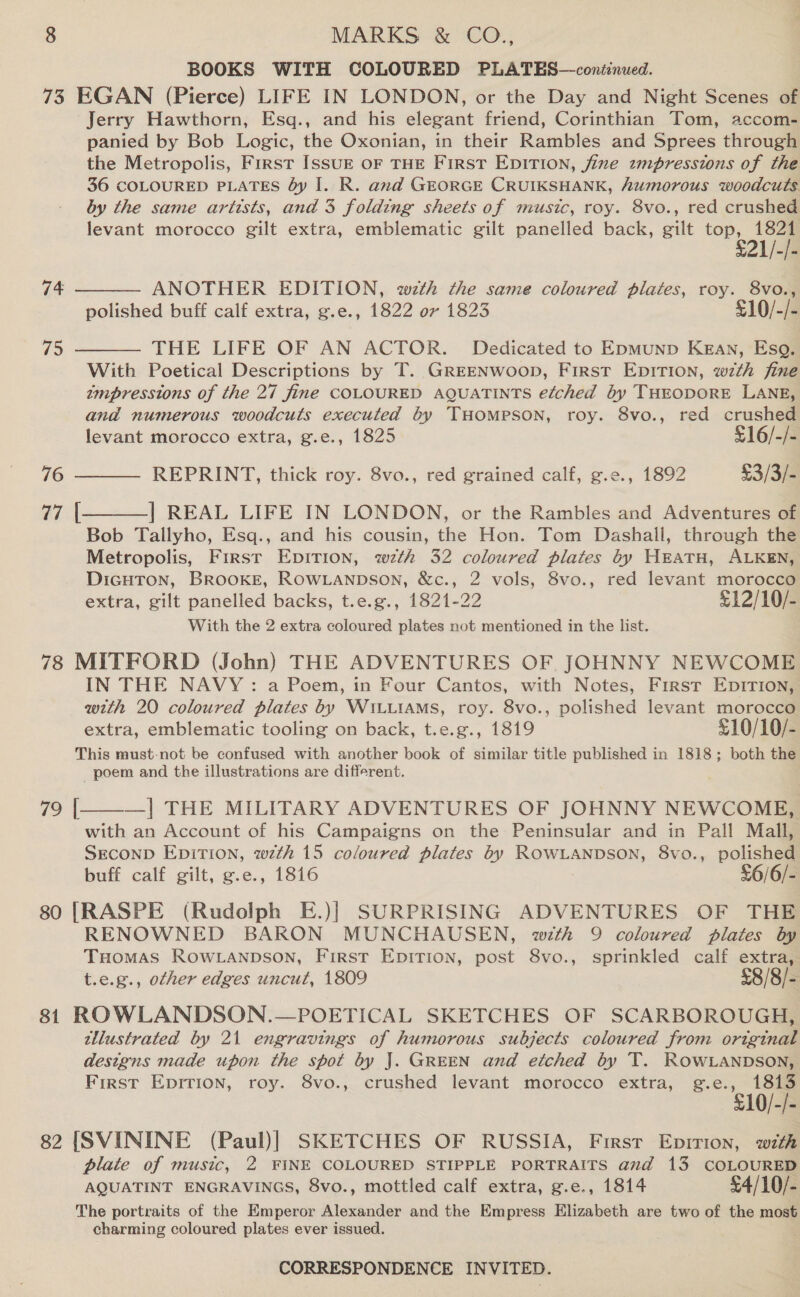 BOOKS WITH COLOURED PLATES—continued. 73 EGAN (Pierce) LIFE IN LONDON, or the Day and Night Scenes of Jerry Hawthorn, Esq., and his elegant friend, Corinthian Tom, accom- panied by Bob Logic, the Oxonian, in their Rambles and Sprees through the Metropolis, First IssuE oF THE First EpiTion, fine zmpressions of the 36 COLOURED PLATES by I. R. and GEORGE CRUIKSHANK, humorous woodcuts by the same artists, and 3 folding sheets of music, roy. 8vo., red crushed levant morocco gilt extra, emblematic gilt panelled back, gilt Pe 74  ANOTHER EDITION, wth the same coloured plates, roy. 8vo., polished buff calf extra, g.e., 1822 or 1823 £10/-/- THE LIFE OF AN ACTOR. Dedicated to Epmunp Kean, Esq. With Poetical Descriptions by T. GREENWooD, First EDITION, w7th fine zmpresstons of the 27 fine COLOURED AQUATINTS etched by THEODORE LANE, and numerous woodcuts executed by THOMPSON, roy. 8vo., red crushed levant morocco extra, g.e., 1825 £16/-/- REPRINT, thick roy. 8vo., red grained calf, g.e., 1892 £3/3/- ] REAL LIFE IN LONDON, or the Rambles and Adventures of Bob Tallyho, Esq., and his cousin, the Hon. Tom Dashall, through the Metropolis, First Epition, wth 32 coloured plates 6y HEATH, ALKEN, DiGHTON, BROOKE, ROowLanpson, &amp;c., 2 vols, 8vo., red levant morocco extra, gilt panelled backs, t.e.g., 1821-22 £12/10/- With the 2 extra coloured plates not mentioned in the list. 78 MITFORD (John) THE ADVENTURES OF JOHNNY NEWCOME IN THE NAVY: a Poem, in Four Cantos, with Notes, First EDITION, with 20 coloured plates by WILLIAMS, roy. 8vo., polished levant morocco extra, emblematic tooling on back, t.e.g., 1819 £10/10/- This must-not be confused with another book of similar title published in 1818; both the poem and the illustrations are different. —]| THE MILITARY ADVENTURES OF JOHNNY NEWCOME, with an Account of his Campaigns on the Peninsular and in Pall Mall, SECOND EDiTION, wth 15 coloured plates by ROWLANDSON, 8vo., polished buff calf gilt, g.e., 1816 £6/6/- 80 [RASPE (Rudolph E.)| SURPRISING ADVENTURES OF THE RENOWNED BARON MUNCHAUSEN, with 9 coloured plates by THomas Row anpson, First Epition, post 8vo., sprinkled calf extra, t.e.g., other edges uncut, 1809 £8/8/- 81 ROWLANDSON.—POETICAL SKETCHES OF SCARBOROUGH, tllustrated by 21 engravings of humorous subjects coloured from original designs made upon the spot by J. GREEN and etched by T. ROWLANDSON, First Eprrion, roy. 8vo., crushed levant morocco extra, g.e., 1813 £10/-/- 82 [SVININE (Paul)] SKETCHES OF RUSSIA, First Epirion, with plate of music, 2 FINE COLOURED STIPPLE PORTRAITS avd 13 COLOURED AQUATINT ENGRAVINGS, 8vo., mottled calf extra, g.e., 1814 £4/10/- The portraits of the Emperor Alexander and the Empress Elizabeth are two of the most charming coloured plates ever issued. 75  76 77 [    79 |